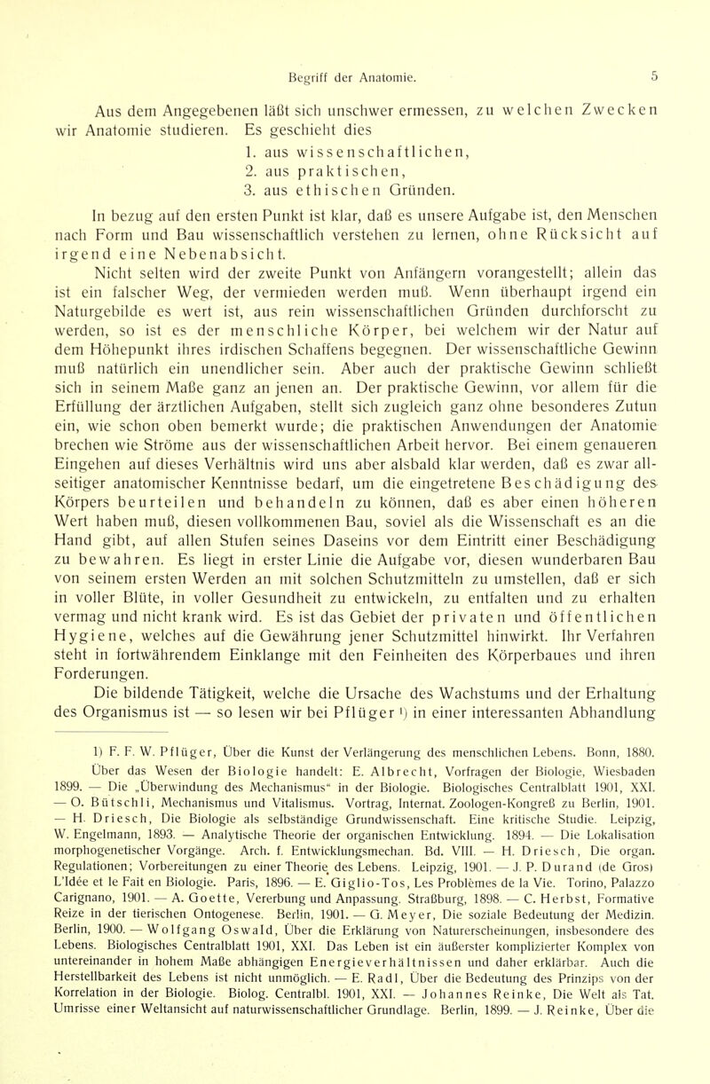 Aus dem Angegebenen läßt sich unschwer ermessen, zu welchen Zwecken wir Anatomie studieren. Es geschieht dies 1. aus wissenschaftlichen, 2. aus praktischen, 3. aus ethischen Gründen. In bezug auf den ersten Punkt ist klar, daß es unsere Aufgabe ist, den Menschen nach Form und Bau wissenschaftlich verstehen zu lernen, ohne Rücksicht auf irgend eine Nebenabsicht. Nicht selten wird der zweite Punkt von Anfängern vorangestellt; allein das ist ein falscher Weg, der vermieden werden muß. Wenn überhaupt irgend ein Naturgebilde es wert ist, aus rein wissenschaftlichen Gründen durchforscht zu werden, so ist es der menschliche Körper, bei welchem wir der Natur auf dem Höhepunkt ihres irdischen Schaffens begegnen. Der wissenschaftliche Gewinn muß natürlich ein unendlicher sein. Aber auch der praktische Gewinn schließt sich in seinem Maße ganz an jenen an. Der praktische Gewinn, vor allem für die Erfüllung der ärztlichen Aufgaben, stellt sich zugleich ganz ohne besonderes Zutun ein, wie schon oben bemerkt wurde; die praktischen Anwendungen der Anatomie brechen wie Ströme aus der wissenschaftlichen Arbeit hervor. Bei einem genaueren Eingehen auf dieses Verhältnis wird uns aber alsbald klar werden, daß es zwar all- seitiger anatomischer Kenntnisse bedarf, um die eingetretene Bes chäd igu ng des Körpers beurteilen und behandeln zu können, daß es aber einen höheren Wert haben muß, diesen vollkommenen Bau, soviel als die Wissenschaft es an die Hand gibt, auf allen Stufen seines Daseins vor dem Eintritt einer Beschädigung zu bewahren. Es liegt in erster Linie die Aufgabe vor, diesen wunderbaren Bau von seinem ersten Werden an mit solchen Schutzmitteln zu umstellen, daß er sich in voller Blüte, in voller Gesundheit zu entwickeln, zu entfalten und zu erhalten vermag und nicht krank wird. Es ist das Gebiet der privaten und öffentlichen Hygiene, welches auf die Gewährung jener Schutzmittel hinwirkt. Ihr Verfahren steht in fortwährendem Einklänge mit den Feinheiten des Körperbaues und ihren Forderungen. Die bildende Tätigkeit, welche die Ursache des Wachstums und der Erhaltung des Organismus ist — so lesen wir bei Pflüger i) in einer interessanten Abhandlung 1) F. F. W. Pf lüger, Über die Kunst der Verlängerung des menschlichen Lebens. Bonn, 1880. Über das Wesen der Biologie handelt: E. Albrecht, Vorfragen der Biologie, Wiesbaden 1899. — Die „Überwindung des Mechanismus in der Biologie. Biologisches Centraiblatt 1901, XXI. — O. Bütschli, Mechanismus und Vitalismus. Vortrag, Internat. Zoologen-Kongreß zu Berlin, 1901. — H. Driesch, Die Biologie als selbständige Grundwissenschaft. Eine kritische Studie. Leipzig, W. Engelmann, 1893. — Analytische Theorie der organischen Entwicklung. 1894. — Die Lokalisation morphogenetischer Vorgänge. Arch. f. Entwicklungsmechan. Bd. VIII. — H. Driesch, Die organ. Regulationen; Vorbereitungen zu einer Theorie, des Lebens. Leipzig, 1901.—J.P.Durand (de Qrosi LTdee et le Fait en Biologie. Paris, 1896. — E. Giglio-Tos, Les Problemes de la Vie. Torino, Palazzo Carignano, 1901. — A. Goette, Vererbung und Anpassung. Straßburg, 1898. — C. Herbst, Formative Reize in der tierischen Ontogenese. Berlin, 1901. — G. Mey er. Die soziale Bedeutung der Medizin. Berlin, 1900. — Wolf gang Oswald, Über die Erklärung von Naturerscheinungen, insbesondere des Lebens. Biologisches Centraiblatt 1901, XXI. Das Leben ist ein äußerster komplizierter Komplex von untereinander in hohem Maße abhängigen Energieverhältnissen und daher erklärbar. Auch die Herstellbarkeit des Lebens ist nicht unmöglich. — E. Radi, Über die Bedeutung des Prinzips von der Korrelation in der Biologie. Biolog. Centralbl. 1901, XXI. — Johannes Reinke, Die Welt als Tat. ümrisse einer Weltansicht auf naturwissenschaftlicher Grundlage. Berlin, 1899. — J. Reinke, Über die