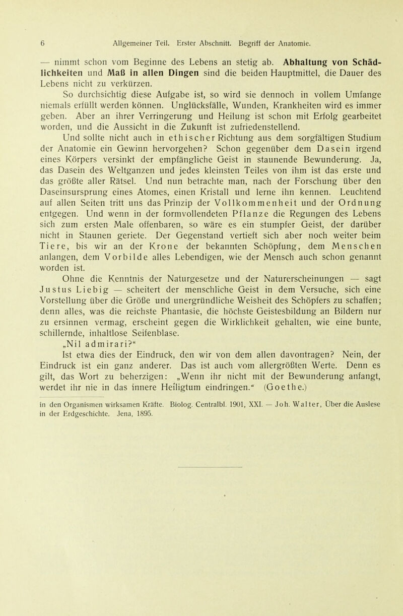 — nimmt schon vom Beginne des Lebens an stetig ab. Abhaltung von Schäd- lichkeiten und Maß in allen Dingen sind die beiden Hauptmittel, die Dauer des Lebens nicht zu verkürzen. So durchsichtig diese Aufgabe ist, so wird sie dennoch in vollem Umfange niemals erfüllt werden können. Unglücksfälle, Wunden, Krankheiten wird es immer geben. Aber an ihrer Verringerung und Heilung ist schon mit Erfolg gearbeitet worden, und die Aussicht in die Zukunft ist zufriedenstellend. Und sollte nicht auch in ethischer Richtung aus dem sorgfältigen Studium der Anatomie ein Gewinn hervorgehen? Schon gegenüber dem Dasein irgend eines Körpers versinkt der empfängliche Geist in staunende Bewunderung. Ja, das Dasein des Weltganzen und jedes kleinsten Teiles von ihm ist das erste und das größte aller Rätsel. Und nun betrachte man, nach der Forschung über den Daseinsursprung eines Atomes, einen Kristall und lerne ihn kennen. Leuchtend auf allen Seiten tritt uns das Prinzip der Vollkommenheit und der Ordnung entgegen. Und wenn in der formvollendeten Pflanze die Regungen des Lebens sich zum ersten Male offenbaren, so wäre es ein stumpfer Geist, der darüber nicht in Staunen geriete. Der Gegenstand vertieft sich aber noch weiter beim Tiere, bis wir an der Krone der bekannten Schöpfung, dem Menschen anlangen, dem Vorbilde alles Lebendigen, wie der Mensch auch schon genannt worden ist. Ohne die Kenntnis der Naturgesetze und der Naturerscheinungen — sagt Justus Liebig — scheitert der menschliche Geist in dem Versuche, sich eine Vorstellung über die Größe und unergründliche Weisheit des Schöpfers zu schaffen; denn alles, was die reichste Phantasie, die höchste Geistesbildung an Bildern nur zu ersinnen vermag, erscheint gegen die Wirklichkeit gehalten, wie eine bunte, schillernde, inhaltlose Seifenblase. „Nil admirari? Ist etwa dies der Eindruck, den wir von dem allen davontragen? Nein, der Eindruck ist ein ganz anderer. Das ist auch vom allergrößten Werte. Denn es gilt, das Wort zu beherzigen: „Wenn ihr nicht mit der Bewunderung anfangt, werdet ihr nie in das innere Heiligtum eindringen. (Goethe.) in den Organismen wirksamen Kräfte. Biolog. Centralbl. 1901, XXI. — Joh. Walter, Über die Auslese in der Erdgeschichte. Jena, 1895.