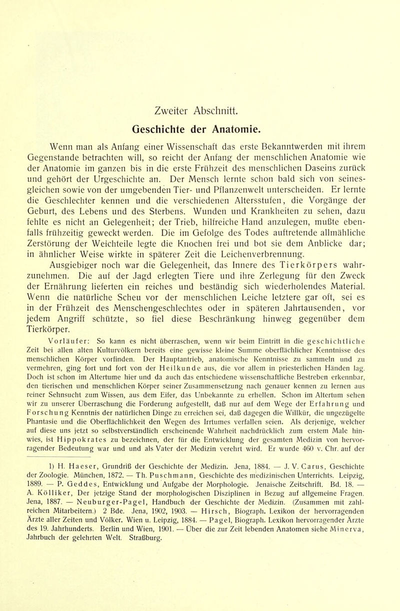 Zweiter Abschnitt. Geschichte der Anatomie. Wenn man als Anfang einer Wissenschaft das erste Bekanntwerden mit ihrem Gegenstande betrachten will, so reicht der Anfang der menschlichen Anatomie wie der Anatomie im ganzen bis in die erste Frühzeit des menschlichen Daseins zurück und gehört der Urgeschichte an. Der Mensch lernte schon bald sich von seines- gleichen sowie von der umgebenden Tier- und Pflanzenwelt unterscheiden. Er lernte die Geschlechter kennen und die verschiedenen Altersstufen, die Vorgänge der Geburt, des Lebens und des Sterbens. Wunden und Krankheiten zu sehen, dazu fehlte es nicht an Gelegenheit; der Trieb, hilfreiche Hand anzulegen, mußte eben- falls frühzeitig geweckt werden. Die im Gefolge des Todes auftretende allmähliche Zerstörung der Weichteile legte die Knochen frei und bot sie dem Anblicke dar; in ähnlicher Weise wirkte in späterer Zeit die Leichenverbrennung. Ausgiebiger noch war die Gelegenheit, das Innere des Tierkörpers wahr- zunehmen. Die auf der Jagd erlegten Tiere und ihre Zerlegung für den Zweck der Ernährung lieferten ein reiches und beständig sich wiederholendes Material. Wenn die natürliche Scheu vor der menschlichen Leiche letztere gar oft, sei es in der Frühzeit des Menschengeschlechtes oder in späteren Jahrtausenden, vor jedem Angriff schützte, so fiel diese Beschränkung hinweg gegenüber dem Tierkörper. Vorläufer: So kann es nicht überraschen, wenn wir beim Eintritt in die geschichtliche Zeit bei allen alten Kulturvölkern bereits eine gewisse kleine Summe oberflächlicher Kenntnisse des menschlichen Körper vorfinden. Der Hauptantrieb, anatomische Kenntnisse zu sammeln und zu vermehren, ging fort und fort von der Heilkunde aus, die vor allem in priesterlichen Händen lag. Doch ist schon im Altertume hier und da auch das entschiedene wissenschaftliche Bestreben erkennbar, den tierischen und menschlichen Körper seiner Zusammensetzung nach genauer kennen zu lernen aus reiner Sehnsucht zum Wissen, aus dem Eifer, das Unbekannte zu erhellen. Schon im Altertum sehen wir zu unserer Überraschung die Forderung aufgestellt, daß nur auf dem Wege der Erfahrung und Forschung Kenntnis der natürlichen Dinge zu erreichen sei, daß dagegen die Willkür, die ungezügelte Phantasie und die Oberflächlichkeit den Wegen des Irrtumes verfallen seien. Als derjenige, welcher auf diese uns jetzt so selbstverständlich erscheinende Wahrheit nachdrücklich zum erstem Male hin- wies, ist Hippokrates zu bezeichnen, der für die Entwicklung der gesamten Medizin von hervor- ragender Bedeutung war und und als Vater der Medizin verehrt wird. Er wurde 460 v. Chr. auf der 1) H. Haeser, Grundriß der Geschichte der Medizin. Jena, 1884. — J. V. Carus, Geschichte der Zoologie. München, 1872. — Th. Puschmann, Geschichte des medizinischen Unterrichts. Leipzig, 1889. — P. Geddes, Entwicklung und Aufgabe der Morphologie. Jenaische Zeitschrift. Bd. 18. — A. Kölliker, Der jetzige Stand der morphologischen Disziplinen in Bezug auf allgemeine Fragen. Jena, 1887. — Neuburger-Pagel, Handbuch der Geschichte der Medizin. (Zusammen mit zahl- reichen Mitarbeitern.) 2 Bde. Jena, 1902, 1903. — Hirsch, Biograph. Lexikon der hervorragenden Ärzte aller Zeiten und Völker. Wien u. Leipzig, 1884. — Paget, Biograph. Lexikon hervorragender Ärzte des 19. Jahrhunderts. Berlin und Wien, 1901. — Uber die zur Zeit lebenden Anatomen siehe Minerva, Jahrbuch der gelehrten Welt. Straßburg.