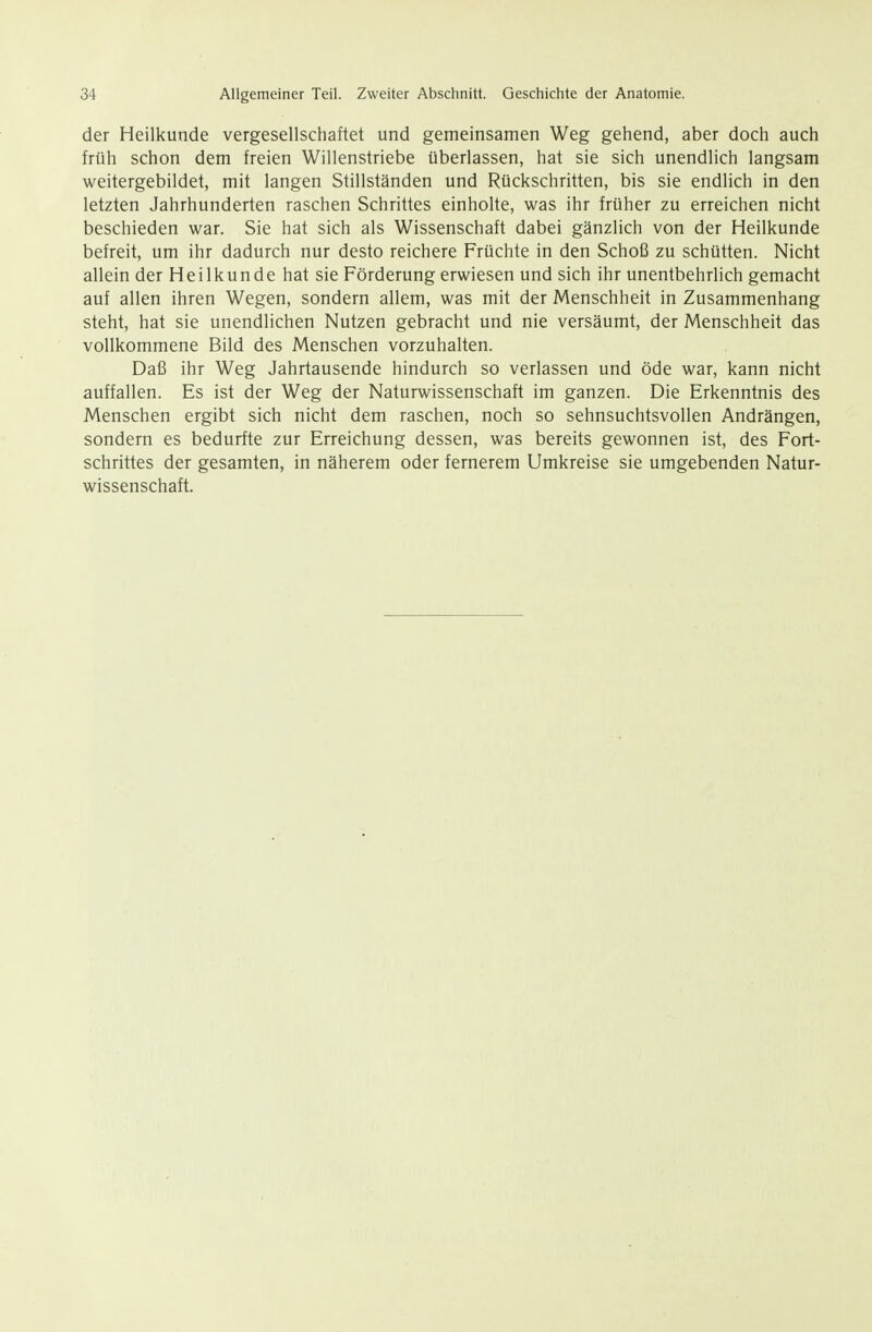 der Heilkunde vergesellschaftet und gemeinsamen Weg gehend, aber doch auch früh schon dem freien Willenstriebe überlassen, hat sie sich unendlich langsam weitergebildet, mit langen Stillständen und Rückschritten, bis sie endlich in den letzten Jahrhunderten raschen Schrittes einholte, was ihr früher zu erreichen nicht beschieden war. Sie hat sich als Wissenschaft dabei gänzlich von der Heilkunde befreit, um ihr dadurch nur desto reichere Früchte in den Schoß zu schütten. Nicht allein der Heilkunde hat sie Förderung erwiesen und sich ihr unentbehrlich gemacht auf allen ihren Wegen, sondern allem, was mit der Menschheit in Zusammenhang steht, hat sie unendlichen Nutzen gebracht und nie versäumt, der Menschheit das vollkommene Bild des Menschen vorzuhalten. Daß ihr Weg Jahrtausende hindurch so verlassen und öde war, kann nicht auffallen. Es ist der Weg der Naturwissenschaft im ganzen. Die Erkenntnis des Menschen ergibt sich nicht dem raschen, noch so sehnsuchtsvollen Andrängen, sondern es bedurfte zur Erreichung dessen, was bereits gewonnen ist, des Fort- schrittes der gesamten, in näherem oder fernerem Umkreise sie umgebenden Natur- wissenschaft.