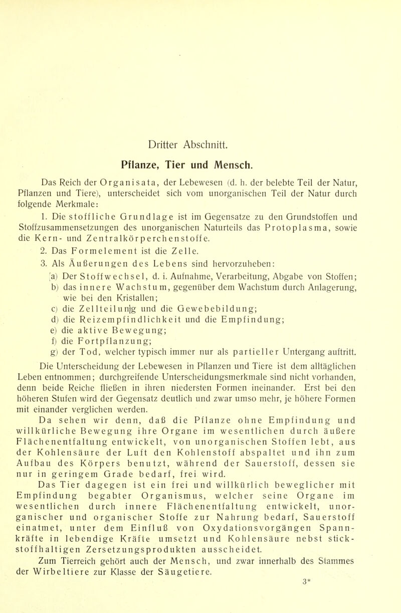 Pflanze, Tier und Mensch. Das Reich der Organisata, der Lebewesen (d. h. der belebte Teil der Natur, Pflanzen und Tiere), unterscheidet sich vom unorganischen Teil der Natur durch folgende Merkmale: 1. Die stoffliche Grundlage ist im Gegensatze zu den Grundstoffen und Stoffzusammensetzungen des unorganischen Naturteils das Protoplasma, sowie die Kern- und Zentralkörperchenstoffe. 2. Das Formelement ist die Zelle. 3. Als Äußerungen des Lebens sind hervorzuheben: ,'a) Der Stoffwechsel, d. i. Aufnahme, Verarbeitung, Abgabe von Stoffen; b) das innere Wachstum, gegenüber dem Wachstum durch Anlagerung, wie bei den Kristallen; c) die Zellteilunjg und die Gewebebildung; d) die Reizempfindlichkeit und die Empfindung; e) die aktive Bewegung; f) die Fortpflanzung; g) der Tod, welcher typisch immer nur als partieller Lintergang auftritt. Die Unterscheidung der Lebewesen in Pflanzen und Tiere ist dem alltäglichen Leben entnommen; durchgreifende Unterscheidungsmerkmale sind nicht vorhanden, denn beide Reiche fließen in ihren niedersten Formen ineinander. Erst bei den höheren Stufen wird der Gegensatz deutlich und zwar umso mehr, je höhere Formen mit einander verglichen werden. Da sehen wir denn, daß die Pflanze ohne Empfindung und willkürliche Bewegung ihre Organe im wesentlichen durch äußere Flächenentfaltung entwickelt, von unorganischen Stoffen lebt, aus der Kohlensäure der Luft den Kohlenstoff abspaltet und ihn zum Aufbau des Körpers benutzt, während der Sauerstoff, dessen sie nur in geringem Grade bedarf, frei wird. Das Tier dagegen ist ein frei und willkürlich beweglicher mit Empfindung begabter Organismus, welcher seine Organe im wesentlichen durch innere Flächenentfaltung entwickelt, unor- ganischer und organischer Stoffe zur Nahrung bedarf, Sauerstoff einatmet, unter dem Einfluß von Oxydationsvorgängen Spann- kräfte in lebendige Kräfte umsetzt und Kohlensäure nebst stick- stoffhaltigen Zersetzungsprodukten ausscheidet. Zum Tierreich gehört auch der Mensch, und zwar innerhalb des Stammes der Wirbeltiere zur Klasse der Säugetiere. 3*