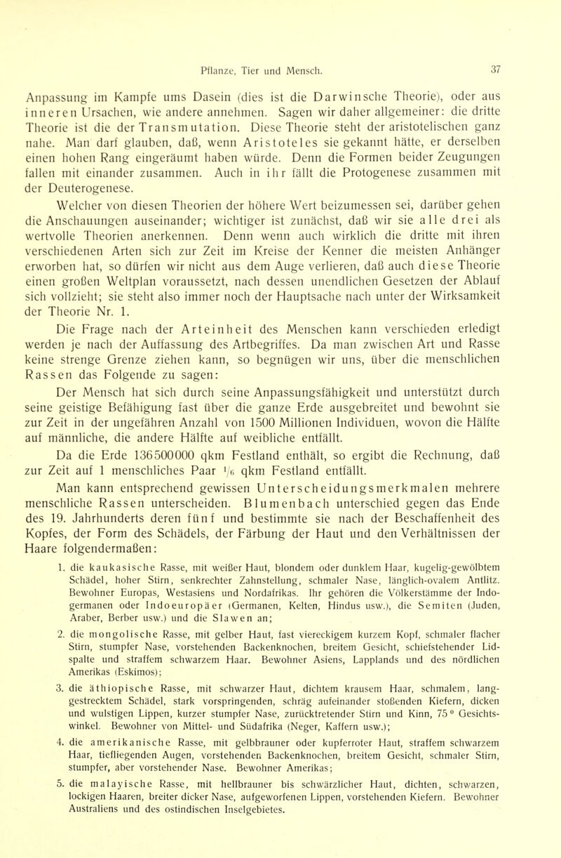 Anpassung im Kampfe ums Dasein (dies ist die Darwinsche Theorie), oder aus inneren Ursachen, wie andere annehmen. Sagen wir daher allgemeiner: die dritte Theorie ist die der Transm utation. Diese Theorie steht der aristotelischen ganz nahe. Man darf glauben, daß, wenn Aristoteles sie gekannt hätte, er derselben einen hohen Rang eingeräumt haben würde. Denn die Formen beider Zeugungen fallen mit einander zusammen. Auch in ihr fällt die Protogenese zusammen mit der Deuterogenese. Welcher von diesen Theorien der höhere Wert beizumessen sei, darüber gehen die Anschauungen auseinander; wichtiger ist zunächst, daß wir sie alle drei als wertvolle Theorien anerkennen. Denn wenn auch wirklich die dritte mit ihren verschiedenen Arten sich zur Zeit im Kreise der Kenner die meisten Anhänger erworben hat, so dürfen wir nicht aus dem Auge verlieren, daß auch diese Theorie einen großen Weltplan voraussetzt, nach dessen unendlichen Gesetzen der Ablauf sich vollzieht; sie steht also immer noch der Hauptsache nach unter der Wirksamkeit der Theorie Nr. 1. Die Frage nach der Arteinheit des Menschen kann verschieden erledigt werden je nach der Auffassung des Artbegriffes. Da man zwischen Art und Rasse keine strenge Grenze ziehen kann, so begnügen wir uns, über die menschlichen Rassen das Folgende zu sagen: Der Mensch hat sich durch seine Anpassungsfähigkeit und unterstützt durch seine geistige Befähigung fast über die ganze Erde ausgebreitet und bewohnt sie zur Zeit in der ungefähren Anzahl von 1500 Millionen Individuen, wovon die Hälfte auf männliche, die andere Hälfte auf weibliche entfällt. Da die Erde 136500000 qkm Festland enthält, so ergibt die Rechnung, daß zur Zeit auf 1 menschliches Paar '/i; qkm Festland entfällt. Man kann entsprechend gewissen Unterscheidungsmerkmalen mehrere menschliche Rassen unterscheiden. Blumenbach unterschied gegen das Ende des 19. Jahrhunderts deren fünf und bestimmte sie nach der Beschaffenheit des Kopfes, der Form des Schädels, der Färbung der Haut und den Verhältnissen der Haare folgendermaßen: 1. die iiaukasische Rasse, mit weißer Haut, blondem oder dunklem Haar, kugelig-gewölbtem Schädel, hoher Stirn, senkrechter Zahnstellung, schmaler Nase, länglich-ovalem Antlitz. Bewohner Europas, Westasiens und Nordafrikas. Ihr gehören die Völkerstämme der Indo- germanen oder Indoeuropäer (Germanen, Kelten, Hindus usw.), die Semiten (Juden, Araber, Berber usw.) und die Slawen an; 2. die mongolische Rasse, mit gelber Haut, fast viereckigem kurzem Kopf, schmaler flacher Stirn, stumpfer Nase, vorstehenden Backenknochen, breitem Gesicht, schiefstehender Lid- spalte und straffem schwarzem Haar. Bewohner Asiens, Lapplands und des nördlichen Amerikas (Eskimos); 3. die äthiopische Rasse, mit schwarzer Haut, dichtem krausem Haar, schmalem, lang- gestrecktem Schädel, stark vorspringenden, schräg aufeinander stoßenden Kiefern, dicken und wulstigen Lippen, kurzer stumpfer Nase, zurücktretender Stirn und Kinn, 75 ° Gesichts- winkel. Bewohner von Mittel- und Südafrika (Neger, Kaffern usw.); 4. die amerikanische Rasse, mit gelbbrauner oder kupferroter Haut, straffem schwarzem Haar, tiefliegenden Augen, vorstehenden Backenknochen, breitem Gesicht, schmaler Stirn, stumpfer, aber vorstehender Nase. Bewohner Amerikas; 5. die malayische Rasse, mit hellbrauner bis schwärzlicher Haut, dichten, schwarzen, lockigen Haaren, breiter dicker Nase, aufgeworfenen Lippen, vorstehenden Kiefern. Bewohner Australiens und des ostindischen Inselgebietes.