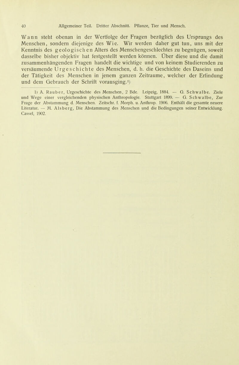 Wann steht obenan in der Wertfolge der Fragen bezüglich des Ursprungs des Menschen, sondern diejenige des Wie. Wir werden daher gut tun, uns mit der Kenntnis des geologischen Alters des Menschengeschlechtes zu begnügen, soweit dasselbe bisher objektiv hat festgestellt werden können. Über diese und die damit zusammenhängenden Fragen handelt die wichtige und von keinem Studierenden zu versäumende Urgeschichte des Menschen, d. h. die Geschichte des Daseins und der Tätigkeit des Menschen in jenem ganzen Zeiträume, welcher der Erfindung und dem Gebrauch der Schrift vorausging.)) 1) A. Rauber, Urgeschichte des Menschen, 2 Bde. Leipzig, 1884. — G. Schwalbe. Ziele und Wege einer vergleichenden physischen Anthropologie. Stuttgart 1899. — G. Schwalbe, Zur Frage der Abstammung d. Menschen. Zeitschr. f. Morph, u. Anthrop. 1906. Enthält die gesamte neuere Literatur. — M. Alsberg, Die Abstammung des Menschen und die Bedingungen seiner Entwicklung. Cassel, 1902.