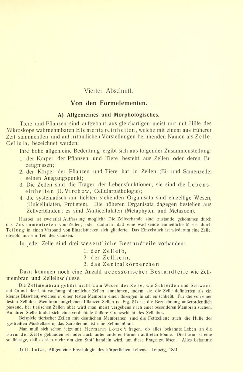 Von den Formelementen. A) Allgemeines und Morphologisches. Tiere und Pflanzen sind aufgebaut aus gleicliartigen meist nur mit Hilfe des Mikroskops wahrnehmbaren Elementareinheiten, welche mit einem aus früherer Zeit stammenden und auf irrtümlichen Vorstellungen beruhenden Namen als Zelle, Cellula, bezeichnet werden. Ihre hohe allgemeine Bedeutung ergibt sich aus folgender Zusammenstellung: 1. der Körper der Pflanzen und Tiere besteht aus Zellen oder deren Er- zeugnissen; 2. der Körper der Pflanzen und Tiere hat in Zellen (Ei- und Samenzelle) seinen Ausgangspunkt; 3. Die Zellen sind die Träger der Lebensfunktionen, sie sind die Lebens- einheiten (R. Virchow, Cellularpathologiei; 4. die systematisch am tiefsten stehenden Organisata sind einzellige Wesen, (Unicellulaten, Protisten). Die höheren Organisata dagegen bestehen aus Zellverbänden; es sind Multicellulaten (Metaphyten und Metazoen). Hierbei ist zweierlei Auffassung möglich: Die Zellverbände sind zustande gekommen durch das Zusammentreten von Zellen; oder dadurch, daß eine wachsende einheitliche Masse durch Teilung in einen Verband von Einzelstücken sich gliederte. Das Einzelstück ist wiederum eine Zelle, obwohl nur ein Teil des Ganzen. In jeder Zelle sind drei wesentliche Bestandteile vorhanden: 1. der Zelleib, 2. der Zellkern, 3. das Zentralkörperchen Dazu kommen noch eine Anzahl a ccessorischer Bestandteile wie Zell- membran und Zelleinschlüsse. Die Zellmembran gehört nicht zum Wesen der Zelle, wie Schleiden und Schwann auf Grund der Untersuchung pflanzlicher Zellen annahmen, indem sie die Zelle definierten als ein kleines Bläschen, welches in einer festen Membran einen flüssigen Inhalt einschließt. Für die von einer festen Zellulose-Membran umgebenen Pflanzen-Zellen (s. Fig. 54) ist die Bezeichnung außerordentlich passend, bei tierischen Zellen aber wird man meist vergebens nach einer besonderen Membran suchen. An ihrer Stelle findet sich eine verdichtete äußere Grenzschicht des Zelleibes. Beispiele tierischer Zellen mit deutlichen Membranen sind die Fettzellen; auch die Hülle der gestreiften Muskelfasern, das Sarcolemm, ist eine Zellmembran. Man muß sich schon jetzt mit Hermann Lotze') fragen, ob alles bekannte Leben an die Form der Zelle gebunden sei oder auch unter anderen Formen auftreten könne. Die Form ist eine so flüssige, daß es sich mehr um den Stoff handeln wird, um diese Frage zu lösen. Alles bekannte 1) H. Lotze, Allgemeine Physiologie des körperlichen Lebens. Leipzig, 1851.