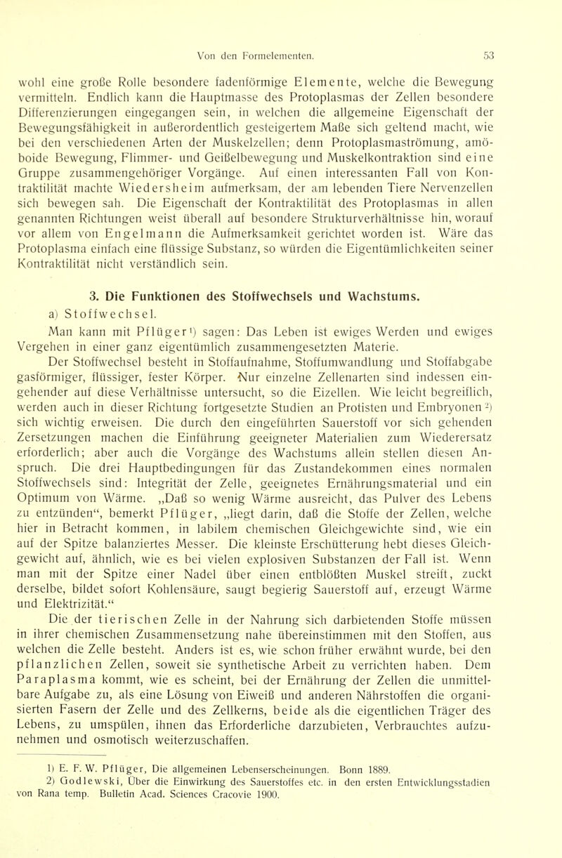 wohl eine große Rolle besondere fadenförmige Elemente, welche die Bewegung vermitteln. Endlich kann die Hauptmasse des Protoplasmas der Zellen besondere Differenzierungen eingegangen sein, in welchen die allgemeine Eigenschaft der Bewegungsfähigkeit in außerordentlich gesteigertem Maße sich geltend macht, wie bei den verschiedenen Arten der Muskelzellen; denn Protoplasmaströmung, amö- boide Bewegung, Flimmer- und Geißelbewegung und Muskelkontraktion sind eine Gruppe zusammengehöriger Vorgänge. Auf einen interessanten Fall von Kon- traktilität machte Wiedersheim aufmerksam, der am lebenden Tiere Nervenzellen sich bewegen sah. Die Eigenschaft der Kontraktilität des Protoplasmas in allen genannten Richtungen weist überall auf besondere Strukturverhältnisse hin, worauf vor allem von Engel mann die Aufmerksamkeit gerichtet worden ist. Wäre das Protoplasma einfach eine flüssige Substanz, so würden die Eigentümlichkeiten seiner Kontraktilität nicht verständlich sein. 3. Die Funktionen des Stoffwechsels und Wachstums. a) Stoffwechsel. Man kann mit Pflüger') sagen: Das Leben ist ewiges Werden und ewiges Vergehen in einer ganz eigentümlich zusammengesetzten Materie. Der Stoffwechsel besteht in Stoffaufnahme, Stoffumwandlung und Stoffabgabe gasförmiger, flüssiger, fester Körper. Nur einzelne Zellenarten sind indessen ein- gehender auf diese Verhältnisse untersucht, so die Eizellen. Wie leicht begreiflich, werden auch in dieser Richtung fortgesetzte Studien an Protisten und Embryonen -) sich wichtig erweisen. Die durch den eingeführten Sauerstoff vor sich gehenden Zersetzungen machen die Einführung geeigneter Materialien zum Wiederersatz erforderlich; aber auch die Vorgänge des Wachstums allein stellen diesen An- spruch. Die drei Hauptbedingungen für das Zustandekommen eines normalen Stoffwechsels sind: Integrität der Zelle, geeignetes Ernährungsmaterial und ein Optimum von Wärme. ,,Daß so wenig Wärme ausreicht, das Pulver des Lebens zu entzünden, bemerkt Pflüger, ,,liegt darin, daß die Stoffe der Zellen, welche hier in Betracht kommen, in labilem chemischen Gleichgewichte sind, wie ein auf der Spitze balanziertes Messer. Die kleinste Erschütterung hebt dieses Gleich- gewicht auf, ähnlich, wie es bei vielen explosiven Substanzen der Fall ist. Wenn man mit der Spitze einer Nadel über einen entblößten Muskel streift, zuckt derselbe, bildet sofort Kohlensäure, saugt begierig Sauerstoff auf, erzeugt Wärme und Elektrizität. Die der tierischen Zelle in der Nahrung sich darbietenden Stoffe müssen in ihrer chemischen Zusammensetzung nahe übereinstimmen mit den Stoffen, aus welchen die Zelle besteht. Anders ist es, wie schon früher erwähnt wurde, bei den pflanzlichen Zellen, soweit sie synthetische Arbeit zu verrichten haben. Dem Paraplasma kommt, wie es scheint, bei der Ernährung der Zellen die unmittel- bare Aufgabe zu, als eine Lösung von Eiweiß und anderen Nährstoffen die organi- sierten Fasern der Zelle und des Zellkerns, beide als die eigentlichen Träger des Lebens, zu umspülen, ihnen das Erforderliche darzubieten, Verbrauchtes aufzu- nehmen und osmotisch weiterzuschaffen. 1) E. F.W. Pflüger, Die allgemeinen Lebenserscheinungen, Bonn 1889. 2) Godlewski, Über die Einwirkung des Sauerstoffes etc. in den ersten Entwicklungsstadien von Rana temp. Bulletin Acad. Sciences Cracovie 1900.