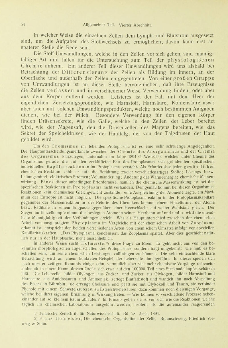 In welcher Weise die einzelnen Zellen dem Lymph- und Blutstrom ausgesetzt sind, um die Aufgaben des Stoffwechsels zu ermöglichen, davon kann erst an späterer Stelle die Rede sein. Die Stoff-Umwandlungen, welche in den Zellen vor sich gehen, sind mannig- faltiger Art und fallen für die Untersuchung zum Teil der physiologischen Chemie anheim. Ein anderer Teil dieser Umwandlungen wird uns alsbald bei Betrachtung der Differenzierung der Zellen als Bildung im Innern, an der Oberfläche und außerhalb der Zellen entgegentreten. Von einer großen Gruppe von Umwandlungen ist an dieser Stelle hervorzuheben, daß ihre Erzeugnisse die Zellen verlassen und in verschiedener Weise Verwendung finden, oder aber aus dem Körper entfernt werden. Letzteres ist der Fall mit dem Heer der eigentlichen Zersetzungsprodukte, wie Harnstoff, Harnsäure, Kohlensäure usw.; aber auch mit solchen Umwandlungsprodukten, welche noch bestimmten Aufgaben dienen, wie bei der Milch. Besondere Verwendung für den eigenen Körper finden Drüsensekrete, wie die Galle, welche in den Zellen der Leber bereitet wird, wie der Magensaft, den die Drüsenzellen des Magens bereiten, wie das Sekret der Speicheldrüsen, wie der Hauttalg, der von den Talgdrüsen der Haut gebildet wird. Um den Chemismus im lebenden Protoplasma ist es eine sehr schwierige Angelegenheit. Die Hauptunterscheidungsmerkmale zwischen der Chemie des Anorganismus und der Chemie des Organismus klarzulegen, unternahm im Jahre 1894 G. Wendt'), welcher unter Chemie des Organismus gerade die auf den zerklüfteten Bau des Protoplasmas sich gründenden spezifischen, individuellen Kapillarreaktionen im Protoplasma versteht. Als Erfordernisse jeder gewöhnlichen chemischen Reaktion zählt er auf: die Berührung zweier verschiedenartiger Stoffe; Lösungs- bezw. Leitungsmittel; elektrisches Strömen; Volumänderung; Änderung der Wärmeenergie; chemische Massen- wirkung. Eines dieser unbedingten Erfordernisse, nämlich die chemische Massenwirkung, ist bei den spezifischen Reaktionen im Pro toplasma nicht vorhanden. Demgemäß kommt bei diesen Organismus- Reaktionen kein chemisches Gleichgewicht zustande; eine Ausgleichung der Atomenenergie, ein Maxi- mum der Entropie ist nicht möglich. Die spezifische Protoplasmareaktion in der Protoplasmakapillare gegenüber der Massenreaktion in der Retorte des Chemikers kommt einem Einzelturnier der Atome bezw. Radikale in einem Engpasse gegenüber einer Heerschlacht auf weiter Wahlstatt gleich. Der Sieger im Einzelkampfe nimmt die besiegten Atome in seinen Heerbann auf und und so wird die unend- liche Mannigfaltigkeit der Verbindungen erzielt. Was als Hauptunterschied zwischen der chemischen Arbeit von ausgeprägtem Phytoplasma im Vergleiche mit der chemischen Arbeit von Zooplasma erkannt ist, entspricht den beiden verschiedenen Arten von chemischem Umsätze infolge von speziellen Kapillaritätskräften. „Das Phytoplasma kondensiert, das Zooplasma spaltet. Aber dies geschieht natür- lich nur in der Hauptsache, nicht ausschließlich. In anderer Weise sucht Hofmeister-) diese Frage zu lösen. Er geht nicht aus von den be- kannten morphologischen Eigenschaften des Protoplasmas, sondern fragt umgekehrt: wie muß es be- schaffen sein, um seine chemischen Leistungen vollbringen zu können. Die sehr einleuchtende klare Betrachtung wird an einem konkreten Beispiel, der Leberzelle durchgeführt. In dieser spielen sich nach unserer zeitigen Kenntnis einige zehn, vermutlich aber viel mehr chemische Vorgänge nebenein- ander ab in einem Raum, dessen Größe sich etwa auf den 100000. Teil eines Stecknadelkopfes schätzen läßt. Die Leberzelle bildet Glykogen aus Zucker, und Zucker aus Glykogen, bildet Harnstoff und Harnsäure aus Amidosäuren und Ammoniak, zerlegt Blutfarbstoff und wandelt ihn nach Abspaltung des Eisens in Bilirubin , sie erzeugt Cholsäure und paart sie mit Glykokoll und Taurin, sie verbindet Phenole mit einem Schwefelsäurerest zu Esterschwefelsäuren, dazu kommen noch diejenigen Vorgänge, welche bei ihrer eigenen Ernährung in Wirkung treten. — Wie können so verschiedene Prozesse neben- einander auf so kleinem Raum ablaufen? Im Prinzip gehen sie so vor sich wie die Reaktionen, welche täglich im chemischen Laboratorium ausgeführt werden, insofern als die aufeinander reagierenden 1) Jenaische Zeitschrift für Naturwissenschaft. Bd. 28. Jena, 1894. 2) Franz Hofmeister, Die chemische Organisation der Zelle. Braunschweig, Friedrich Vie- weg & Sohn.