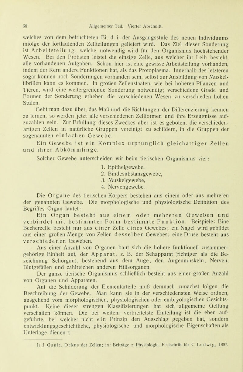 welches von dem befruchteten Ei, d. i. der Ausgangsstufe des neuen Individuums infolge der fortlaufenden Zellteilungen geliefert wird. Das Ziel dieser Sonderung ist Arbeitsteilung, welche notwendig wird für den Organismus hochstehender Wesen. Bei den Protisten leistet die einzige Zelle, aus welcher ihr Leib besteht, alle vorhandenen Aufgaben. Schon hier ist eine gewisse Arbeitsteilung vorhanden, indem der Kern andere Funktionen hat, als das Protoplasma. Innerhalb des letzteren sogar können noch Sonderungen vorhanden sein, selbst zur Ausbildung von Muskel- fibrillen kann es kommen. In großen Zellenstaaten, wie bei höheren Pflanzen und Tieren, wird eine weitergreifende Sonderung notwendig; verschiedene Grade und Formen der Sonderung erheben die verschiedenen Wesen zu verschieden hohen Stufen. Geht man dazu über, das Maß und die Richtungen der Differenzierung kennen zu lernen, so werden jetzt alle verschiedenen Zellformen und ihre Erzeugnisse auf- zuzählen sein. Zur Erfüllung dieses Zweckes aber ist es geboten, die verschieden- artigen Zellen in natürliche Gruppen vereinigt zu schildern, in die Gruppen der sogenannten einfachen Gewebe. Ein Gewebe ist ein Komplex urprünglich gleichartiger Zellen und ihrer Abkömmlinge. Solcher Gewebe unterscheiden wir beim tierischen Organismus vier: 1. Epithelgewebe, 2. Bindesubstanzgewebe, 3. Muskelgewebe, 4. Nervengewebe. Die Organe des tierischen Körpers bestehen aus einem oder aus mehreren der genannten Gewebe. Die morphologische und physiologische Definition des Begriffes Organ lautet: Ein Organ besteht aus einem oder mehreren Geweben und verbindet mit bestimmter Form bestimmte Funktion. Beispiele: Eine Becherzelle besteht nur aus einer Zelle eines Gewebes; ein Nagel wird gebildet aus einer großen Menge von Zellen desselben Gewebes; eine Drüse besteht aus verschiedenen Geweben. Aus einer Anzahl von Organen baut sich die höhere funktionell zusammen- gehörige Einheit auf, der Apparat, z. B. der Sehapparat (richtiger als die Be- zeichnung Sehorgan), bestehend aus dem Auge, den Augenmuskeln, Nerven, Blutgefäßen und zahlreichen anderen Hilfsorganen. Der ganze tierische Organismus schließlich besteht aus einer großen Anzahl von Organen und Apparaten. Auf die Schilderung der Elementarteile muß demnach zunächst folgen die Beschreibung der Gewebe. Man kann sie in der verschiedensten Weise ordnen, ausgehend vom morphologischen, physiologischen oder embryologischen Gesichts- punkt. Keine dieser strengen Klassifizierungen hat sich allgemeine Geltung verschaffen können. Die bei weitem verbreitetste Einteilung ist die eben auf- geführte, bei welcher nicht ein Prinzip den Ausschlag gegeben hat, sondern entwicklungsgeschichtliche, physiologische und morphologische Eigenschaften als Unterlage dienen, ij 1) J Gaule, Oekus der Zellen; in: Beiträge Z.Physiologie, Festschrift für C.Ludwig, 1887.