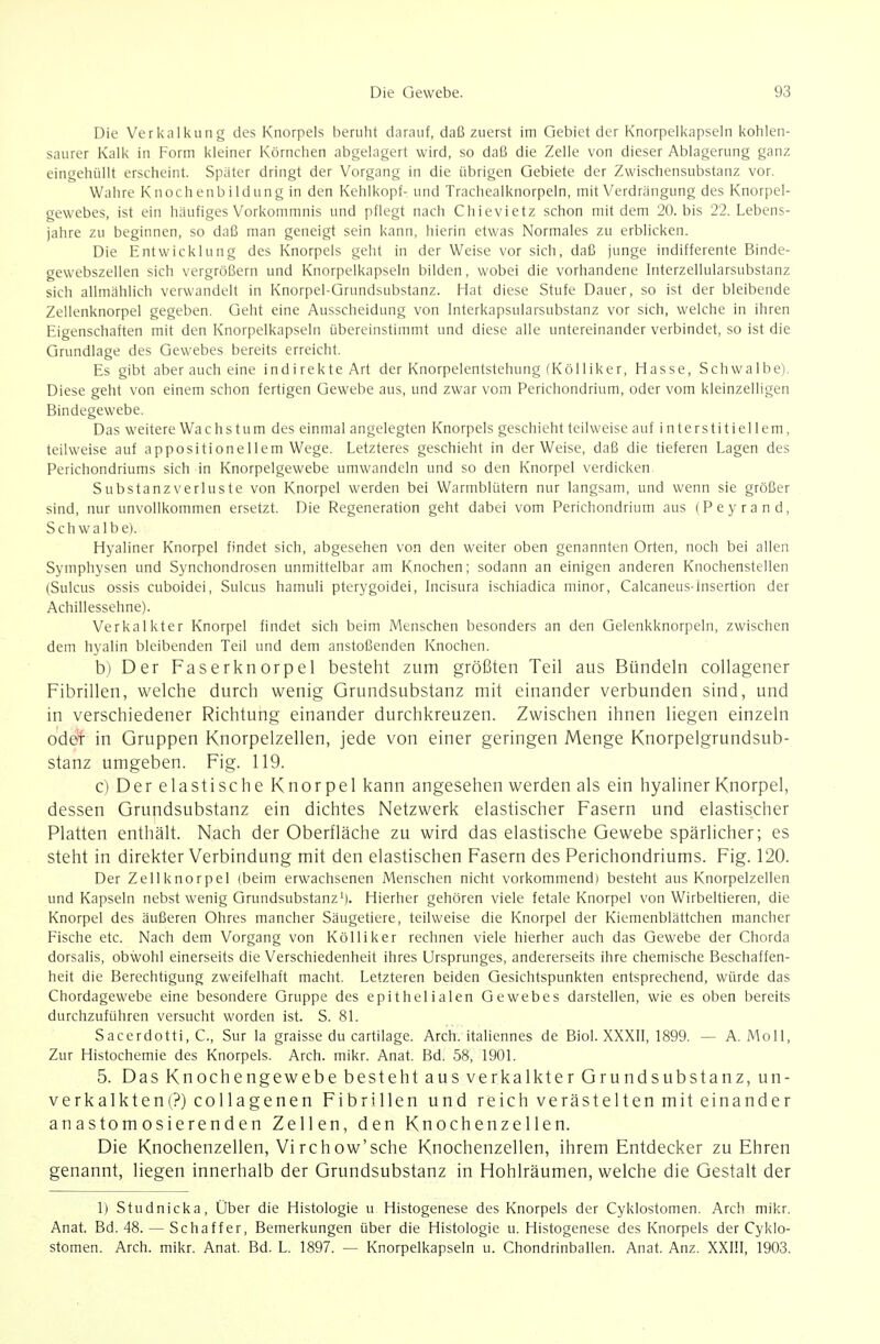 Die Verkalkung des Knorpels beruht darauf, daß zuerst im Gebiet der Knorpelkapseln kohlen- saurer Kalk in Form kleiner Körnchen abgelagert wird, so daß die Zelle von dieser Ablagerung ganz eingehüllt erscheint. Später dringt der Vorgang in die übrigen Gebiete der Zwischensubstanz vor. Wahre Knochenbildung in den Kehlkopf- und Trachealknorpeln, mit Verdrängung des Knorpel- gewebes, ist ein häufiges Vorkommnis und pflegt nach Chievietz schon mit dem 20. bis 22. Lebens- jahre zu beginnen, so daß man geneigt sein kann, hierin etwas Normales zu erblicken. Die Entwicklung des Knorpels geht in der Weise vor sich, daß junge indifferente Binde- gewebszellen sich vergrößern und Knorpelkapseln bilden, wobei die vorhandene interzellularsubstanz sich allmählich verwandelt in Knorpel-Grundsubstanz. Hat diese Stufe Dauer, so ist der bleibende Zellenknorpel gegeben. Geht eine Ausscheidung von Interkapsularsubstanz vor sich, welche in ihren Eigenschaften mit den Knorpelkapseln übereinstimmt und diese alle untereinander verbindet, so ist die Grundlage des Gewebes bereits erreicht. Es gibt aber auch eine indirekte Art der Knorpelentstehung (Kölliker, Hasse, Schwalbe). Diese geht von einem schon fertigen Gewebe aus, und zwar vom Perichondrium, oder vom kleinzelligen Bindegewebe. Das weitere Wachstum des einmal angelegten Knorpels geschieht teilweise auf interstitiellem, teilweise auf appositionellem Wege. Letzteres geschieht in der Weise, daß die tieferen Lagen des Perichondriums sich in Knorpelgewebe umwandeln und so den Knorpel verdicken Substanzverluste von Knorpel werden bei Warmblütern nur langsam, und wenn sie größer sind, nur unvollkommen ersetzt. Die Regeneration geht dabei vom Perichondrium aus (Peyrand, Schwalbet. Hyaliner Knorpel findet sich, abgesehen von den weiter oben genannten Orten, noch bei allen Symphysen und Synchondrosen unmittelbar am Knochen; sodann an einigen anderen Knochenstellen (Sulcus ossis cuboidei, Sulcus hamuli pterygoidei, Incisura ischiadica minor, Calcaneus-lnsertion der Achillessehne). Verkalkter Knorpel findet sich beim Menschen besonders an den Gelenkknorpeln, zwischen dem hyalin bleibenden Teil und dem anstoßenden Knochen. b) Der Faserknorpel besteht zum größten Teil aus Bündeln collagener Fibrillen, welche durch wenig Grundsubstanz mit einander verbunden sind, und in verschiedener Richtung einander durchkreuzen. Zwischen ihnen liegen einzeln oddf in Gruppen Knorpelzellen, jede von einer geringen Menge Knorpelgrundsub- stanz umgeben. Fig. 119. c) Der elastische Knorpel kann angesehen werden als ein hyaliner Knorpel, dessen Grundsubstanz ein dichtes Netzwerk elastischer Fasern und elastischer Platten enthält. Nach der Oberfläche zu wird das elastische Gewebe spärlicher; es steht in direkter Verbindung mit den elastischen Fasern des Perichondriums. Fig. 120. Der Zellknorpel (beim erwachsenen Menschen nicht vorkommend) besteht aus Knorpelzellen und Kapseln nebst wenig Grundsubstanz'). Hierher gehören viele fetale Knorpel von Wirbeltieren, die Knorpel des äußeren Ohres mancher Säugetiere, teilweise die Knorpel der Kiemenblättchen mancher Fische etc. Nach dem Vorgang von Kölliker rechnen viele hierher auch das Gewebe der Chorda dorsalis, obwohl einerseits die Verschiedenheit ihres Ursprunges, andererseits ihre chemische Beschaffen- heit die Berechtigung zweifelhaft macht. Letzteren beiden Gesichtspunkten entsprechend, würde das Chordagewebe eine besondere Gruppe des epithelialen Gewebes darstellen, wie es oben bereits durchzuführen versucht worden ist. S. 81. Sacerdotti, C, Sur la graisse du cartilage. Arch. italiennes de Biol. XXXIl, 1899. — A. Moll, Zur Histochemie des Knorpels. Arch. mikr. Anat. Bd. 58, 190L 5. Das Knochengewebe besteht aus verkalkter Grundsubstanz, un- verkalkten(?) collagenen Fibrillen und reich verästelten mit einander anastomosierenden Zellen, den Knochenzellen. Die Knochenzellen, Virchow'sche Knochenzellen, ihrem Entdecker zu Ehren genannt, liegen innerhalb der Grundsubstanz in Hohlräumen, welche die Gestalt der 1) Studnicka, Über die Histologie u Histogenese des Knorpels der Cyklostomen. Arch mikr. Anat. Bd. 48. — Schaffer, Bemerkungen über die Histologie u. Histogenese des Knorpels der Cyklo- stomen. Arch. mikr. Anat, Bd. L. 1897. — Knorpelkapseln u. Chondrinballen. Anat. Anz. XXI!I, 1903.