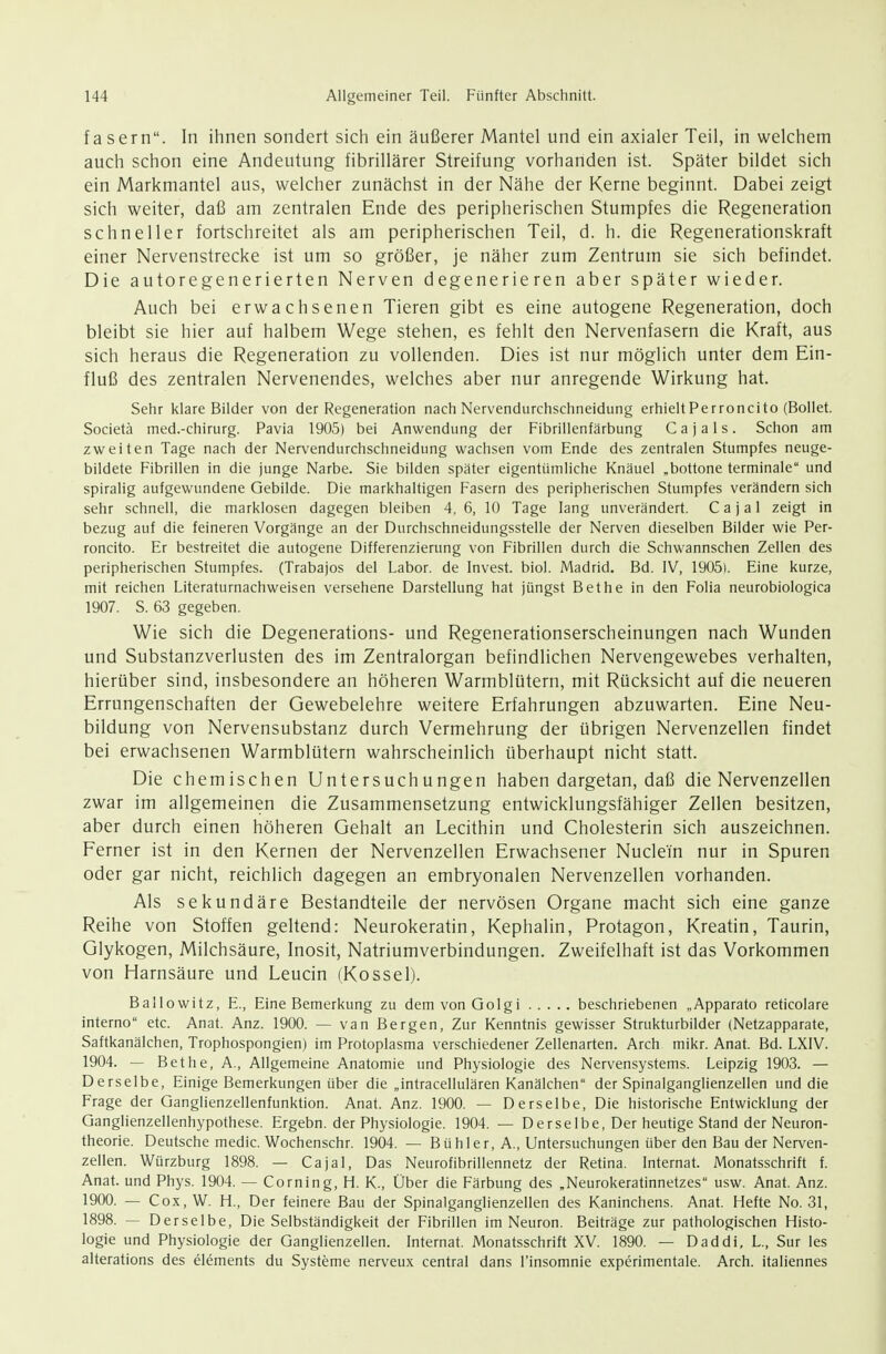 fasern. In ihnen sondert sich ein äußerer Mantel und ein axialer Teil, in welchem auch schon eine Andeutung fibrillärer Streifung vorhanden ist. Später bildet sich ein Markmantel aus, welcher zunächst in der Nähe der Kerne beginnt. Dabei zeigt sich weiter, daß am zentralen Ende des peripherischen Stumpfes die Regeneration schneller fortschreitet als am peripherischen Teil, d. h. die Regenerationskraft einer Nervenstrecke ist um so größer, je näher zum Zentrum sie sich befindet. Die autoregenerierten Nerven degenerieren aber später wieder. Auch bei erwachsenen Tieren gibt es eine autogene Regeneration, doch bleibt sie hier auf halbem Wege stehen, es fehlt den Nervenfasern die Kraft, aus sich heraus die Regeneration zu vollenden. Dies ist nur möglich unter dem Ein- fluß des zentralen Nervenendes, welches aber nur anregende Wirkung hat. Sehr klare Bilder von der Regeneration nach Nervendurchschneidung erhieltPerroncito (Bollet. Societä med.-chirurg. Pavia 1905) bei Anwendung der Fibrillenfärbung C a j a 1 s. Schon am zweiten Tage nach der Nervendurchschneidung wachsen vom Ende des zentralen Stumpfes neuge- bildete Fibrillen in die junge Narbe. Sie bilden später eigentümliche Knäuel „bottone terminale und spiralig aufgewundene Gebilde. Die markhaltigen Fasern des peripherischen Stumpfes verändern sich sehr schnell, die marklosen dagegen bleiben 4, 6, 10 Tage lang unverändert. C a j a 1 zeigt in bezug auf die feineren Vorgänge an der Durchschneidungsstelle der Nerven dieselben Bilder wie Per- roncito. Er bestreitet die autogene Differenzierung von Fibrillen durch die Schwannschen Zellen des peripherischen Stumpfes. (Trabajos del Labor, de Invest. biol. Madrid. Bd. IV, 19051. Eine kurze, mit reichen Literaturnachweisen versehene Darstellung hat jüngst Bethe in den Folia neurobiologica 1907. S. 63 gegeben. Wie sich die Degenerations- und Regenerationserscheinungen nach Wunden und Substanzverlusten des im Zentralorgan befindlichen Nervengewebes verhalten, hierüber sind, insbesondere an höheren Warmblütern, mit Rücksicht auf die neueren Errungenschaften der Gewebelehre weitere Erfahrungen abzuwarten. Eine Neu- bildung von Nervensubstanz durch Vermehrung der übrigen Nervenzellen findet bei erwachsenen Warmblütern wahrscheinlich überhaupt nicht statt. Die chemischen Untersuchungen haben dargetan, daß die Nervenzellen zwar im allgemeinen die Zusammensetzung entwicklungsfähiger Zellen besitzen, aber durch einen höheren Gehalt an Lecithin und Cholesterin sich auszeichnen. Ferner ist in den Kernen der Nervenzellen Erwachsener Nuclei'n nur in Spuren oder gar nicht, reichlich dagegen an embryonalen Nervenzellen vorhanden. Als sekundäre Bestandteile der nervösen Organe macht sich eine ganze Reihe von Stoffen geltend: Neurokeratin, Kephalin, Protagon, Kreatin, Taurin, Glykogen, Milchsäure, Inosit, Natriumverbindungen. Zweifelhaft ist das Vorkommen von Harnsäure und Leucin (Kossei). Bailowitz, E., Eine Bemerkung zu demvonGolgi beschriebenen „Apparato reticolare interno etc. Anat. Anz. 1900. — van Bergen, Zur Kenntnis gewisser Strukturbilder (Netzapparate, Saftkanälchen, Trophospongien) im Protoplasma verschiedener Zellenarten. Arch mikr. Anat. Bd. LXIV. 1904. — Bethe, A., Allgemeine Anatomie und Physiologie des Nervensystems. Leipzig 1903. — Derselbe, Einige Bemerkungen über die „intracellulären Kanälchen der Spinalganglienzellen und die Frage der Ganglienzellenfunktion. Anat. Anz. 1900. — Derselbe, Die historische Entwicklung der Qanglienzellenhypothese. Ergebn. der Physiologie. 1904. — Derselbe, Der heutige Stand der Neuron- theorie. Deutsche medic. Wochenschr. 1904. — Bühler, A., Untersuchungen über den Bau der Nerven- zellen. Würzburg 1898. — Cajal, Das Neurofibrillennetz der Retina. Internat. Monatsschrift f. Anat. und Phys. 1904. — Corning, H. K., Über die Färbung des „Neurokeratinnetzes usw. Anat. Anz. 1900. — Cox, W. H., Der feinere Bau der Spinalganglienzellen des Kaninchens. Anat. Hefte No. 31, 1898. — Derselbe, Die Selbständigkeit der Fibrillen im Neuron. Beiträge zur pathologischen Histo- logie und Physiologie der Ganglienzellen. Internat. Monatsschrift XV. 1890. — Daddi, L., Sur les alterations des Clements du Systeme nerveux central dans l'insomnie experimentale. Arch. italiennes