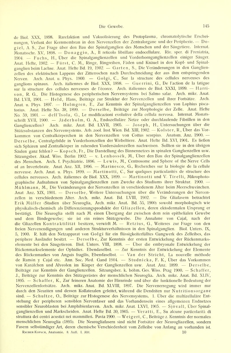 dt- Biol. XXX, 1898. Rarefaktion und Vakiiolisierung des Protoplasma, chromatolytische Erschei- nungen, Veriu&t der Kernmembran in den Nervenzellen der Zentralorgane und der Peripherie. — Do- giel, A. S., Zur Frage über den Bau der Spinalganglien des Menschen und der Säugetiere. Internat. Monatsschr. XV, 1898. — Donaggio, A., Ii reticolo fibriliare endocellulare. Riv. sper. di Freniatria, 1904. ^ Fuchs, H., Über die Spinalganglienzellen und Vorderhornganglienzellen einiger Säuger. Anat. Hefte, 1902. — Fürst, C. M., Ringe, Ringreiiien, Fäden und Knäuel in den Kopf- und Spinal- ganglien beim Lachse. Anat. Hefte Bd. 19, 1902. — Garten, S., Die Veränderungen in den Ganglien- zellen des elektrischen Lappens der Zitterrochen nach Durchschneidung der aus ihm entspringenden Nerven. Arch. Anat. u. Phys. 1900. — Golgi, C, Sur la structure des cellules nerveuses des ganglions spinaux. Arch. italiennes de Biol. XXX, 1898. — Guerrini, G., De l'action de ia fatigue Sur la structure des cellules nerveuses de l'ecorce. Arch. italiennes de Biol. XXXI, 1899. — Harri- son, R. G., Die Histogenese des peripherischen Nervensystems bei Salmo salar. Arch. mikr. Anat. Bd. LVII, 1901. — Held, Hans, Beiträge zur Struktur der Nervenzellen und ihrer Fortsätze. Arch. Anat. u. Phys. 1897. — Holmgren, F., Zur Kenntnis der Spinalganglienzellen von Lophius pisca- torius. Anat. Hefte No. 38, 1899. — Derselbe, Beiträge zur Morphologie der Zelle. Anat. Hefte No. 59, 1901. — dell'Isola, G., Le modificazioni evolutive della cellula nervosa. Internat. Monats- schrift XVll, 1900. — Jäderholm, G. A., Endozelluläre Netze oder durchlaufende Fibrillen in den Ganglienzellen? Arch. mikr. Anat. Bd. LXVII, 1905. — Joseph, H., Untersuchungen über die Stützsubstanzen des Nervensystems. Arb. zool. Inst. Wien. Bd. XIII, 1902. — Kolster, R., Über das Vor- kommen von Centralkörperchen in den Nervenzellen von Cottus scorpius. Anatom. Anz. 1900. — Derselbe, Centraigebilde in Vorderhornzellen der Wirbeltiere. Anat. Hefte Bd. XVI, 1901. Es ließen sich Sphären und Zentralkörper in ruhenden Vordersäulenzellen nachweisen. Sollten sie in den übrigen Säulen ganz fehlen? — Kopsch, Fr., Die Darstellung des Binnennetzes in spinalen Ganglienzellen usw. Sitzungsber. Akad. Wiss. Berlin 1902. — v. Lenhossek, M., Über den Bau der Spinalganglienzellen des Menschen. Arch. f. Psychiatrie. 1896. — Lewis, M., Centrosome and Sphere of the Nerve Cells of an Invertebrate. Anat. Anz. XII, 1896. — Marinesco, G., Recherches sur la biologie de la cellule nerveuse. Arch. Anat. u. Phys. 1899. — Martinotti, C, Sur quelques particularites de structure des cellules nerveuses. Arch. italiennes de Biol. XXX, 1899. — Martinotti und V. Tirelli, Mikrophoto- graphische Aufnahmen von Spinalganglienzellen zum Zwecke des Studiums ihrer Struktur. 1900. — Mühl mann, M., Die Veränderungen der Nervenzellen in verschiedenem Alter beim Meerschweinchen. Anat Anz. XIX, 1901. — Derselbe, Weitere Untersuchungen über die Veränderungen der Nerven- zellen in verschiedenem Alter. Arch. mikr. Anat. Bd. LVIII, 1902. — Die Gliafasern betrachtet Erik Müller (Studien über Neuroglia, Arch. mikr. Anat. Bd. 55, 1900) sowohl morphologisch wie physikalisch-chemisch als Differenzierungsprodukte der Gliazellen, deren ektodermalen Ursprung er bestätigt. Die Neuroglia stellt nach M. einen Übergang dar zwischen dem rein epithelialen Gewebe und dem Bindegewebe; sie ist ein reines Stützgewebe. Die Annahme von Cajal, nach der die Gliazellen Kontra ktilität besitzen, verwirft M. — Retzius, G., Weiteres zur Frage von den freien Nervenendigungen und anderen Strukturverhältnissen in den Spinalganglien. Biol. Unters. IX, 5, 1900. R. hält den Netzapparat von Golgi für ein flüssigkeiterfülltes Gangwerk des Zelleibes, das periphere Ausläufer besitzt. — Derselbe, Zur Kenntnis der ersten Entwickelung der Rückenmarks- elemente bei den Säugetieren. Biol. Unters. VIII, 1898. — Über die embryonale Entwickelung der Rückenmarkselemente der Ophidier. Ebendaselbst. — Zur Kenntnis der Entwickelung der Elemente des Rückenmarkes von Anguis fragilis, Ebendaselbst. — Van der Stricht, La nouvelle methode de Ramön y Cajal etc. Ann. Soc. Med. Gand 1904. — Studnicka, F. K., Über das Vorkommen von Kanälchen und Alveolen im Körper der Ganglienzellen usw. Anat. Anz. 1899. — Derselbe, Beiträge zur Kenntnis der Ganglienzellen. Sitzungsber. k. böhm. Ges. Wiss. Prag 1900. — Schaffer, J., Beiträge zur Kenntnis des Stützgerüstes der menschlichen Neuroglia. Arch. mikr. Anat. Bd. XLIV, 1895. — Schaffer, K., Zur feineren Anatomie der Hirnrinde und über die funktionelle Bedeutung der Nervenzellenfortsätze. Arch. mikr. Anat. Bd. XLVIII, 1897. Die Nervenerregung wird immer nur durch den Neuriten und dessen Kollateralen geleitet, während die Dendriten nur Nutritionsorgane sind. — Schnitze, O., Beiträge zur Histogenese des Nervensystems. 1. Über die multizelluläre Ent- stehung der peripheren sensiblen Nervenfaser und das Vorhandensein eines allgemeinen Endnetzes sensibler Neuroblasten bei Amphibienlarven. Arch. mikr. Anat. LXVI, 1905. — Sjövall, Über Spinal- ganglienzellen und Markscheiden. Anat. Hefte Bd. 30, 1905. — Veratti, E., Su alcune particolarit.'i di struttura dei centri acustici nei mammiferi. Pavia 1900. —Weigert, C, Beiträge z. Kenntnis der normalen menschlichen Neuroglia (1895). Die Neurogliafasern sind nicht Fortsätze der Neurogliazellen, sondern Fasern selbständiger Art, deren chemische Verschiedenheit vom Zelleibe von Anfang an vorhanden ist. Rauber-Kopsch, Anatomie. 8. Aufl. 1. Abt. 10