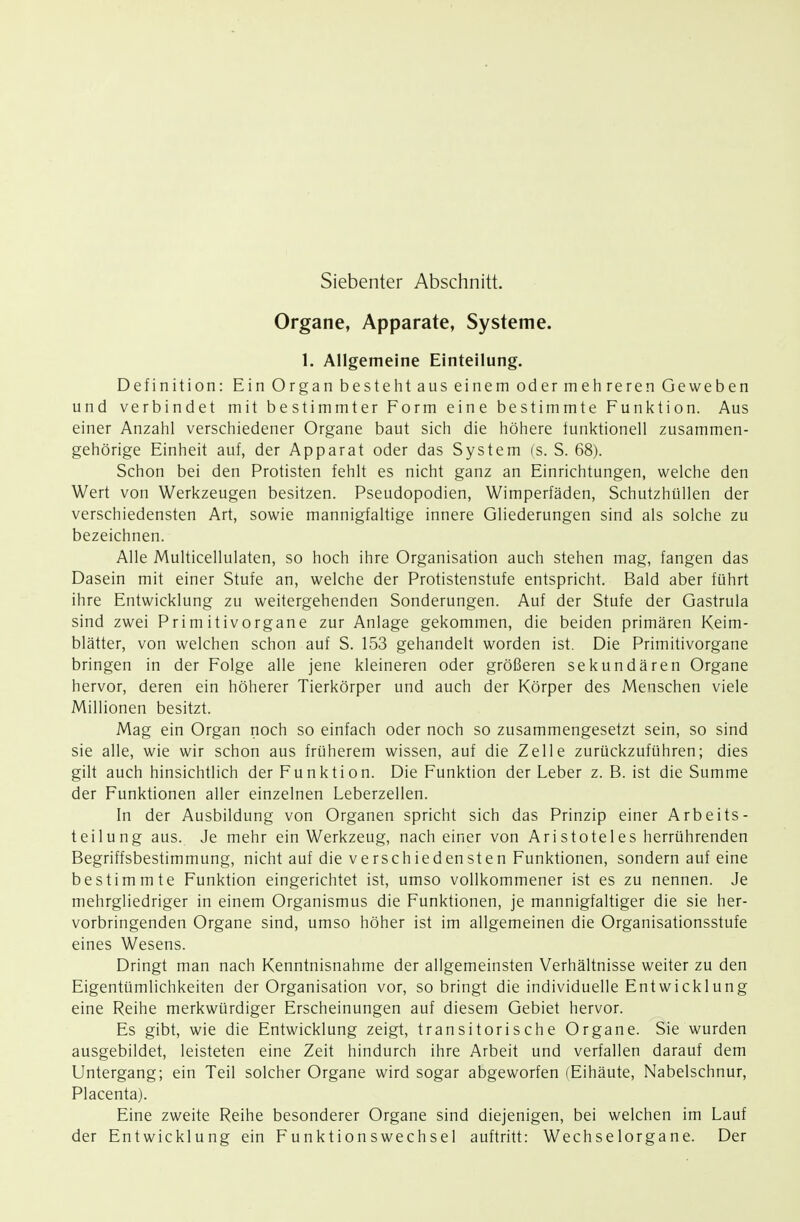 Siebenter Abschnitt. Organe, Apparate, Systeme. 1. Allgemeine Einteilung. Definition: Ein Organ bestellt aus einem oder mehreren Geweben und verbindet mit bestimmter Form eine bestimmte Funktion. Aus einer Anzahl verschiedener Organe baut sich die höhere funktionell zusammen- gehörige Einheit auf, der Apparat oder das System (s. S. 68). Schon bei den Protisten fehlt es nicht ganz an Einrichtungen, welche den Wert von Werkzeugen besitzen. Pseudopodien, Wimperfäden, Schutzhüllen der verschiedensten Art, sowie mannigfaltige innere Gliederungen sind als solche zu bezeichnen. Alle Multicellulaten, so hoch ihre Organisation auch stehen mag, fangen das Dasein mit einer Stufe an, welche der Protistenstufe entspricht. Bald aber führt ihre Entwicklung zu weitergehenden Sonderungen. Auf der Stufe der Gastrula sind zwei Primitivorgane zur Anlage gekommen, die beiden primären Keim- blätter, von welchen schon auf S. 153 gehandelt worden ist. Die Primitivorgane bringen in der Folge alle jene kleineren oder größeren sekundären Organe hervor, deren ein höherer Tierkörper und auch der Körper des Menschen viele Millionen besitzt. Mag ein Organ noch so einfach oder noch so zusammengesetzt sein, so sind sie alle, wie wir schon aus früherem wissen, auf die Zelle zurückzuführen; dies gilt auch hinsichtlich der Funktion. Die Funktion der Leber z. B. ist die Summe der Funktionen aller einzelnen Leberzellen. In der Ausbildung von Organen spricht sich das Prinzip einer Arbeits- teilung aus. Je mehr ein Werkzeug, nach einer von Ari Stotel es herrührenden Begriffsbestimmung, nicht auf die verschiedensten Funktionen, sondern auf eine bestimmte Funktion eingerichtet ist, umso vollkommener ist es zu nennen. Je mehrgliedriger in einem Organismus die Funktionen, je mannigfaltiger die sie her- vorbringenden Organe sind, umso höher ist im allgemeinen die Organisationsstufe eines Wesens. Dringt man nach Kenntnisnahme der allgemeinsten Verhältnisse weiter zu den Eigentümlichkeiten der Organisation vor, so bringt die individuelle Entwicklung eine Reihe merkwürdiger Erscheinungen auf diesem Gebiet hervor. Es gibt, wie die Entwicklung zeigt, transitorische Organe. Sie wurden ausgebildet, leisteten eine Zeit hindurch ihre Arbeit und verfallen darauf dem Untergang; ein Teil solcher Organe wird sogar abgeworfen (Eihäute, Nabelschnur, Placenta). Eine zweite Reihe besonderer Organe sind diejenigen, bei welchen im Lauf der Entwicklung ein Funktionswechsel auftritt: Wechselorgane. Der