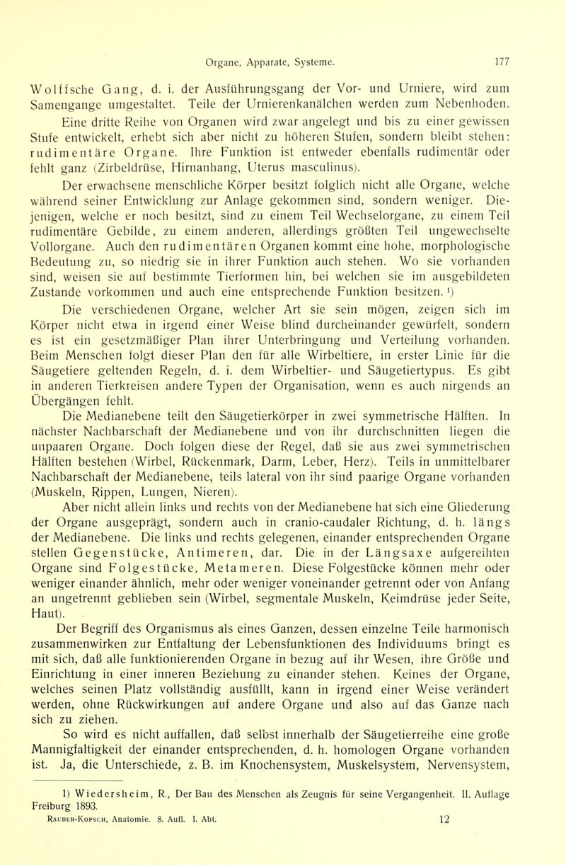 Wolffsche Gang, d. i. der Ausführungsgang der Vor- und Urniere, wird zum Samengange umgestaltet. Teile der Urnierenkanälchen werden zum Nebenhoden. Eine dritte Reihe von Organen wird zwar angelegt und bis zu einer gewissen Stufe entwickelt, erhebt sich aber nicht zu höheren Stufen, sondern bleibt stehen: rudimentäre Organe. Ihre Funktion ist entweder ebenfalls rudimentär oder fehlt ganz (Zirbeldrüse, Hirnanhang, Uterus masculinus). Der erwachsene menschliche Körper besitzt folglich nicht alle Organe, welche während seiner Entwicklung zur Anlage gekommen sind, sondern weniger. Die- jenigen, welche er noch besitzt, sind zu einem Teil Wechselorgane, zu einem Teil rudimentäre Gebilde, zu einem anderen, allerdings größten Teil ungewechselte Vollorgane. Auch den rudimentären Organen kommt eine hohe, morphologische Bedeutung zu, so niedrig sie in ihrer Funktion auch stehen. Wo sie vorhanden sind, weisen sie auf bestimmte Tierformen hin, bei welchen sie im ausgebildeten Zustande vorkommen und auch eine entsprechende Funktion besitzen, i) Die verschiedenen Organe, welcher Art sie sein mögen, zeigen sich im Körper nicht etwa in irgend einer Weise blind durcheinander gewürfelt, sondern es ist ein gesetzmäßiger Plan ihrer Unterbringung und Verteilung vorhanden. Beim Menschen folgt dieser Plan den für alle Wirbeltiere, in erster Linie für die Säugetiere geltenden Regeln, d. i. dem Wirbeltier- und Säugetiertypus. Es gibt in anderen Tierkreisen andere Typen der Organisation, wenn es auch nirgends an Übergängen fehlt. Die Medianebene teilt den Säugetierkörper in zwei symmetrische Hälften. In nächster Nachbarschaft der Medianebene und von ihr durchschnitten liegen die unpaaren Organe. Doch folgen diese der Regel, daß sie aus zwei symmetrischen Hälften bestehen (Wirbel, Rückenmark, Darm, Leber, Herz). Teils in unmittelbarer Nachbarschaft der Medianebene, teils lateral von ihr sind paarige Organe vorhanden (Muskeln, Rippen, Lungen, Nieren). Aber nicht allein links und rechts von der Medianebene hat sich eine Gliederung der Organe ausgeprägt, sondern auch in cranio-caudaler Richtung, d. h. längs der Medianebene. Die links und rechts gelegenen, einander entsprechenden Organe stellen Gegenstücke, Antimeren, dar. Die in der Längsaxe aufgereihten Organe sind Folgestücke, Metameren. Diese Folgestücke können mehr oder weniger einander ähnlich, mehr oder weniger voneinander getrennt oder von Anfang an ungetrennt geblieben sein (Wirbel, segmentale Muskeln, Keimdrüse jeder Seite, Haut). . Der Begriff des Organismus als eines Ganzen, dessen einzelne Teile harmonisch zusammenwirken zur Entfaltung der Lebensfunktionen des Individuums bringt es mit sich, daß alle funktionierenden Organe in bezug auf ihr Wesen, ihre Größe und Einrichtung in einer inneren Beziehung zu einander stehen. Keines der Organe, welches seinen Platz vollständig ausfüllt, kann in irgend einer Weise verändert werden, ohne Rückwirkungen auf andere Organe und also auf das Ganze nach sich zu ziehen. So wird es nicht auffallen, daß selbst innerhalb der Säugetierreihe eine große Mannigfaltigkeit der einander entsprechenden, d. h. homologen Organe vorhanden ist. Ja, die Unterschiede, z. B. im Knochensystem, Muskelsystem, Nervensystem, 1) Wiedersheim, R., Der Bau des Menschen als Zeugnis für seine Vergangenheit. II. Auflage Freiburg 1893. Rauber-Kopsch, Anatomie. 8. Aufl. I. Abt. 12