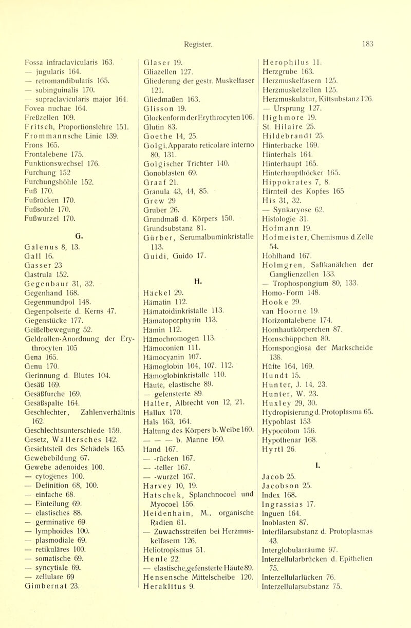 Fossa infraclavicularis 163. — jugularis 164. — retromandibiilaris 165. — subinguinalis 170. — supradavicularis major 164. Fovea nuchae 164. Freßzellen 109. Fritsch, Proportionslehre 151. From mann sehe Linie 139. Frons 165. Frontalebene 175. Fiini<tionswechsei 176. Furchung 152 Furchungshöhle 152. Fuß 170. Fußrücken 170. Fußsohle 170. Fußwurzel 170. G. Gal enus 8, 13. Gall 16. Gasser 23 Gastrula 152. Gegenbaur 31, 32. Gegenhand 168. Gegenmundpol 148. Gegenpolseite d. Kerns 47. Gegenstüci<e 177. Geißelbewegung 52. Geldrollen-Anordnung der Ery- throcyten 105 Gena 165. Genu 170. Gerinnung d Blutes 104. Gesäß 169. Gesäßfurche 169. Gesäßspalte 164. Geschlechter, Zahlenverhältnis 162. Geschlechtsunterschiede 159. Gesetz, Wallersches 142. Gesichtsteil des Schädels 165. Gewebebildung 67. Gewebe adenoides 100. — cytogenes 100. — Definition 68, 100. — einfache 68. — Einteilung 69. — elastisches 88. — germinative 69 — lymphoides 100. — plasmodiale 69. — retikuläres 100. — somatische 69. — syncytiale 69. — zellulare 69 Gimbernat 23. Glaser 19. Gliazellen 127. Gliederung der gestr. Muskelfaser 121. Gliedmaßen 163. Glisson 19. GlockenformderErythrocyten 106. Glutin 83. Goethe 14, 25. Golgi, Apparato reticolare interno 80, 131. Golgischer Trichter 140. Gonoblasten 69. Graaf 21. Granula 43, 44, 85. • Grew 29 Gruber 26. Grundmaß d. Körpers 150. Grundsubstanz 81. Gürber, Serumalbuminkristalle 113. Guidi, Guido 17. H. Häckel 29. Hämatin 112. Hämatoidinkristalle 113. Hämatoporphyrin 113. Hämin 112. Hämochromogen 113. Hämoconien III. Hämocyanin 107. Hämoglobin 104, 107. 112. Hämoglobinkristalle 110. Häute, elastische 89. — gefensterte 89. Haller, Albrecht von 12, 21. Hallu.x 170. Hals 163, 164. Haltung des Körpers b. Weibe 160. b. Manne 160. Hand 167. rücken 167. teller 167. Wurzel 167. Harvey 10, 19. Hatschek, Splanchnocoel und Myocoel 156. Heidenhain, M., organische Radien 61. — Zuwachsstreifen bei Herzmus- kelfasern 126. Heliotropismus 51. Henle 22. — elastische.gefensterte Häute89. Hensensche Mittelscheibe 120. Heraklitus 9. H e ropli ilUS 11. Herzgrube 163. Herzmuskelfasern 125. Herzmuskelzellen 125. Herzmuskulatur, Kittsubstanz 126. — Ursprung 127. Highmore 19. St. Hilaire 25. Hildebrandt 25. Hinterbacke 169. Hinterhals 164. Hinterhaupt 165. Hinterhaupthöcker 165. Hippokrates 7, 8. Hirnteil des Kopfes 165 His 31, 32. — Synkaryose 62. Histologie 31. Hofmann 19. Hofmeister, Chemismus d.Zelle 54. Hohlhand 167. Holmgren, Saftkanälchen der Ganglienzellen 133. — Trophospongium 80, 133. Homo-Form 148. Hooke 29. van Hoorne 19. Horizontalebene 174. Hornhautkörperchen 87. Hornschüppchen 80. Hornspongiosa der Markscheide 138. Hüfte 164, 169. Hundt 15. Hunter, J. 14, 23. Hunter, W. 23. Huxley 29, 30. Hydropisierung d. Protoplasma 65. Hypoblast 153 Hypocölom 156. Hypothenar 168. Hyrtl 26. Jacob 25. Jacobson 25. Index 168. Ingrassias 17. Inguen 164. Inoblasten 87. Interfilarsubstanz d. Protoplasmas 43. Interglobularräume 97. Interzellularbrücken d. Epithelien 75. Interzellularlücken 76. Interzellularsubstanz 75.