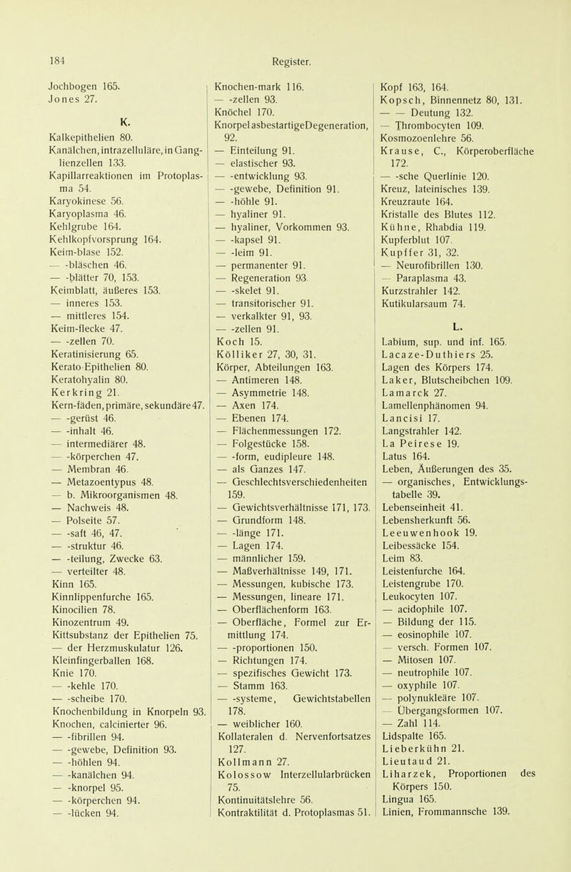 Jochbogen 165. Jones 27. K. Kalkepithelien 80. Kanälchen, intrazelluläre, in Gang- lienzellen 133. Kapillarreaktionen im Protoplas- ma 54. Karyokinese 56. Karyoplasma 46. Kehlgrube 164. Kehlkopfvorsprung 164. Keim-blase 152. — -bläschen 46. — -t)lätter 70, 153. Keimblatt, äußeres 153. — inneres 153. — mittleres 154. Keim-flecke 47. — -Zellen 70. Keratinisierung 65. Kerato Epithelien 80. Keratohyalin 80. Kerkring 21. Kern-fäden, primäre, sekundäre47. gerüst 46. inhalt 46. — intermediärer 48. körperchen 47. — Membran 46. — Metazoentypus 48. — b. Mikroorganismen 48. — Nachweis 48. — Polseite 57. saft 46, 47. struktur 46. — -teilung, Zwecke 63. — verteilter 48. Kinn 165. Kinnlippenfurche 165. Kinocilien 78. Kinozentrum 49. Kittsubstanz der Epithelien 75. — der Herzmuskulatur 126. Kleinfingerballen 168. Knie 170. — -kehle 170. Scheibe 170. Knochenbildung in Knorpeln 93. Knochen, calcinierter 96. fibrillen 94. gewebe, Definition 93. — -höhlen 94. kanälchen 94. — -knorpel 95. — -körperchen 94. — -lücken 94. Knochen-mark 116. — -Zellen 93. Knöchel 170. Knorpel asbestartigeDegeneration, 92. — Einteilung 91. — elastischer 93. — -entwicklung 93. gewebe, Definition 91. — -höhle 91. — hyaliner 91. — hyaliner, Vorkommen 93. kapsei 91. leim 91. — permanenter 91. — Regeneration 93. skelet 91. — transitorischer 91. — verkalkter 91, 93. — -Zellen 91. Koch 15. KöUiker 27, 30, 31. Körper, Abteilungen 163. — Antimeren 148. — Asymmetrie 148. — Axen 174. — Ebenen 174. — Flächenmessungen 172. — Folgestücke 158. form, eudipleure 148. — als Ganzes 147. — Geschlechtsverschiedenheiten 159. — Gewichtsverhältnisse 171, 173. — Grundform 148. länge 171. — Lagen 174. — männlicher 159. — Maßverhältnisse 149, 171. — Messungen, kubische 173. — Messungen, lineare 171. — Oberflächenform 163. — Oberfläche, Formel zur Er- mittlung 174. — -Proportionen 150. — Richtungen 174. — spezifisches Gewicht 173. — Stamm 163. Systeme, Gewichtstabellen 178. — weiblicher 160. Kollateralen d. Nervenfortsatzes 127. Kollmann 27. Kolossow Interzellularbrücken 75. Kontinuitätslehre 56. Kontraktilität d. Protoplasmas 51. Kopf 163, 164. Kopsch, Binnennetz 80, 131. Deutung 132. — Thrombocyten 109. Kosmozoenlehre 56. Krause, C, Körperoberfläche 172. — -sehe Querlinie 120. Kreuz, lateinisches 139. Kreuzraute 164. Kristalle des Blutes 112. Kühne, Rhabdia 119. Kupferblut 107. Kupffer 31, 32. — Neurofibrillen 130. — Paraplasma 43. Kurzstrahler 142. Kutikularsaum 74. L. Labium, sup. und inf. 165. Lacaze-Duthie rs 25. Lagen des Körpers 174. Laker, Blutscheibchen 109. Lamarck 27. Lamellenphänomen 94. Lancisi 17. Langstrahler 142. La Peirese 19. Latus 164. Leben, Äußerungen des 35. — organisches, Entwicklungs- tabelle 39. Lebenseinheit 41. Lebensherkunft 56. Leeuwenhook 19. Leibessäcke 154. Leim 83. Leistenfurche 164. Leistengrube 170. Leukocyten 107. — acidophile 107. — Bildung der 115. — eosinophile 107. — versch. Formen 107. — Mitosen 107. — neutrophile 107. — oxyphile 107. — polynukleäre 107. — Übergangsformen 107. — Zahl 114. Lidspalte 165. Lieberkühn 21. Lieutaud 21. Liharzek, Proportionen des Körpers 150. Lingua 165. Linien, Frommannsche 139.