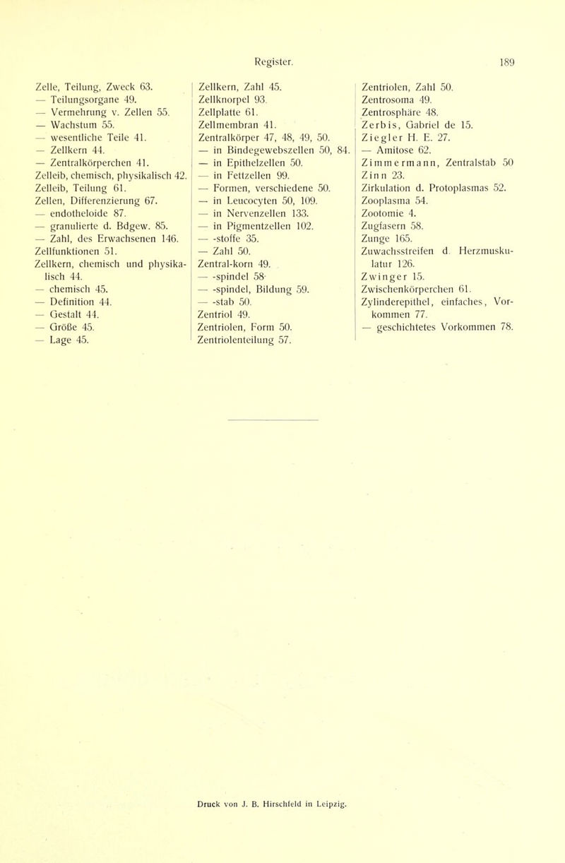 Zelle, Teilung, Zweck 63. — Teilungsorgane 49. — Vermehrung v. Zellen 55. — Wachstum 55. — wesentliche Teile 41. — Zelii<ern 44. — Zentralkörperchen 41. Zelleib, chemisch, physikalisch 42. Zelleib, Teilung 61. Zellen, Differenzierung 67. — endotheloide 87. — granulierte d. Bdgew. 85. — Zahl, des Erwachsenen 146. Zellfunktionen 51. Zeilkern, chemisch und physika- lisch 44. — chemisch 45. — Definition 44. — Gestalt 44. — Größe 45. — Lage 45. I Zellkern, Zahl 45. Zeliknorpel 93. Zellplatte 61. Zellmembran 41. Zentralkörper 47, 48, 49, 50. — in Bindegewebszellen 50, 84. — in Epithelzellen 50. — in Fettzellen 99. •— Formen, verschiedene 50. — in Leucocyten 50, 109. — in Nervenzellen 133. — in Pigmentzellen 102. Stoffe 35. — Zahl 50. Zentral-korn 49. Spindel 58- — -Spindel, Bildung 59. Stab 50. Zentriol 49. Zentriolen, Form 50. Zentriolenteilung 57. Zentriolen, Zahl 50. Zentrosoma 49. Zentrosphäre 48. Zerbis, Gabriel de 15. Ziegler H. E. 27. — Amitose 62. Zimmermann, Zentralstab 50 Zinn 23. Zirkulation d. Protoplasmas 52. Zooplasma 54. Zootomie 4. Zugfasern 58. Zunge 165. Zuwachsstreifen d Herzmusku- latur 126. Zwinger 15. Zwischenkörperchen 61. Zylinderepithel, einfaches. Vor- kommen 77. — geschichtetes Vorkommen 78. Druck von J. B. Hirschfeld in Leipzig.
