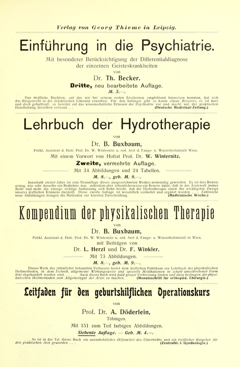 Einführung in die Psychiatrie. Mit besonderer Berücksichtigung der Differentialdiagnose der einzelnen Geisteskrankheiten von Dr. Th. Becker. Dritte, neu bearbeitete Auflage. M. 3.—. Das treffliche Büchlein, auf das wir bei seinem ersten Ersclicinen empfelilend liinwcisen Iconnten, hat sich das Bürgerrecht in der didal<tischen Literatur erworben. Für den Anfänger gibt es l<aum etwas Besseres, es ist kurz und doch gehaltvoll, es bereitet auf das wissenschatliche Erfassen der Psychiatrie vor und macht mit der prai<tischen Handhabung derselben vertraut . .. (Deutsche IMedizinal-Zeltung.) Lehrbuch der Hydrotherapie \'on Dr. B. Buxbaum, Polilcl. Assistent d. Hofr. Prot. Dr. W. Winternitz u. ord. ,\rzt d. i-angi)- u. Wasserheilanstalt Wien. Mit einem Vorwort von Hofrat Prof. Dr. W. Winternitz. Zweite, vermehrte Auflage. =^==== Mit 34 Abbildungen und 24 Tabellen. = M. 8. . geb. M. 9.—. Innerhalb zweier Jahre ist eine Neuauflage dieses ausgezeichneten Werkes notwendig geworden. Es ist dies Beweis genug, wie sehr dasselbe ein Bedürfnis war, außerdem aber erfreulicherweise ein Beweis dafür, daß in der Ärztcwelt immer mehr und mehr die einzige richtige Auffassung sich Bahn bricht, daß die Hydrotherapie einen der wichtigsten Zweige unseres ärztlichen Könnens darstellt. Diese zweite Auflage ist wesentlich vermehrt und ergänzt worden. . . . Zahlreiche neue Abbildungen bringen die Methoden zur klarsten Entscheidung. (Medizinische Woche.) KomenJim Jer pliysihlisclieii Tlieraiiie von Dr. B. Buxbaum, Polikl. Assistent d. Hofr. Prof. Dr. W. Winternitz u. ord- \x7A d. Fango- u. Wasserheilanstalt in Wien, mit Beiträgen von Dr. L. Herzl und Dr. F. Winkler. Mit 73 Abbildungen. M. 8. , geb. M. 9.—. Dieses Werk des rühmlichst bekannten Verfassers bietet dem ärztlichen Publikum ein Lehrbuch der physikalischen Heilmethoden, in dem Technik, allgemeine Wirkungsweise und spezielle Medikationen in scharf umschriebener Form klar abgehandelt worden sind Auch dieses Buch wird bald grosse Verbreitung finden und dazu beitragen, die physi- kalischen Heilmethoden zum Allgemeingut der Ärzte, zu machen. (Monatsschrift für Orthopäd. Chirurgie.) £eit|aden |ür den geburtshilflichen Operationskurs von Prof. Dr. A. Döderlein, Tübingen. Mit 151 zum Teil farbigen Abbildungen. Siebente Auflage. — Geb. M. 4.—. ... So ist in der Tat dieses Buch ein unentbehrliches Hilfsmittel des Unterrichts und ein trefflicher Ratgeber für den praktischen Arzt geworden . . . (Zentralbl. f. Gynäkologie.)