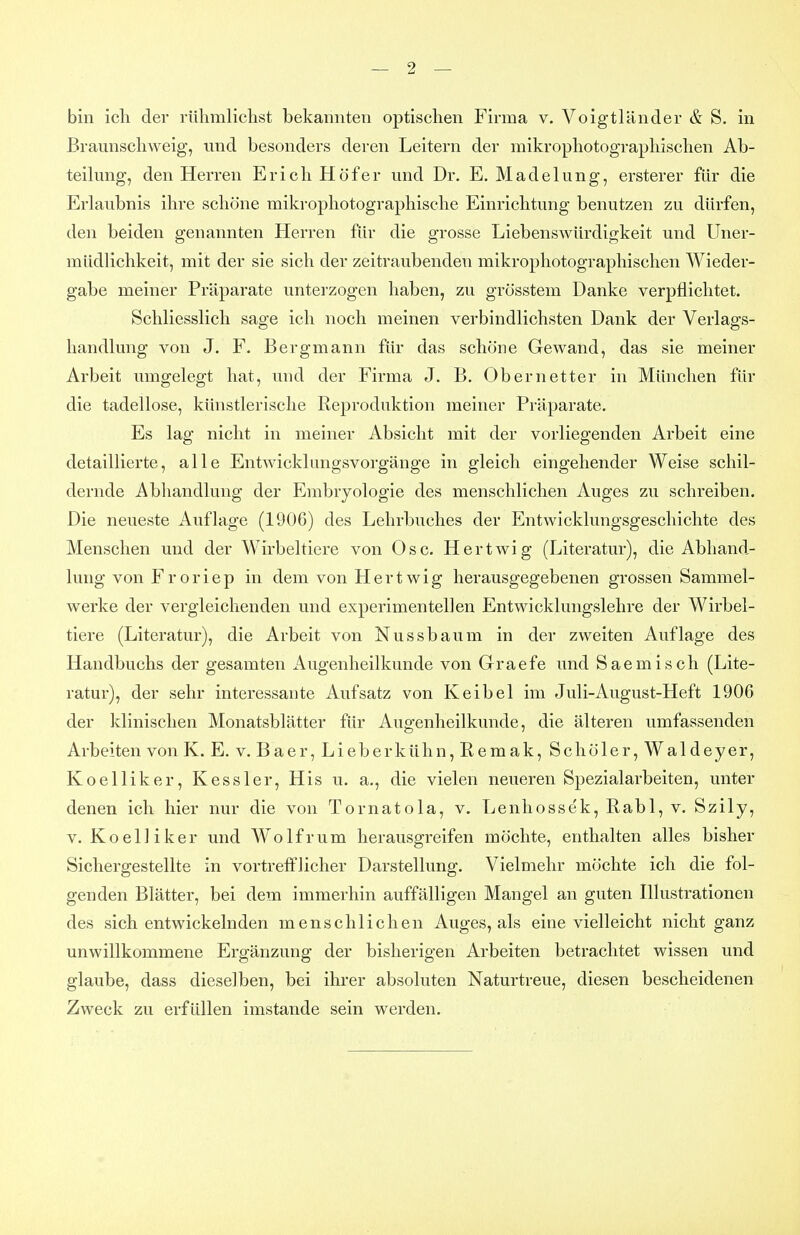 bin icli der rühmlichst bekannten optischen Firma v. Voigtländer & S. in Braunschweig, imd besonders deren Leitern der mikrophotographischen Ab- teil mig, den Herren Erich Höf er und Dr. E.Madelung, ersterer für die Erlaubnis ihre schöne mikrophotographische Einrichtung benutzen zu dürfen, den beiden genannten Herren für die grosse Liebenswürdigkeit und Uner- müdlichkeit, mit der sie sich der zeitraubenden mikrophotographischen Wieder- gabe meiner Präparate unterzogen haben, zu grösstem Danke verpflichtet. Schliesslich sage ich noch meinen verbindlichsten Dank der Verlags- handlung von J. F. Bergmann für das schöne Gewand, das sie meiner Arbeit umgelegt hat, und der Firma J. B. Obernetter in München für die tadellose, künstlerische Reproduktion meiner Präparate. Es lag nicht in meiner Absicht mit der vorliegenden Arbeit eine detaillierte, alle Entwicklungsvorgänge in gleich eingehender Weise schil- dernde Abhandlung der Embryologie des menschlichen Auges zu schreiben. Die neueste Auflage (1906) des Lehrbuches der Entwicklungsgeschichte des Menschen und der Wirbeltiere von Ose. Hertwig (Literatur), die Abhand- lung von Froriep in dem von Hertwig herausgegebenen grossen Sammel- werke der vergleichenden und experimentellen Entwicklungslehre der Wirbel- tiere (Literatur), die Arbeit von Nussbaum in der zweiten Auflage des Handbuchs der gesamten Augenheilkunde von Graefe und Saemisch (Lite- ratur), der sehr interessante Aufsatz von Keibel im Juli-August-Heft 1906 der klinischen Monatsblätter für Augenheilkunde, die älteren umfassenden Arbeiten von K. E. v. Baer, Lieberkühn, ßemak, Schöler, Waldeyer, Koelliker, Kessler, His u. a., die vielen neueren Spezialarbeiten, unter denen ich hier nur die von Tornatola, v. Lenhossek, Eabl, v. Szily, V. Koelliker und Wolfrum herausgreifen möchte, enthalten alles bisher Sichergestellte in vortrefflicher Darstellung. Vielmehr möchte ich die fol- genden Blätter, bei dem immerhin auffälligen Mangel an guten Illustrationen des sich entwickelnden menschlichen Auges, als eine vielleicht nicht ganz unwillkommene Ergänzung der bisherigen Arbeiten betrachtet wissen und glaube, dass dieselben, bei ihrer absoluten Naturtreue, diesen bescheidenen Zweck zu erfüllen imstande sein werden.