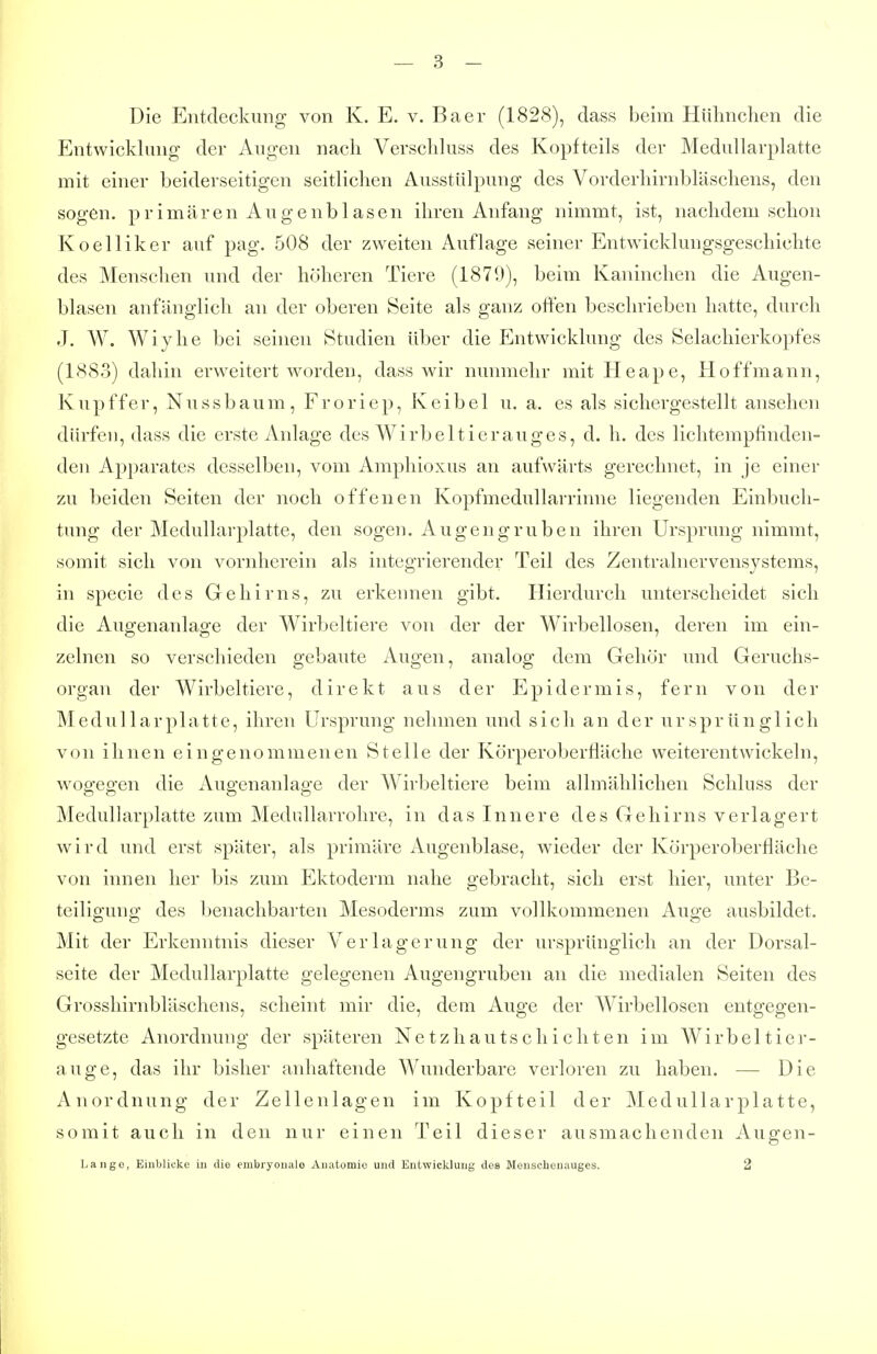 Die Entdeckung von K. E. v. Baer (1828), dass beim Hühnclien die Entwicklung der Augen nach Verschluss des Kopfteils der Medullarplatte mit einer beiderseitigen seitlichen Ausstülpung des Vorderhirnbläschens, den sogen, primären Augenblasen ihren Anfang nimmt, ist, nachdem schon Koelliker auf pag. 508 der zweiten Auflage seiner Entwicklungsgeschichte des Menschen und der höheren Tiere (1879), beim Kaninchen die Augen- blasen anfänglich an der oberen Seite als ganz offen beschrieben hatte, durch J. W. Wiyhe bei seinen Studien über die Entwicklung des Selachierkopfes (1883) dahin erweitert worden, dass wir nunmehr mit Heape, Hoffmann, Kupffer, Nussbaum, Froriep, Keibel u. a. es als sichergestellt ansehen dürfen, dass die erste Anlage des Wirbeltierauges, d. h. des lichtempfinden- den Apparates desselben, vom Amphioxus an aufwärts gerechnet, in je einer zu beiden Seiten der noch offenen Kopfmedullarrinne liegenden Einbuch- tung der Medullarplatte, den sogen. Augengruben ihren Ursprung nimmt, somit sich von vornherein als integrierender Teil des Zentralnervensystems, in Speele des Gehirns, zu erkennen gibt. Hierdurch unterscheidet sich die Augenanlage der Wirbeltiere von der der Wirbellosen, deren im ein- zelnen so verschieden gebaute Augen, analog dem Grehör und Geruchs- organ der Wirbeltiere, direkt aus der Epidermis, fern von der Medullarplatte, ihren Ursprung nehmen und sich an der ursprünglich von ihnen eingenommenen Stelle der Körperoberfläche weiterentwickeln, wogegen die Augenanlage der Wirbeltiere beim allmählichen Schluss der Medullarplatte zum Medullarrohre, in das Innere des Gehirns verlagert wird und erst später, als primäre Augenblase, wieder der Körperoberfläche von innen her bis zum Ektoderm nahe gebracht, sich erst hier, unter Be- teiligung des benachbarten Mesoderms zum vollkommenen Auge ausbildet. Mit der Erkenntnis dieser Verlagerung der ursprünglich an der Dorsal- seite der Medullarplatte gelegenen Augengruben an die medialen Seiten des Grosshirnbläschens, scheint mir die, dem Auge der Wirbellosen entgegen- gesetzte Anordnung der späteren Netzliautschicliten im Wirbeltier- auge, das ihr bisher anhaftende Wunderbare verloren zu haben. — Die Anordnung der Zellenlagen im Kopfteil der Medullarplatte, somit auch in den nur einen Teil dieser ausmachenden Augen- Lange, Einblicke in die embryonale Anatomie und Entwicklung des Menschenauges. 2