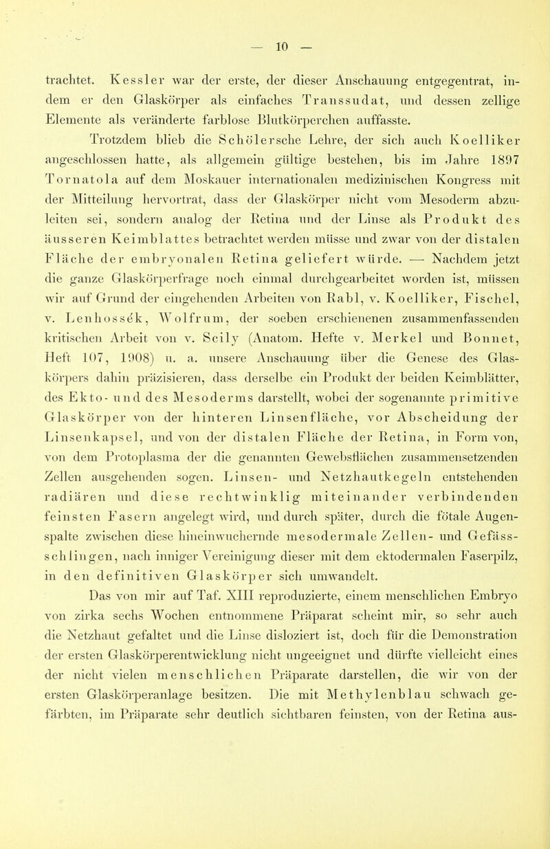 trachtet. Kessler war der erste, der dieser Anschauung entgegentrat, in- dem er den Glaskörper als einfaches Transsudat, und dessen zellige Elemente als veränderte farblose Blutkörperchen auffasste. Trotzdem blieb die Sch öl ersehe Lehre, der sich auch Koelliker angeschlossen hatte, als allgemein gültige bestehen, bis im Jahre 1897 Tornatola auf dem Moskauer internationalen medizinischen Kongress mit der Mitteilung hervortrat, dass der Glaskörper nicht vom Mesoderm abzu- leiten sei, sondern analog der Retina und der Linse als Produkt des äusseren Keimblattes betrachtet werden müsse und zwar von der distalen Fläche der embryonalen Retina geliefert würde. — Nachdem jetzt die ganze Glaskörperfrage noch einmal durchgearbeitet worden ist, müssen wir auf Grund der eingehenden Arbeiten von Rabl, v. Koelliker, Fischel, V. Lenhossdk, Wolfrum, der soeben erschienenen zusammenfassenden kritischen Arbeit von v. Scily (Anatom. Hefte v. Merkel und Bonnet, Heft 107, 1908) u, a. unsere Anschauung über die Genese des Glas- körpers dahin präzisieren, dass derselbe ein Produkt der beiden Keimblätter, des Ekto- und des Mesoderms darstellt, wobei der sogenannte primitive Glaskörper von der hinteren Linsenfläche, vor Abscheidung der Linsenkapsel, und von der distalen Fläche der Retina, in Form von, von dem Protoplasma der die genannten Gewebsflächen zusammensetzenden Zellen ausgehenden sogen. Linsen- und Netzhautkegeln entstehenden radiären und diese rechtwinklig miteinander verbindenden feinsten Fasern angelegt wird, und durch später, durch die fötale Augen- spalte zwischen diese hineinwuchernde mesodermale Zellen- und Gefäss- schlingen, nach inniger Vereinigung dieser mit dem ektodermalen Faserpilz, in den definitiven Glaskörper sich umwandelt. Das von mir auf Taf. XHI reproduzierte, einem menschlichen Embryo von zirka sechs Wochen entnommene Präparat scheint mir, so sehr auch die Netzhaut gefaltet und die Linse disloziert ist, doch für die Demonstration der ersten Glaskörperentwicklung nicht ungeeignet und dürfte vielleicht eines der nicht vielen menschlichen Präparate darstellen, die wir von der ersten Glaskörperanlage besitzen. Die mit Methylenblau schwach ge- färbten, im Präparate sehr deutlich sichtbaren feinsten, von der Retina aus-