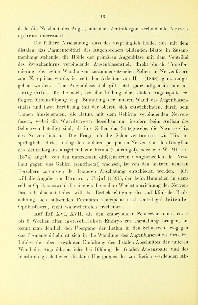 d. h. die Netzhaut des Auges, mit dem Zentralorgan verbindende Nervus opticus interessiert. Die frühere Anschauung, dass der ursprünglich hohle, nur mit dem distalen, das Pigmentepithel des Augenbechers bildenden Blatte in Zusam- menhang stehende, die Höhle der primären Augenblase mit dem Ventrikel des Zwischenhirns verbindende Augenblasenstiel, direkt durch Transfor- mierung der seine Wandungen zusammensetzenden Zellen in Nervenfasern zum N. opticus würde, ist seit den Arbeiten von His (1868) ganz aufge- geben worden. Der Augenblasenstiel gilt jetzt ganz allgemein nur als Leitgebilde für die nach, bei der Bildung der fötalen Augenspalte er- folgten Miteinstülpung resp. Einfaltung der unteren Wand des Augenblasen- stieles und ihrer Berührung mit der oberen sich entwickelnden, durch sein Lumen hinziehenden, die ßetina mit dem Gehirne verbindenden Nerven- fasern, wobei die Wandungen desselben nur insofern beim Aufbau des Sehnerven beteiligt sind, als ihre Zellen das Stützgewebe, die Neuroglia des Nerven liefern. Die Frage, ob die Sehnervenfasern, wie His ur- sprünglich lehrte, analog den anderen peripheren Nerven von den Ganglien des Zentralorgans ausgehend zur Ketina (zentrifugal), oder wie W. Müller (1874) angab, von den unterdessen differenzierten Ganglienzellen der Netz- haut gegen das Gehirn (zentripetal) wachsen, ist von den meisten neueren Forschern zugunsten der letzteren Anschauung entschieden worden. Mir will die Angabe von Kamon j Cajal (1891), der beim Hühnchen in dem- selben Optikus sowohl die eine ?.ls die andere Wachstumsrichtung der Nerven- fasern beobachtet haben will, bei Berücksichtigung des auf klinische Beob- achtung sich stützenden Postulates zentripetal und zentrifugal leitender Optikusfasern, recht wahrscheinlich erscheinen. Auf Taf. XVI, XVII, die den embryonalen Sehnerven eines ca. 7 bis 8 Wochen alten menschlichen Embryo zur Darstellung bringen, er- kennt man deutlich den Ubergang der Retina in den Sehnerven, wogegen das Pigmentepithelblatt sich in die Wandung des Augenblasenstiels fortsetzt. Infolge der oben erwähnten Einfaltung des distalen Abschnittes der unteren Wand des Augenblasenstieles bei Bildung der fötalen Augenspalte und des hierdurch geschaffenen direkten Uberganges des zur Retina werdenden Ab-
