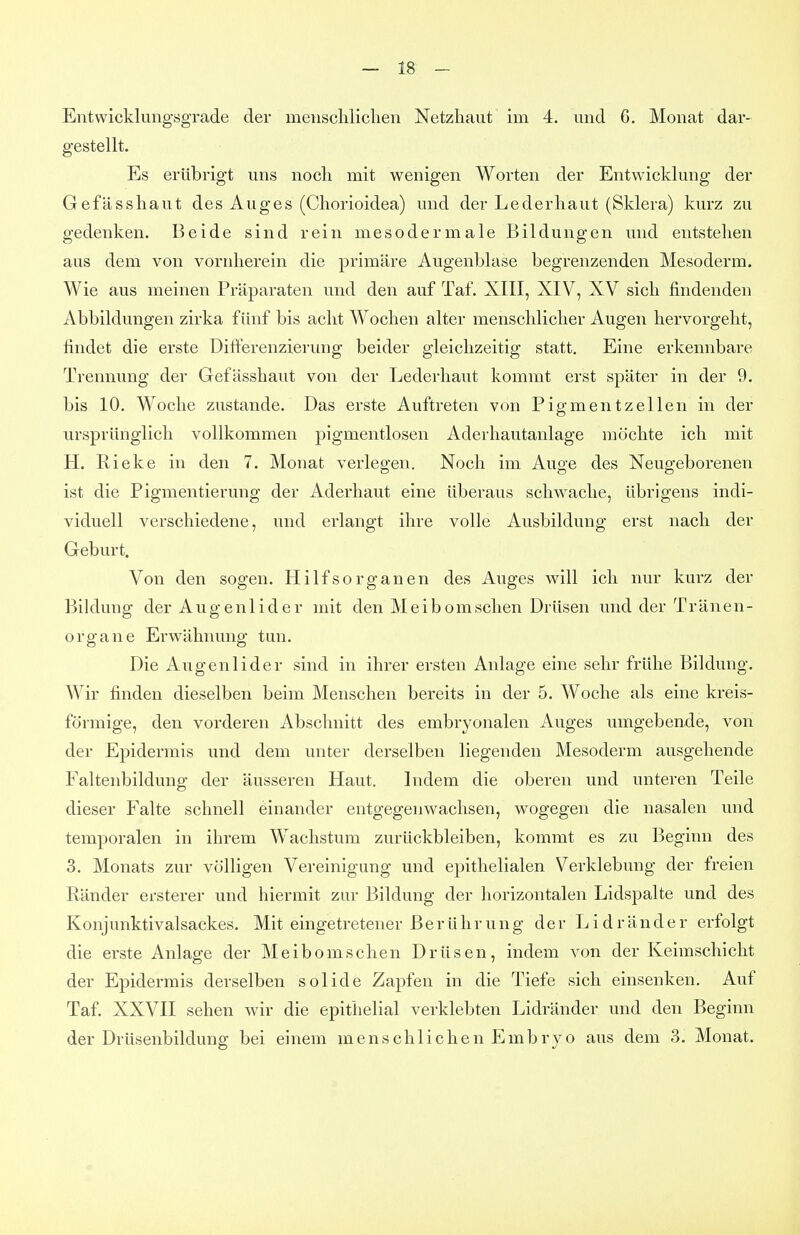 Entwicklungsgrade der mensclilichen Netzhaut im 4. und 6, Monat dar- gestellt. Es erübrigt uns noch mit wenigen Worten der Entwicklung der Gefässhaut des Auges (Chorioidea) und der Lederliaut (Sklera) kurz zu gedenken. Beide sind rein mesodermale Bildungen und entstehen aus dem von vornherein die primäre Augenblase begrenzenden Mesoderm. Wie aus meinen Präparaten und den auf Taf. XIII, XIV, XV sich findenden Abbildungen zirka fünf bis acht Wochen alter menschlicher Augen hervorgeht, findet die erste Differenzierung beider gleichzeitig statt. Eine erkennbare Trennung der Gefässhaut von der Lederhaut kommt erst später in der 9. bis 10. Woche zustande. Das erste Auftreten von Pigmentzellen in der ursprünglich vollkommen pigmentlosen Aderhautanlage möchte ich mit H. Rieke in den 7. Monat verlegen. Noch im Auge des Neugeborenen ist die Pigmentierung der Aderhaut eine überaus schwache, übrigens indi- viduell verschiedene, und erlangt ilire volle Ausbildung erst nach der Geburt. Von den sogen. Hilfsorganen des Auges will ich nur kurz der Biklung der Augenlider mit den Meibom sehen Drüsen und der Tr än en- Organe Erwähnung tun. Die Augenlider sind in ihrer ersten Anlage eine sehr frühe Bildung. Wir finden dieselben beim Menschen bereits in der 5. Woche als eine kreis- förmige, den vorderen Abschnitt des embryonalen Auges umgebende, von der Epidermis und dem unter derselben liegenden Mesoderm ausgehende Faltenbildung der äusseren Haut. Indem die oberen und unteren Teile dieser Falte schnell einander entgegenwachsen, wogegen die nasalen und temporalen in ihrem Wachstum zurückbleiben, kommt es zu Beginn des 3, Monats zur völligen Vereinigung und epithelialen Verklebung der freien Ränder ersterer und hiermit zur Bildung der horizontalen Lidspalte und des Konjunktivalsackes. Mit eingetretener B e r ü h r u n g der Lid r ä n d e r erfolgt die erste Anlage der Meibomschen Drüsen, indem von der Keimschicht der Epidermis derselben solide Zapfen in die Tiefe sich einsenken. Auf Taf. XXVII sehen wir die epithelial verklebten Lidränder und den Beginn der Drüsenbildung bei einem menschlichen Embryo aus dem 3. Monat.