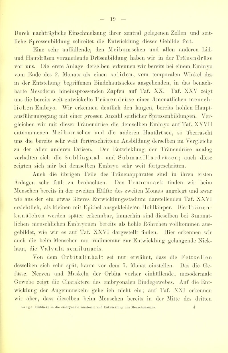 Durch nachträgliche Einschmelziiiig ihrer zentral gelegenen Zellen und seit- liche Sprossenbildung schreitet die Entwicklung dieser Gebilde fort. Eine sehr auffallende, den Meibom sehen und allen anderen Lid- und Hautdrüsen voraneilende Drüsenbildung haben wir in der Tränendrüse vor uns. Die erste Anlage derselben erkennen wir bereits bei einem Embryo vom Ende des 2. Monats als einen soliden, vom temporalen Winkel des in der Entstehung begriffenen Bindehautsackes ausgehenden, in das benach- barte Mesoderm hineinsprossenden Zapfen auf Taf. XX. Taf. XXV zeigt uns die bereits weit entwickelte Tränendrüse eines 3monatlichen mensch- lichen Embryo. Wir erkennen deutlich den langen, bereits hohlen Haupt- ausführungsgang mit einer grossen Anzahl seitlicher Sprossenbildungen. Ver- gleichen wir mit dieser Tränendrüse die demselben Embryo auf Taf. XXVH entnommenen Meibom sehen und die anderen Hautdrüsen, so überrascht uns die bereits sehr weit fortgeschrittene Ausbildung derselben im Vergleiche zu der aller anderen Drüsen. Der Entwickluno- der Tränendrüse analoo; verhalten sich die Sublingual- und Submaxillardrüsen; auch diese zeigten sich mir bei demselben Embryo sehr weit fortgeschritten. Auch die übrigen Teile des Tränenapparates sind in ihren ersten Anlagen sehr früh zu beobachten. Den Tränensack linden wir beim Menschen bereits in der zweiten Hälfte des zweiten Monats angelegt und zwar wie aus der ein etwas älteres Entwickluno-sstadium darstellenden Taf. XXVI ersichtlich, als kleinen mit Epithel ausgekleideten Hohlkörper. Die Tränen- kanälchen werden später erkennbar, immerhin sind dieselben bei Smonat- lichen menschlichen Embryonen bei'eits als hohle Röhrchen vollkommen aus- gebildet, wie wir es auf Taf. XXVI dargestellt finden. Hier erkennen wir auch die beim Menschen nur rudimentär zur Entwicklung gelangende Nick- haut, die Valvula semilunaris. Von dem Orbitalinhalt sei nur erwähnt, dass die Fettzellen desselben sich sehr spät, kaum vor dem 7. Monat einstellen. Das die Ge- fässe, Nerven und Muskeln der Orbita vorher einhüllende, mesodermale Gewebe zeigt die Charaktere des embryonalen Bindegewebes. Auf die Ent- wicklung der Augenmuskeln gehe ich nicht ein; auf Taf. XXI erkennen wir aber, dass dieselben beim Menschen bereits in der Mitte des dritten Lange, Einblicke in die embryonale Anatomie und Entwicklung des Menschenauges. 4