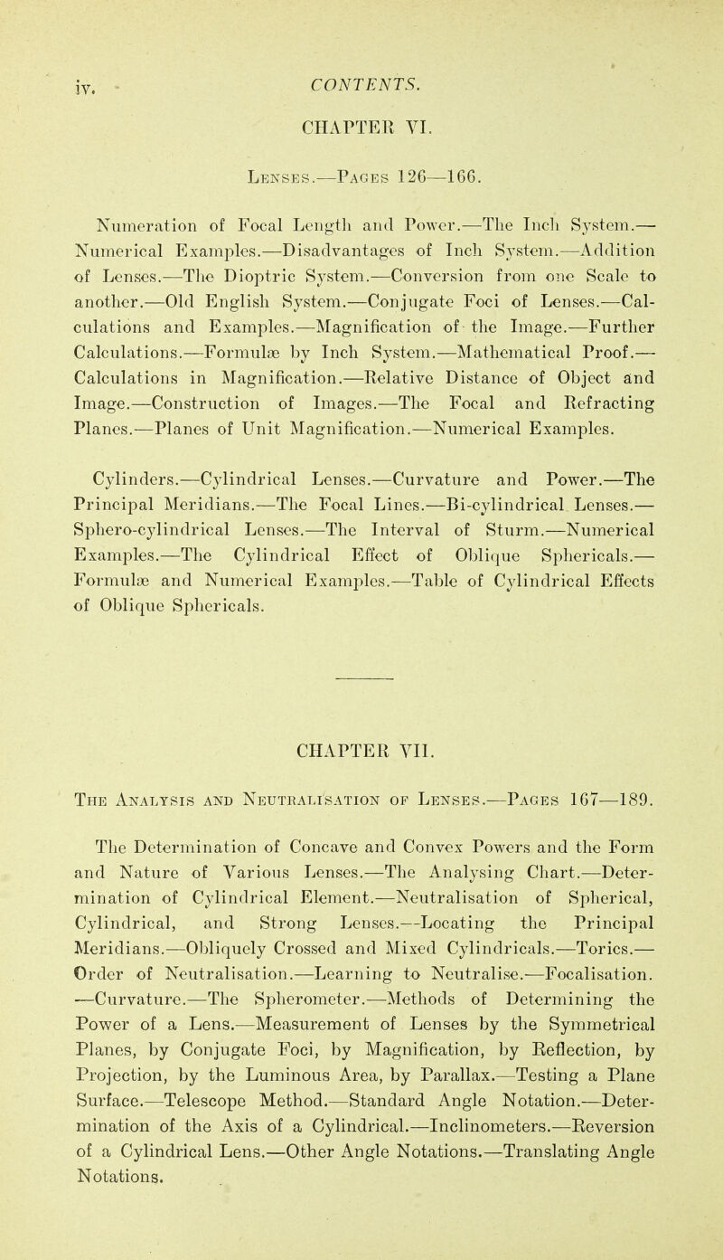 CHAPTER VL Lenses.—Pages 126—166. Numeration of Focal Length and Power.—The Inch System.— Numerical Examples.—Disadvantages of Inch System.—Addition of Lenses.—The Dioptric System.—Conversion from one Scale to another.—Old English System.—Conjugate Foci of Lenses.—Cal- culations and Examples.—Magnification of the Image.—Further Calculations.—Formulae by Inch System.—Mathematical Proof.— Calculations in Magnification.—Relative Distance of Object and Image.—Construction of Images.—The Focal and Refracting Planes.—Planes of LTnit Magnification.—Numerical Examples. Cylinders.—Cylindrical Lenses.—Curvature and Power.—The Principal Meridians.—The Focal Lines.—Bi-cylindrical Lenses.— Sphero-cylindrical Lenses.—The Interval of Sturm.—Numerical Examples.—The Cylindrical Effect of Oblique Sphericals.— Formuloe and Numerical Examples.—Table of Cylindrical Effects of Oblique Sphericals. CHxiPTER VII. The Analysis and Neutralisation of Lenses.—Pages 167—189. The Determination of Concave and Convex Powers and the Form and Nature of Various Lenses.—The Analysing Chart.—Deter- mination of Cylindrical Element.—Neutralisation of Spherical, Cylindrical, and Strong Lenses.—Locating the Principal Meridians.—Obliquely Crossed and Mixed Cylindricals.—Tories.— Order of Neutralisation.—Learning to Neutralise.—Focalisation. •—Curvature.—The Spherometer.—Methods of Determining the Power of a Lens.—Measurement of Lenses by the Symmetrical Planes, by Conjugate Foci, by Magnification, by Reflection, by Projection, by the Luminous Area, by Parallax.—Testing a Plane Surface.—Telescope Method.—Standard Angle Notation.—Deter- mination of the Axis of a Cylindrical.—Inclinometers.—Reversion of a Cylindrical Lens.—Other Angle Notations.—Translating Angle Notations.