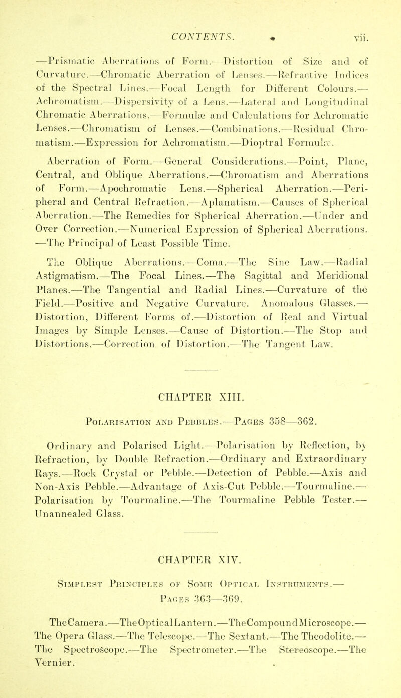 —Prismatic A])erratioiis of Form.-—Distortion of Size and of Curvature.—Chromatic Aberration of Lenses.—Refractive Indices of the Spectral Lines.—Focal Length for Different Colours.— xVchromatism.—Dispersivity of a Lens.—Lateral and Longitudinal Chromatic Aberrations.—Formuhe and Calculations for Achromatic Lenses.—Chromatism of Lenses.—Combinations.—Residual Chro- matism.—Expression for Achromatism.—Dioptral Forniul;-:. Aberration of Form.—General Considerations.—Pointy Plane, Central, and Oblique Aberrations.—Chromatism and Aberrations of Form.—Apochromatic Lens.—Spherical Aberration.—Peri- pheral and Central Refraction.—Aplanatism.—Causes of Spherical Aberration.—The Remedies for Spherical Aberration.—Under and Over Correction.—Numerical Expression of Spherical AlDcrrations. —Tlie Principal of Least Possible Time. Tlie Oblique Aberrations.—Coma.—The Sine Law.—Radial Astigmatism.—The Focal Lines.—The Sagittal and Meridional Planes.—The Tangential and Radial Lines.—Curvature of the Field.—Positive and Negative Curvature. Anomalous Glasses.— Distortion, Different Forms of.—Distortion of Real and Virtual Luages by Simple Lenses.—Cause of Distortion.—The Stop and Distortions.—Correction of Distortion.—The Tangent Law. CHAPTER XIIL Polarisation and Pebbles.—Pages 358—3G2. Ordinar}^ and Polarised Liglit.—Polarisation by Reflection, bj Refraction, l)y Double Refraction.-—Ordinary and Extraordinary Rays.—Rock Crystal or Pebble.—Detection of Pebble.—Axis and Non-Axis Pebble.—Advantage of Axis-Cut Pebble.—Tourmaline.— Polarisation by Tourmaline.—The Tourmaline Pebble Tester.— Unannealed Glass. CHAPTER XIV. Simplest Pbinciples of Some Optical Instbu^ients.— Pages 3G3—369. TheCamera.—TheOpticalLantern.—The Compound Microscope.— The Opera Glass.—The Telescope.—The Sextant.—The Theodolite.— The Spectroscope.—The Spectrometer.—The Stereoscope.—The Vernier.