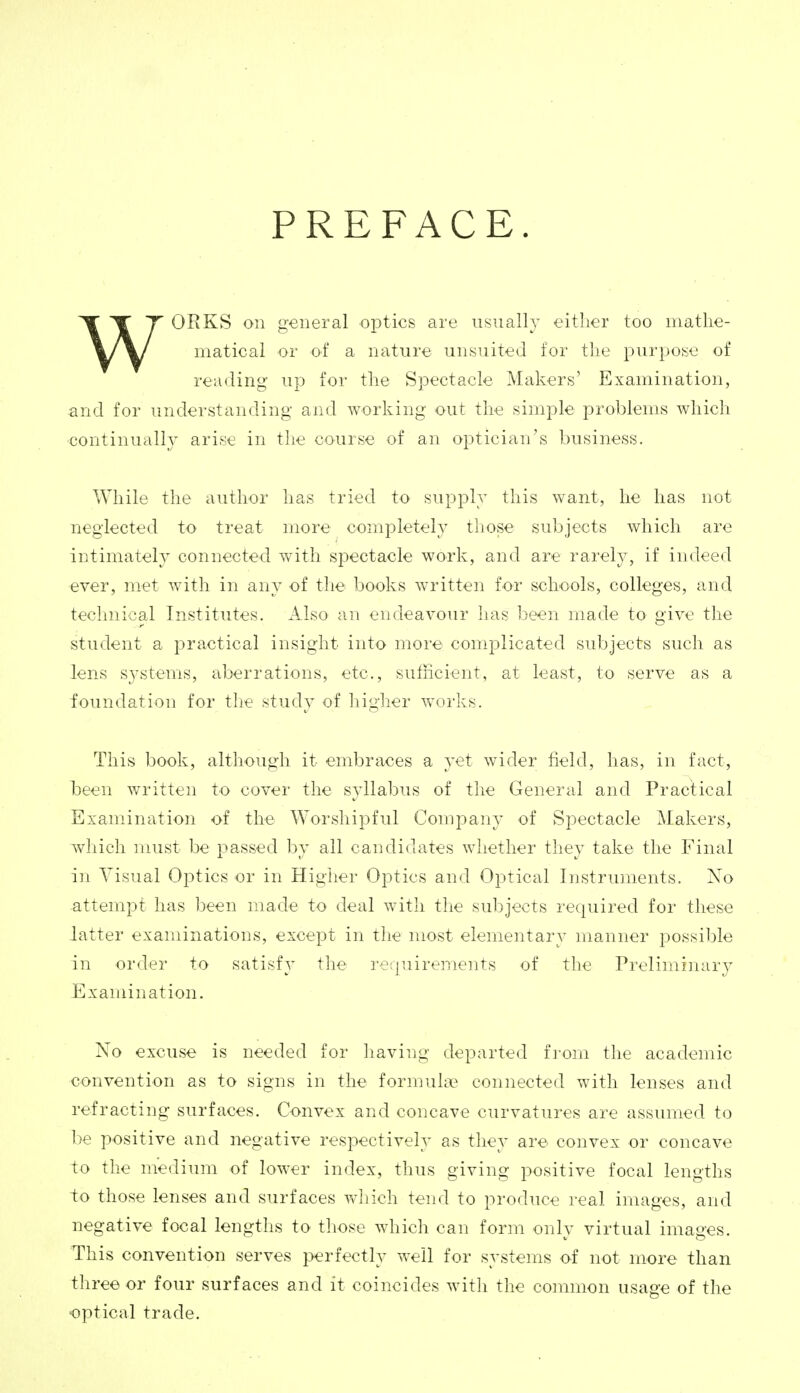 WORKS on general optics are usually either too mathe- matical or of a nature unsuited for the purpose of reading up for the Spectacle Makers' Examination, and for understanding and working out the simple problems which continually arise in the course of an optician's business. While the author has tried to supply this want, he has not neglected to treat more completely those subjects which are intimately connected Avith spectacle work, and are rarely, if indeed ever, met with in any of the books written for schools, colleges, and technical Institutes. Also an endeavour has been made to give the student a practical insight into more complicated subjects such as lens systems, aberrations, etc., sufficient, at least, to serve as a foundation for the study of higher works. This book, although it embraces a yet wider field, has, in fact, been written to cover the syllabus of the General and Practical Examination of the Worshipful Company of Spectacle Makers, which must be passed by all candidates whether they take the Final in Visual Optics or in Higher Optics and Optical Instruments. No attempt has been made to deal with the subjects required for these latter examinations, except in the most elementary manner possible in order to satisfy the requirements of the Preliminarj^ Examination. No excuse is needed for having departed fi'om the academic convention as to signs in the formula? connected with lenses and refracting surfaces. Convex and concave curvatures are assumed to be positive and negative respectively as they are convex or concave to the medium of lower index, thus giving positive focal lengths to those lenses and surfaces which tend to produce real images, and negative focal lengths to those which can form only virtual images. This convention serves perfectly well for systems of not more than three or four surfaces and it coincides Avitli the common usage of the optical trade.