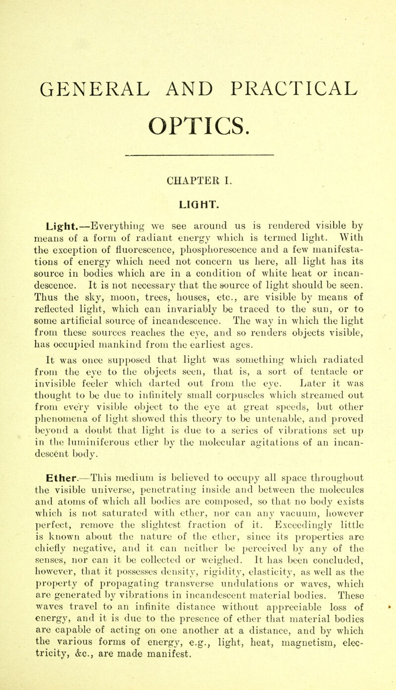 GENERAL AND PRACTICAL OPTICS. CHAPTER L LIGHT. Light.—Everything we see around us is rendered visible by means of a form of radiant energy which is termed light. With the exception of fluorescence, phosphorescence and a few manifesta- tions of energy which need not concern us here, all light has its source in bodies which are in a condition of white heat or incan- descence. It is not necessary that the source of light should be seen. Thus the sky, moon, trees, houses, etc., are visible by means of reflected light, which can invariably be traced to the sun, or to some artificial source of incandescence. The way in which the light from these sources reaches the eye, and so renders objects visible, has occupied mankind from the earliest ages. It was once supposed that light was something which radiated from the eye to tiie objects seen, that is, a sort of tentacle or invisible feeler which darted out from the eye. Later it was thought to be due to infinitely small corj^uscles which streamed out from every visible object to the eye at great speeds, but other phenomena of light showed this theory to be untenable, and proved beyond a doubt that light is due to a series of vibrations set up in the luminiferous ether by the molecular agitations of an incan- descent body. Ether.—This medium is believed to occupy all apace throughout the visible universe, penetrating inside and between the molecules and atoms of which all bodies are composed, so that no body exists which is not saturated with ether, nor can any vacuum, however perfect, remove the slightest fraction of it. Exceedingly little is known about the nature of the ether, since its properties are chiefly negative, and it can neither be perceived by any of the senses, nor can it be collected or weighed. It has been concluded, however, that it possesses density, rigidity, elasticity, as well as the property of propagating transverse undulations or waves, which are generated by vibrations in incandescent material bodies. These waves travel to an infinite distance without appreciable loss of energy, and it is due to the presence of ether that material bodies are capable of acting on one another at a distance, and by which the various forms of energy, e.g., light, heat, magnetism, elec- tricity, &c., are made manifest.