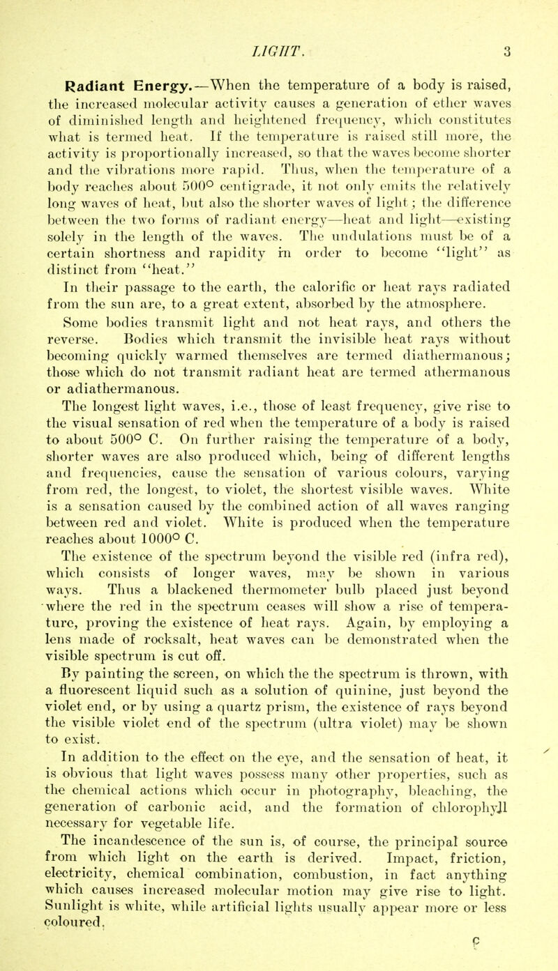Radiant Energy.—When the temperature of a body is raised, the incroaso<l molecular activity causes a generation of ether waves of diminished length and heightened frequency, which constitutes what is termed heat. If the temperature is raised still more, the activity is proportionally increased, so that the waves become shorter and the vibrations more rapid. Thus, when the temperature of a body reaches about 500° centigrade, it not oidy emits the relatively long waves of heat, but also the shorter waves of liglit; the difference between the two forins of radiant energy—lieat and light—existing solely in the length of the waves. Tlie undulations must be of a certain shortness and rapidity in order to become ''light as distinct from heat. In their passage to the earth, the calorific or heat rays radiated from the sun are, to a great extent, absorbed by the atmosphere. Some bodies transmit light and not heat rays, and others the reverse. Bodies which transmit the invisible heat rays without becoming quickly warmed themselves are termed diathermanous; those which do not transmit radiant heat are termed athermanous or adiathermanous. The longest light waves, i.e., those of least frequency, give rise to the visual sensation of red when the temperature of a body is raised to about 500° C. On further raising the temperature of a body, shorter waves are also produced which, being of different lengths and frequencies, cause the sensation of various colours, varying from red, the longest, to violet, the shortest visible waves. White is a sensation caused by the combined action of all waves ranging between red and violet. White is produced when the temperature reaches about 1000° C. The existence of the sj^ectrum beyond the visible red (infra red), which consists of longer waves, may be shown in various ways. Thus a blackened thermometer bulb placed just beyond where the red in the spectrum ceases will show a rise of tempera- ture, proving the existence of heat rays. Again, by employing a lens made of rocksalt, heat waves can be demonstrated when the visible spectrum is cut off. By painting the screen, on which the the spectrum is thrown, with a fluorescent liquid such as a solution of quinine, just beyond the violet end, or by using a quartz prism, the existence of rays beyond the visible violet end of the spectrum (ultra violet) may be shown to exist. In addition to the effect on the eye, and the sensation of heat, it is obvious that light waves possess many other properties, such as the chemical actions which occur in photography, bleaching, the generation of carbonic acid, and the formation of chlorophyjl necessary for vegetable life. The incandescence of the sun is, of course, the principal source from which light on the earth is derived. Impact, friction, electricity, chemical combination, combustion, in fact anything which causes increased molecular motion may give rise to light. Sunlight is white, while artificial lights usually appear more or less coloured. p