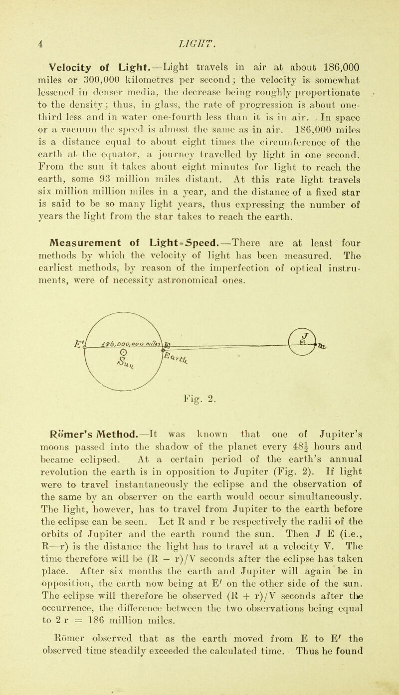 Velocity of Light.—Light travels in air at about 186,000 miles or 300,000 kilometres per second; the velocity is somewhat lessened in denser media, the decrease being roughly proj^ortionate to the density; thus, in glass, the rate of progression is about one- third less and in water one-fourth less than it is in air. In space or a vacuum the speed is almost the same as in air. 18G,000 miles is a distance equal to about eight times the circumference of the earth at the equator, a journey travelled by light in one second. From the sun it takes about eight minutes for light to reach the earth, some 93 million miles distant. At this rate light travels six million million miles in a year, and the distance of a fixed star is said to be so many light years, thus expressing the number of years the light from the star takes to reach the earth. Measurement of Light=Speed.—There are at least four methods by which the velocity of light has been measured. The earliest methods, by reason of the imperfection of optical instru- ments, were of necessity astronomical ones. Fig. 2. Romer's Method.—It was known tliat one of Jupiter's moons passed into the shadow of the planet every 48J hours and became eclipsed. At a certain period of the earth's annual revolution the earth is in opposition to Jupiter (Fig. 2). If light were to travel instantaneously the eclipse and the observation of the same by an observer on the earth would occur simultaneously. The light, however, has to travel from Jupiter to the earth before the eclipse can be seen. Let R and r be respectively the radii of the orbits of Jupiter and the earth round the sun. Then J E (i.e., R—r) is the distance the light has to travel at a velocity V. The time therefore will be (R — r)/V seconds after the eclipse has taken place. After six months the earth and Jupiter will again be in opposition, the earth now being at on the other side of the &un. The eclipse will therefore be observed (R -f- r)/V seconds after the occurrence, the difference between the two observations being equal to 2 r = 186 million miles. Romer observed that as the earth moved from E to E' the observed time steadily exceeded the calculated time. Thus he found