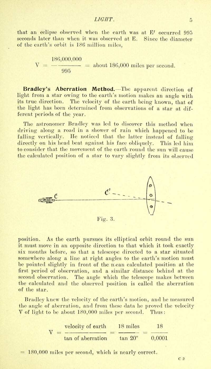 that an eclipse observed when the earth was at occurred 995 seconds later than when it was observed at E. Since the diameter of the earth's orbit is IcSG million miles, 186,000,000 Y — — about 186,000 miles per second. 995 Bradley's Aberration Method.—The apparent direction of light from a star owing to the earth's motion makes an angle with its true direction. The velocity of the earth being known, that of the light has been determined from observations of a star at dif- ferent periods of the year. The astronomer Bradley was led to discover this method when driving along a road in a shower of rain which happened to be falling vertically. He noticed that the latter instead of falling directly on his head beat against his face obliquely. This led him to consider that the movement of the earth round the sun will cause the calculated position of a star to vary slightly from its observed A Fig. 3. position. As the earth pursues its elliptical orbit round the sun it must move in an opposite direction to that which it took exactly six months before, so that a telescope directed to a star situated somewhere along a line at right angles to the earth's motion must be pointed slightly in front of the mean calculated position at the first period of observation, and a similar distance behind at the second observation. The angle which the telescope makes between the calculated and the observed position is called the aberration of the star. Bradley knew the velocity of the earth's motion, and he measured the angle of aberration, and from these data he proved the velocity V of light to be about 180,000 miles per second. Thus: velocity of earth 18 miles 18 tan of aberration tan 20 0,0001 = 180,000 miles per second, which is nearly correct. C 2