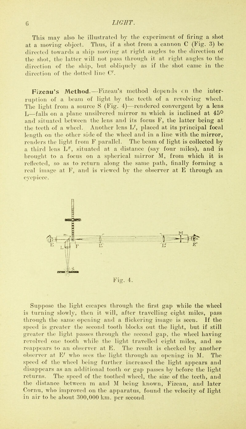 This may also be illustrated bv the experiment of firing a shot at a moving object. Thus, if a shot from a cannon C (Fig. 3) be directed towards a ship moving at right angles to the direction of the shot, the latter will not pass through it at right angles to the direction of the ship, but obliquely as if the shot came in the direction of the dotted line C^ Fizeau's Method.—Fizeau's method depends cn the inter- ruption of a beam of light by the teeth of a revolving wheel. The light from a source S (Fig. 4)—rendered convergent by a lens L—falls on a plane unsilvered mirror ni which is inclined at 45° and situated between the lens and its focus F, the latter being at the teeth of a wheel. Another lens L', placed at its principal focal length on the other side of the wheel and in a line with the mirror, renders the light from F parallel. The beam of light is collected by a third lens L, situated at a distance (say four miles), and is brought to a focus on a spherical mirror M, from which it is reflected, so as to return along the same path, finally forming a real image at F, and is viewed by the observer at E through an eyepiece. Suppose the light escapes through the first gap while the wheel is turning slowly, then it will, after travelling eight miles, pass through the same opening and a flickering image is seen. If the speed is greater the second tooth blocks out the light, but if still greater the light passes tlirongh the second gap, tlie wheel having revolved one tooth while tlie light travelled eight miles, and so reappears to an observer at E. The result is checked by another observer at E^ who sees the light through an opening in M. The speed of the wheel being further increased the light appears and disappears as an additional tooth or gap passes by before the light returns. The speed of the toothed wheel, the size of the teeth, and the distance between m and M being known, Fizeau, and later Cornu, who improved on the apparatus, found the velocity of light in air to be about 300,000 km. per second.