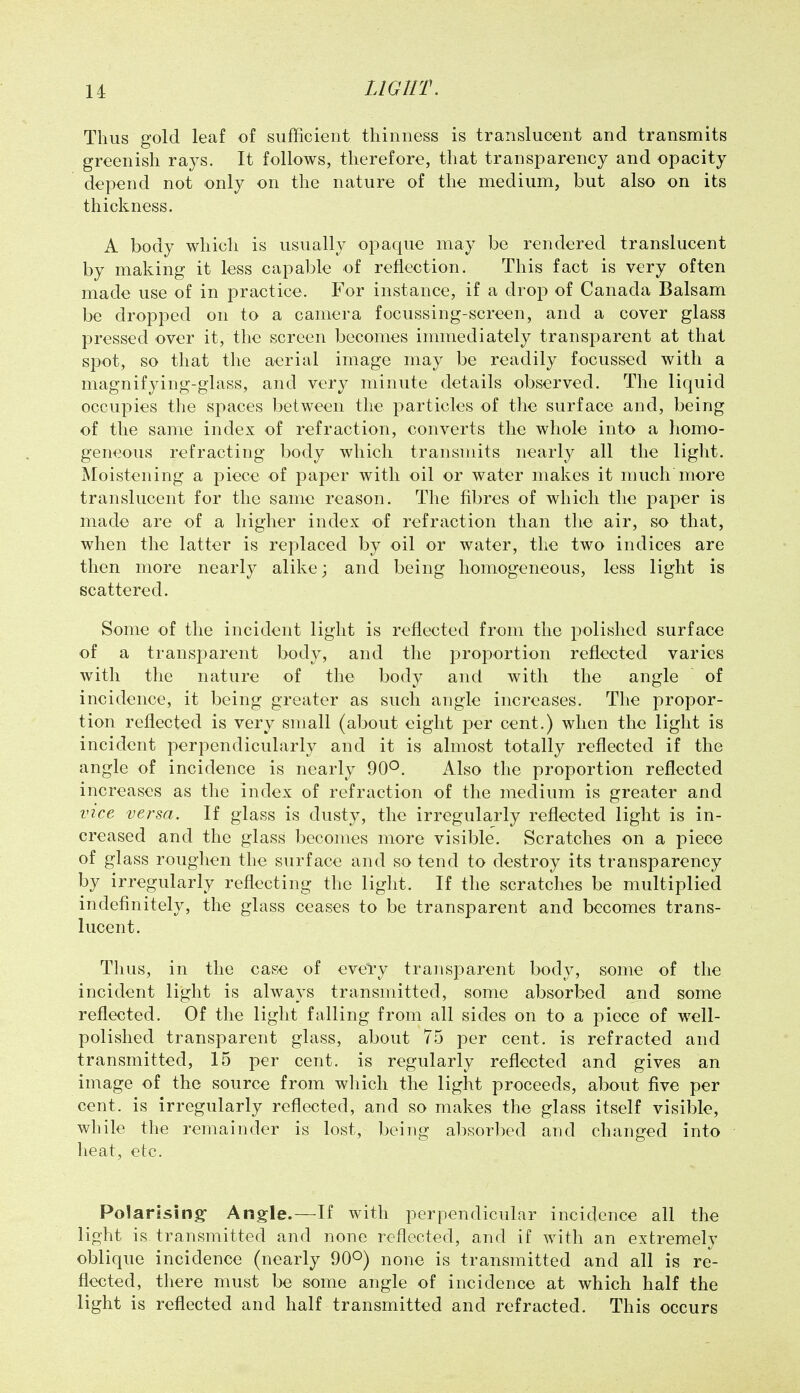 Thus gold leaf of sufficient thinness is translucent and transmits greenish rays. It follows, therefore, that transparency and opacity depend not only on the nature of the medium, but also on its thickness. A body which is usually opaque may be rendered translucent by making it less capable of reflection. This fact is very often made use of in practice. For instance, if a drop of Canada Balsam be dropped on to a camera focussing-screen, and a cover glass pressed over it, the screen becomes inmiediately transparent at that spot, so that the aerial image may be readily focussed with a magnifying-glass, and very minute details observed. The liquid occupies the spaces between the particles of tlie surface and, being of the same index of refraction, converts the whole into a homo- geneous refracting body which transmits nearly all the light. Moistening a piece of paper with oil or water makes it njuch more translucent for the same reason. The fibres of which the paper is made are of a higher index of refraction than the air, so that, when the latter is replaced by oil or water, the two indices are then more nearly alike; and being homogeneous, less light is scattered. Some of the incident light is reflected from the polished surface of a transparent body, and the proportion reflected varies with the nature of the body and with the angle of incidence, it being greater as such angle increases. The propor- tion reflected is very small (about eight I3er cent.) when the light is incident perpendicularly and it is almost totally reflected if the angle of incidence is nearly 90°. Also the proportion reflected increases as the index of refraction of the medium is greater and vice versa. If glass is dusty, the irregularly reflected light is in- creased and the glass becomes more visible. Scratches on a piece of glass roughen the surface and so tend to destroy its transparency by irregularly reflecting the light. If the scratches be multiplied indefinitely, the glass ceases to be transparent and becomes trans- lucent. Thus, in the case of evei*y transparent body, some of the incident light is always transmitted, some absorbed and some reflected. Of the light falling from all sides on to a piece of well- polished transparent glass, about 75 per cent, is refracted and transmitted, 15 per cent, is regularly reflected and gives an image of the source from which the light proceeds, about five per cent, is irregularly reflected, and so makes the glass itself visible, while the remainder is lost, being absorbed and changed into heat, etc. Polarising Angle.—If with perpendicular incidence all the light is transmitted and none reflected, and if with an extremely oblique incidence (nearly 90°) none is transmitted and all is re- flected, there must be some angle of incidence at which half the light is reflected and half transmitted and refracted. This occurs