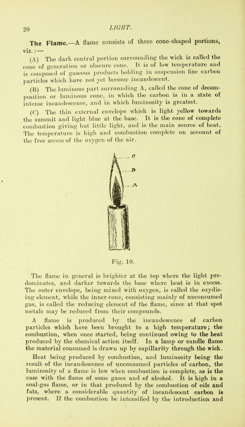 The Flame.—A flame consists of three cone-shaped portions, viz.:—- (A) The dark central portion surrounding the wick is called the cone of generation or obscure cone. It is of low temperature and is composed of gaseous products liolding in suspension line carbon particles which have not yet become incandescent. (B) The luminous part surrounding A, called the cone of decom- position or luminous cone, in which the carbon is in a state of intense incandescence, and in which luminosity is greatest. (C) The thin external envelope which is light yellow towards the summit and light blue at the base. It is the cone of complete combustion giving but little light, and is the main source of heat, The temperature is high and combustion complete on account of the free access of the oxygen of the air. Fig. 10. The flame in general is brighter at the top where the light pre- dominates, and darker towards the base where heat is in excess. The outer envelope, being mixed with oxygen, is called the oxydis- ing element, while the inner cone, consisting mainly of unconsumed gas, is called the reducing element of the flame, since at that spot metals may be reduced from their compounds. A flame is produced by the incandescence of carbon particles which have been brought to a high temperature; the combustion, when once started, being continued owing to the heat produced by the chemical action itself. In a lamp or candle flame the material consumed is drawn up by capillarity through the wick. Heat being produced by combustion, and luminosity being the result of the incandescence of unconsumed particles of carbon, the luminosity of a flame is low when combustion is complete, as is the case with the flame of some gases and of alcohol. It is high in a coal-gas flame, or in that produced by the combustion of oils and fats, where a considerable quantity of incandescent carbon is present. If the combustion be intensified by the introduction and