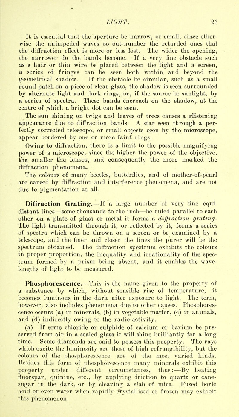 It is essential that the aperture be narrow, or small, since other- wise the unimpeded waves so out-number the retarded ones that the diffraction effect is more or less lost. The wider the opening, the narrower do the bands become. If a very fine obstacle such as a hair or thin wire bo placed between the light and a screen, a series of fringes can be seen both within and beyond the geometrical shadow. If the obstacle be circular, such as a small round patch on a piece of clear glass, the shadow is seen surrounded by alternate light and dark rings, or, if the source be sunlight, by a series of spectra. These bands encroach on the shadow, at the centre of which a bright dot can be seen. The sun shining on twigs and leaves of trees causes a glistening appearance due to diffraction bands. A star seen through a per- fectly corrected telescope, or small objects seen by the microscope, appear bordered by one or more faint' rings. Owing to diffraction, there is a limit to the possible magnifying power of a microscope, since the higher the power of the objective, the smaller the lenses, and consequently the more marked the diffraction phenomena. The colours of many beetles, butterflies, and of mother-of-pearl are caused by diffraction and interference phenomena, and are not due to pigmentation at all. Diffraction Grating.—^If a large number of very fine equi- distant lines—some thousands to the inch—be ruled parallel to each other on a plate of glass or metal it forms a diffraction grating. The light transmitted through it, or reflected by it, forms a series of spectra which can be thrown on a screen or be examined by a telescope, and the finer and closer the lines the purer will be the spectrum obtained. The diff'raction spectrum exhibits the colours in proper proportion, the inequality and irrationality of the spec- trum formed by a prism being absent, and it enables the wave- lengths of light to be measured. Phosphorescence.—This is the name given to the property of a substance by which, without sensible rise of temperature, it becomes luminous in the dark after exposure to light. The term, however, also includes phenomena due to other causes. Phosphores- cence occurs (a) in minerals, (b) in vegetable matter, (c) in animals, and (d) indirectly owing to the radio-activity. (a) If some chloride or sulphide of calcium or barium be pre- served from air in a sealed glass it will shine brilliantly for a long time. Some diamonds are said to possess this property. The rays which excite the luminosity are those of high refrangibility, but the colours of the phosphorescence are of the most varied kinds. Besides this form of phosphorescence many minerals exhibit this property under different circumstances, thus:—By heating fluorspar, quinine, etc., by applying friction to quartz or cane- sugar in the dark, or by cleaving a slab of mica. Fused boric acid or even water when rapidly crystallised or frozen may exhibit this phenomenon.