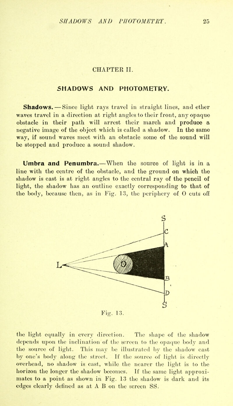 CHAPTER II. SHADOWS AND PHOTOMETRY. Shadows. — Since light rays travel in straight lines, and ether waves travel in a direction at right angles to their front, any opaque obstacle in their path will arrest their march and produce a negative image of the object which is called a shadow. In the same way, if sound waves meet with an obstacle some of the sound will be stopped and produce a sound shadow. Umbra and Penumbra.—When the source of light is in a line with the centre of the obstacle, and the ground on which the shadow is cast is at right angles to the central ray of the pencil of light, the shadow has an outline exactly corresponding to that of the body, because then, as in Fig. 13, the periphery of 0 cuts off the light equally in every diroction. Tlie shape of the shadow depends upon tlic inclination of tlie screen to the opaque body and the source of light. This may be illustrated by the shadow cast by one's body along the street. If the source of light is directly overhead, no shadow is cast, while the nearer the light is to the horizon the longer the shadow becomes. If the same light approxi- mates to a point as shown in Fig. 13 the shadow is dark and its edges clearly defined as at A B on the screen SS.