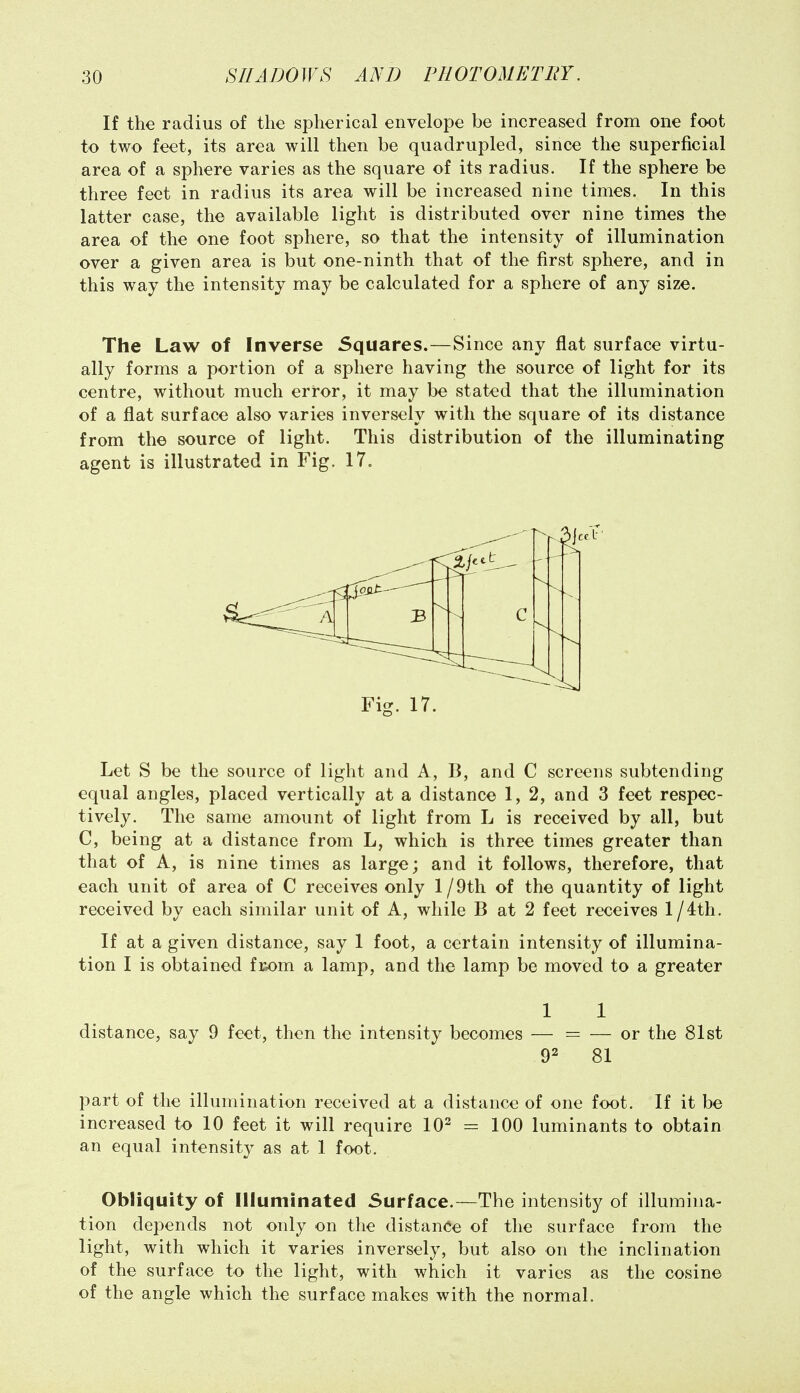 If the radius of the spherical envelope be increased from one foot to two feet, its area will then be quadrupled, since the superficial area of a sphere varies as the square of its radius. If the sphere be three feet in radius its area will be increased nine times. In this latter case, the available light is distributed over nine times the area of the one foot sphere, so that the intensity of illumination over a given area is but one-ninth that of the first sphere, and in this way the intensity may be calculated for a sphere of any size. The Law of Inverse Squares.—Since any flat surface virtu- ally forms a portion of a sphere having the source of light for its centre, without much error, it may be stated that the illumination of a flat surface also varies inversely with the square of its distance from the source of light. This distribution of the illuminating agent is illustrated in Fig. 17. Let S be the source of light and A, B, and C screens subtending equal angles, placed vertically at a distance 1, 2, and 3 feet respec- tively. The same amount of light from L is received by all, but C, being at a distance from L, which is three times greater than that of A, is nine times as large; and it follows, therefore, that each unit of area of C receives only l/9tli of the quantity of light received by each similar unit of A, while B at 2 feet receives l/4th. If at a given distance, say 1 foot, a certain intensity of illumina- tion I is obtained fKom a lamp, and the lamp be moved to a greater 1 1 distance, say 9 feet, then the intensity becomes — = — or the 81st 92 81 part of the illumination received at a distance of one foot. If it be increased to 10 feet it will require 10^ = 100 luminants to obtain an equal intensity as at 1 foot. Obliquity of Illuminated Surface.—The intensity of illumina- tion depends not only on tlie distance of the surface from the light, with which it varies inversely, but also on the inclination of the surface to the light, with which it varies as the cosine of the angle which the surface makes with the normal.