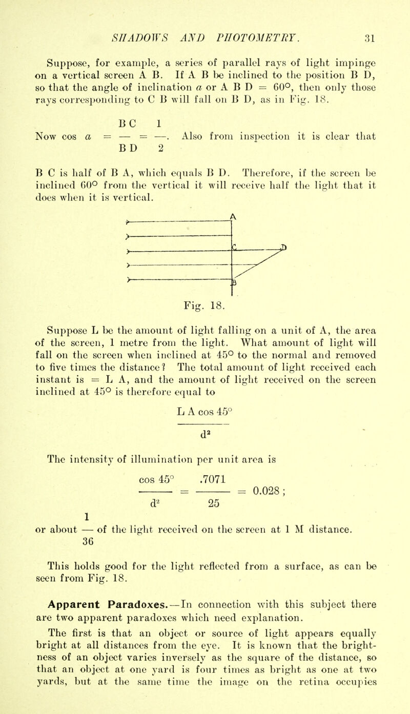 Suppose, for example, a series of parallel rays of light impinge on a vertical screen A B. If A B be inclined to the position B D, so that the angle of inclination a or A B D = 60*^, then only those rays corresponding to C B will fall on B D, as in Fig. 18. BC 1 Now cos a = — = —. Also from inspection it is clear that BD 2 B C is half of B A, which equals B D. Therefore, if the screen be inclined 60° from the vertical it will receive half the light that it does when it is vertical. Fig. 18. Suppose L be the amount of light falling on a unit of A, the area of the screen, 1 metre from the light. What amount of light will fall on the screen when inclined at 45° to the normal and removed to five times the distance? The total amount of light received each instant is = L A, and the amount of light received on the screen inclined at 45° is therefore equal to LA cos 45° d=^ The intensity of illumination per unit area is cos 45° .7071 ■ • = = 0.028; d'^ 25 1 or about — of the light received on the screen at 1 M distance. 36 This holds good for the light reflected from a surface, as can be seen from Fig. 18. Apparent Paradoxes.—In connection with this subject there are two apparent paradoxes which need explanation. The first is that an object or source of light appears equally bright at all distances from the eye. It is known that the bright- ness of an object varies inversely as the square of the distance, so that an object at one yard is four times as bright as one at two yards, but at the same time the image on the retina occupies