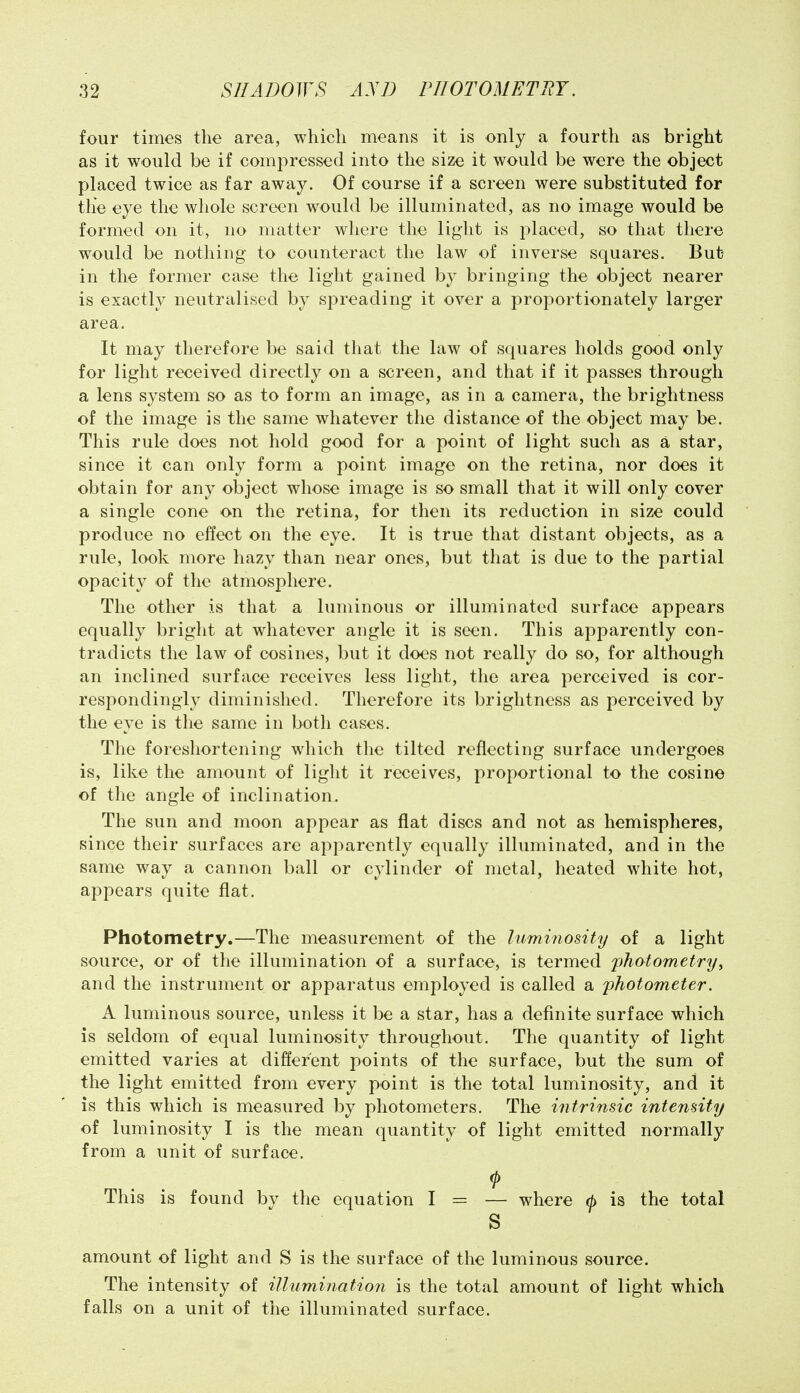 four times the area, which means it is only a fourth as bright as it would be if compressed into the size it would be were the object placed twice as far away. Of course if a screen were substituted for the eye the whole screen would be illuminated, as no image would be formed on it, no matter where the liglit is placed, so that there would be nothing to counteract the law of inverse squares. But in the former case the light gained by bringing the object nearer is exactly neutralised by spreading it over a proportionately larger area. It may therefore be said that the law of squares holds good only for light received directly on a screen, and that if it passes through a lens system so as to form an image, as in a camera, the brightness of the image is the same whatever the distance of the object may be. This rule does not hold good for a point of light such as a star, since it can only form a point image on the retina, nor does it obtain for any object whose image is so small that it will only cover a single cone on the retina, for then its reduction in size could produce no effect on the eye. It is true that distant objects, as a rule, look more hazy than near ones, but that is due to the partial opacity of the atmosphere. The other is that a luminous or illuminated surface appears equally bright at whatever angle it is seen. This apparently con- tradicts the law of cosines, but it does not really do so, for although an inclined surface receives less light, the area perceived is cor- respondingly diminished. Therefore its brightness as perceived by the eye is the same in both cases. The foreshortening which the tilted reflecting surface undergoes is, like the amount of liglit it receives, proportional to the cosine of the angle of inclination. The sun and moon appear as flat discs and not as hemispheres, since their surfaces are apparently equally illuminated, and in the same way a cannon ball or cylinder of metal, heated white hot, appears quite flat. Photometry.—The measurement of the luminosity of a light source, or of the illumination of a surface, is termed photometry^ and the instrument or apparatus employed is called a photometer. A luminous source, unless it be a star, has a definite surface which is seldom of equal luminosity throughout. The quantity of light emitted varies at different points of the surface, but the sum of the light emitted from every point is the total luminosity, and it is this which is measured by photometers. The intrinsic intensity of luminosity I is the mean quantity of light emitted normally from a unit of surface. This is found by the equation I = — where (b is the total S amount of light and S is the surface of the luminous source. The intensity of illumination is the total amount of light which falls on a unit of the illuminated surface.