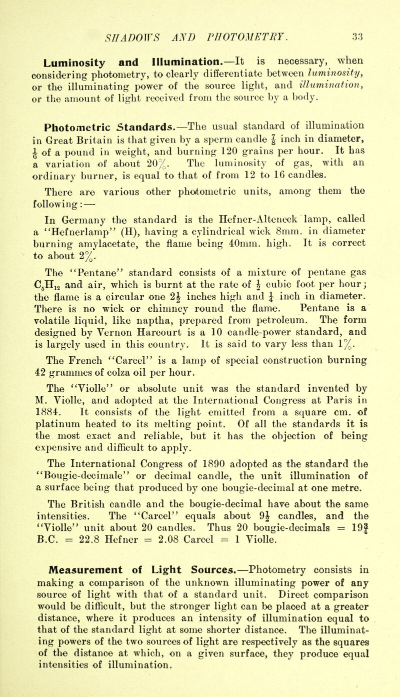 Luminosity and Illumination.—It is necessary, when considering photometry, to clearly differentiate between lummosity, or the illuminating power of the source light, and illumination, or the amount of light received from the source by a body. Photometric Standards.—The usual standard of illumination in Great Britain is that given by a sperm candle | inch in diameter, J of a pound in weight, and burning 120 grains per hour. It has a variation of about 20%. The luminosity of gas, with an ordinary burner, is equal to that of from 12 to 16 candles. There are various other photometric units, among them the f ollowing: — In Germany the standard is the Hefner-Alteneck lamp, called a ''Hefnerlamp (H), having a cylindrical wick 8mm. in diameter burning amylacetate, the flame being 40mm. high. It is correct to about 2%. The 'Tentane standard consists of a mixture of pentane gas C5H12 and air, which is burnt at the rate of J cubic foot per hour; the flame is a circular one 2J inches high and J inch in diameter. There is no wick or chimney round the flame. Pentane is a volatile liquid, like naptha, prepared from petroleum. The form designed by Vernon Harcourt is a 10 candle-power standard, and is largely used in this country. It is said to vary less than 1%. The French 'Parcel is a lamp of special construction burning 42 grammes of colza oil per hour. The ^'Violle'^ or absolute unit was the standard invented by M. Violle, and adopted at the International Congress at Paris in 1884. It consists of the light emitted from a square cm. of platinum heated to its melting point. Of all the standards it is the most exact and reliable, but it has the objection of being expensive and difficult to apply. The International Congress of 1890 adopted as the standard the *'Bougie-decimale or decimal candle, the unit illumination of a surface being that produced by one bougie-decimal at one metre. The British candle and the bougie-decimal have about the same intensities. The ''Carcel equals about candles, and the ''Violle unit about 20 candles. Thus 20 bougie-decimals = 19| B.C. = 22.8 Hefner = 2.08 Carcel = 1 Violle. Measurement of Light Sources.—Photometry consists in making a comparison of the unknown illuminating power of any source of light with that of a standard unit. Direct comparison would be difficult, but the stronger light can be placed at a greater distance, where it produces an intensity of illumination equal to that of the standard light at some shorter distance. The illuminat- ing powers of the two sources of light are respectively as the squares of the distance at which, on a given surface, they produce equal intensities of illumination.