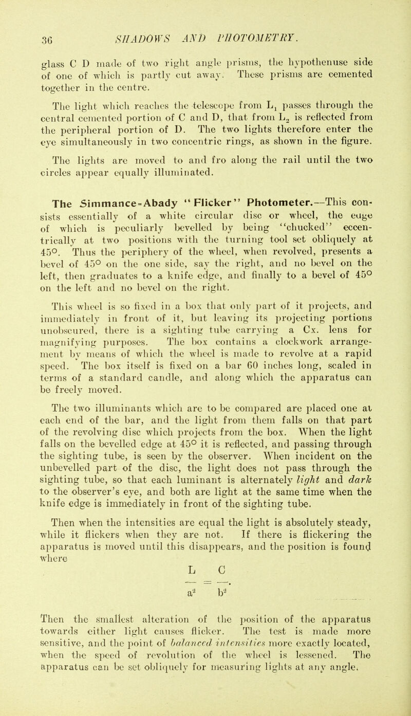 glass C D made of two right angle prisms, the hypothenuse side of one of which is partly cut away. These prisms are cemented together in the centre. The light which reaches the telescope from passes through the central cemented portion of C and D, that from L2 is reflected from the peripheral portion of D. The two lights therefore enter the eye simultaneously in two concentric rings, as shown in the figure. The lights are moved to and fro along the rail until the two circles appear equally illuminated. The Simttiance=Abady Flicker Photometer.—This con- sists essentially of a white circular disc or wheel, the eage of which is peculiarly bevelled by being ''chucked eccen- trically at two positions with the turning tool set obliquely at 450. Thus the periphery of the wheel, when revolved, presents a bevel of 45° on the one side, say the right, and no bevel on the left, then graduates to a knife edge, and finally to a bevel of 45° on the left and no bevel on the right. This wheel is so fixed in a box that only part of it projects, and immediately in front of it, but leaving its projecting portions unobscured, there is a sighting tube carrying a Cx. lens for magnifying purposes. The box contains a clockwork arrange- ment by means of which the wheel is made to revolve at a rapid speed. The box itself is fixed on a bar 60 inches long, scaled in terms of a standard candle, and along which the apparatus can be freely moved. The two illuminants which are to be compared are placed one at each end of the bar, and the light from them falls on that part of the revolving disc which projects from the box. When the light falls on the bevelled edge at 45° it is reflected, and passing through the sighting tube, is seen by the observer. When incident on the unbevelled part of the disc, the light does not pass through the sighting tube, so that each luminant is alternately light and dark to the observer's eye, and both are light at the same time when the knife edge is immediately in front of the sighting tube. Then when the intensities are equal the light is absolutely steady, while it flickers when they are not. If there is flickering the apparatus is moved until this disappears, and the position is foun(^ where L C a^ b^ Then the Smallest alteration of the position of the apparatus towards either light causes flicker. The test is made more sensitive, and the point of halanced intensities more exactly located, when the speed of revolution of the wheel is lessened. Tlie apparatus can be set obliquely for measuring lights at any angle;