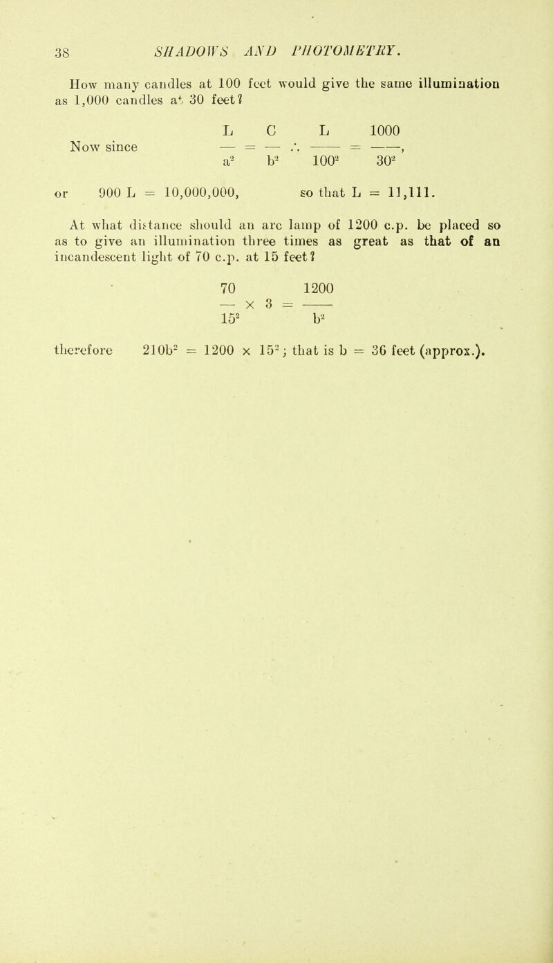 How many candles at 100 feet would give the same illumination as 1,000 candles at 30 feet? L C L 1000 Now since — = — = , 100^ 30^ or 900 L - 10,000,000, so that L = 11,111. At what distance should an arc lamp of 1200 c.p. be placed so as to give an illumination three times as great as that of an incandescent light of 70 c.p. at 15 feet? 70 1200 — X 3 = therefore 210b2 = 1200 x 15-; that is b = 36 feet (approx.).