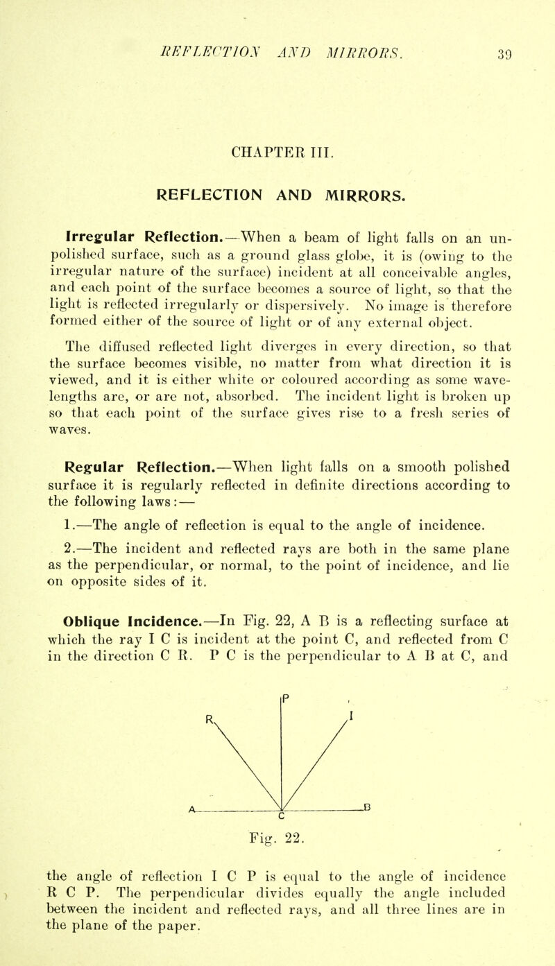 CHAPTER III. REFLECTION AND MIRRORS. Irregular Reflection.—When a beam of light falls on an un- polished surface, such as a ground glass globe, it is (owing to the irregular nature of the surface) incident at all conceivable angles, and each point of the surface becomes a source of light, so that the light is reflected irregularly or dispersively. No image is therefore formed either of the source of light or of any external object. The diffused reflected light diverges in every direction, so that the surface becomes visible, no matter from what direction it is viewed, and it is either white or coloured according as some wave- lengths are, or are not, absorbed. The incident light is broken up so that each point of the surface gives rise to a fresh series of waves. Regular Reflection.—When light falls on a smooth polished surface it is regularly reflected in definite directions according to the following laws: — 1. —The angle of reflection is equal to the angle of incidence. 2. —The incident and reflected rays are both in the same plane as the perpendicular, or normal, to the point of incidence, and lie on opposite sides of it. Oblique Incidence.—In Fig. 22, A B is a reflecting surface at which the ray I C is incident at the point C, and reflected from C in the direction C R. P C is the perpendicular to A B at C, and P R I A_ n C Fig. 22. the angle of reflection I C P is equal to the angle of incidence R C P. The perpendicular divides equally the angle included between the incident and reflected rays, and all three lines are in the plane of the paper.