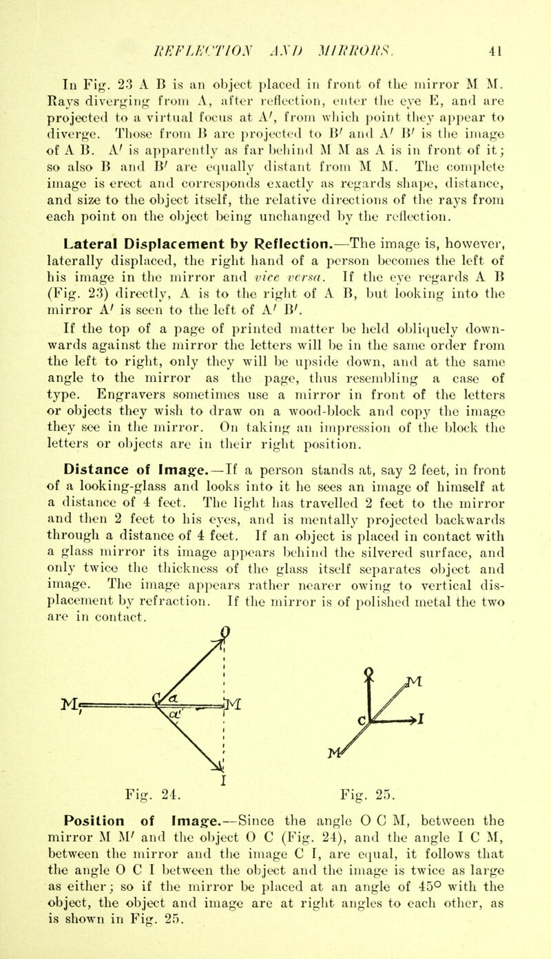 In Fig. 23 k B is an object placed in front of the mirror M M. Rays diverging from A, after reflection, enter the eye E, and are projected to a virtual focus at A', from which point they appear to diverge. Those from B are projected to B' and A' IV is tlie image of A B. A' is apparently as far behind M M as A is in front of it; so also B and B' are equally distant from M M. The complete image is erect and corresponds exactly as regards shape, distance, and size to the object itself, the relative directions of tlie rays from each point on the object being unchanged by the reflection. Lateral Displacement by Reflection.—The image is, however, laterally displaced, the right hand of a person becomes the left of his image in the mirror and vice versa. If the eye regards A B (Fig. 23) directly, A is to the right of A B, but looking into the mirror A' is seen to the left of A' B'. If the top of a page of printed matter be held obliquely down- wards against the mirror the letters will be in the same order from the left to right, only they will be upside down, and at the same angle to the mirror as the page, thus resembling a case of type. Engravers sometimes use a mirror in front of the letters or objects they wish to draw on a wood-l)lock and copy the image they see in the mirror. On taking an impression of the block the letters or objects arc in their riglit position. Distance of Imag-e. —If a person stands at, say 2 feet, in front of a looking-glass and looks into it he sees an image of himself at a distance of 4 feet. The light has travelled 2 feet to the mirror and then 2 feet to his eyes, and is mentally projected backwards through a distance of 4 feet. If an object is placed in contact with a glass mirror its image appears behind the silvered surface, and only twice the thickness of the glass itself separates object and image. The image appears rather nearer owing to vertical dis- placement by refraction. If the mirror is of polished metal the two are in contact. Fig. 25. Position of Imag-e.—Since the angle O C M, between the mirror M and the object 0 C (Fig. 24), and the angle I C M, between the mirror and the image C I, are e(|ual, it follows that the angle 0 C I between the object and the image is twice as large as either; so if the mirror be placed at an angle of 45° with the object, the object and image are at right angles to each other, as is shown in Fig. 25.