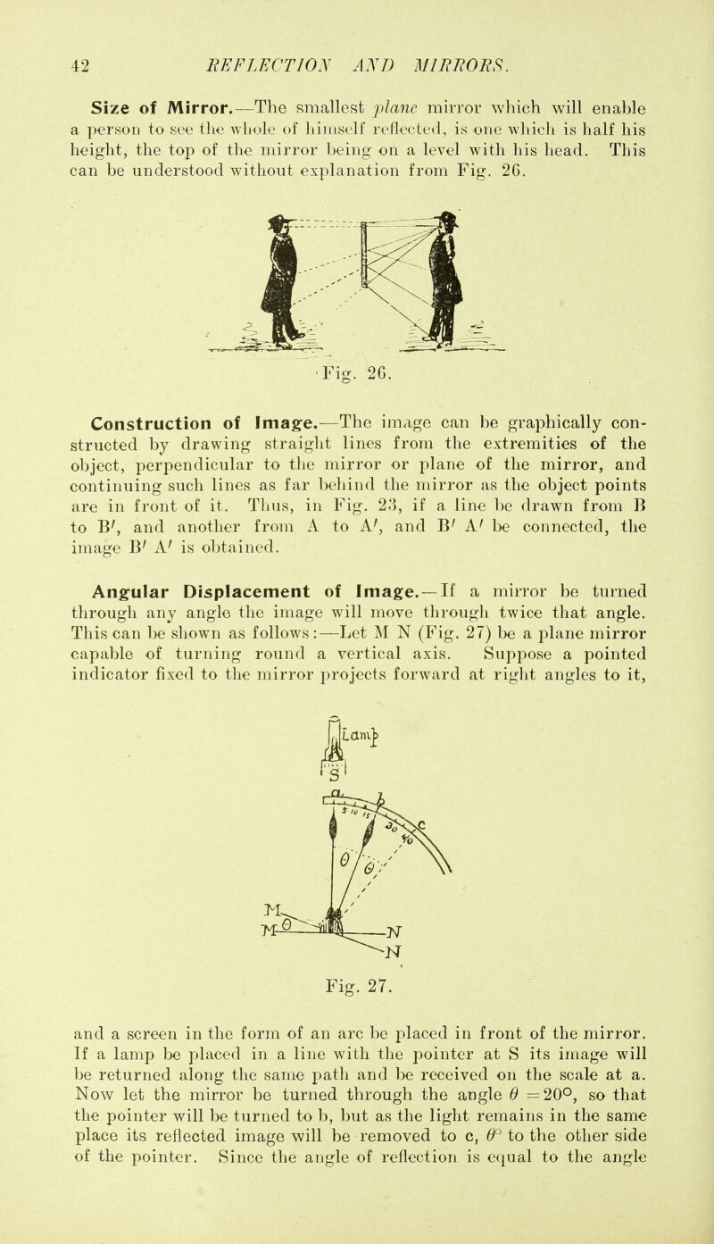 Size of Mirror.—The smallest mirror which will enable a person to see the whole of himself reflected, is one which is half his height, the top of the mirror being' on a level with his head. This can be understood without explanation from Fig. 2G. Construction of Image.—The image can be graphically con- structed by drawing straight lines from the extremities of the object, perpendicular to the mirror or plane of the mirror, and continuing such lines as far behind the mirror as the object points are in front of it. Thus, in Fig. 23, if a line be drawn from B to B', and another from A to A', and B' A' be connected, the image B' A' is obtained. Angular Displacement of Image. —If a mirror be turned through any angle the image will move through twice that angle. This can be shown as follows:—Let M N (Fig. 27) be a plane mirror capable of turning round a vertical axis. Suppose a pointed indicator fixed to the mirror projects forward at right angles to it. and a screen in the form of an arc be placed in front of the mirror. If a lamp be placed in a line with the pointer at S its image will be returned along the same path and be received on the scale at a. Now let the mirror be turned through the angle 9 =20^, so that the pointer will be turned to b, but as the light remains in the same place its reflected image will be removed to c, 0° to the other side of the pointer. Since the angle of reflection is equal to the angle •Fig. 2G. ■N Fig. 27.