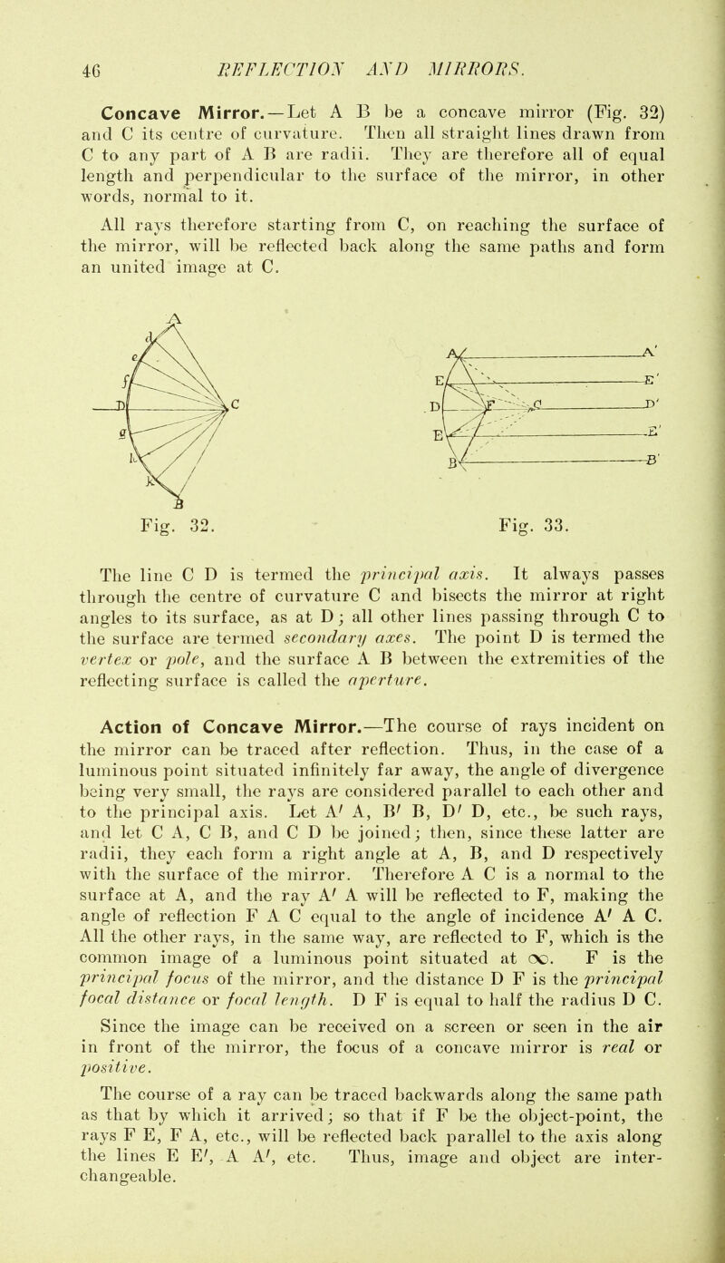 Concave Mirror. — Let A B be a concave mirror (Fig. 32) and C its centre of curvature. Then all straight lines drawn from C to any part of A B are radii. They are therefore all of equal length and perpendicular to the surface of the mirror, in other words, normal to it. All rays therefore starting from C, on reaching the surface of the mirror, will be reflected back along the same paths and form an united image at C. Fig. 32. ' Fig. 33. The line C D is termed the j}rinci2)al axis. It always passes through the centre of curvature C and bisects the mirror at right angles to its surface, as at D; all other lines passing through C to the surface are termed secondary axes. The point D is termed the vertex or 2}ole, and the surface A B between the extremities of the reflecting surface is called the a'perture. Action of Concave Mirror.—The course of rays incident on the mirror can be traced after reflection. Thus, in the case of a luminous point situated infinitely far away, the angle of divergence being very small, the rays are considered parallel to each other and to the principal axis. Let A' A, B' B, D, etc., be such rays, and let C A, C B, and C D be joined; then, since these latter are radii, they each form a right angle at A, B, and D respectively with the surface of the mirror. Therefore A C is a normal to the surface at A, and the ray A' A will be reflected to F, making the angle of reflection F A C equal to the angle of incidence A' A C. All the other rays, in the same way, are reflected to F, which is the common image of a luminous point situated at (X). F is the principal focus of the mirror, and the distance D F is the principal focal distance or focal length. D F is equal to half the radius D C. Since the image can be received on a screen or seen in the air in front of the mirror, the focus of a concave mirror is real or positive. The course of a ray can be traced backwards along the same path as that by which it arrived; so that if F be the object-point, the rays F E, F A, etc., will be reflected back parallel to the axis along the lines E E^ A A^ etc. Thus, image and object are inter- changeable.