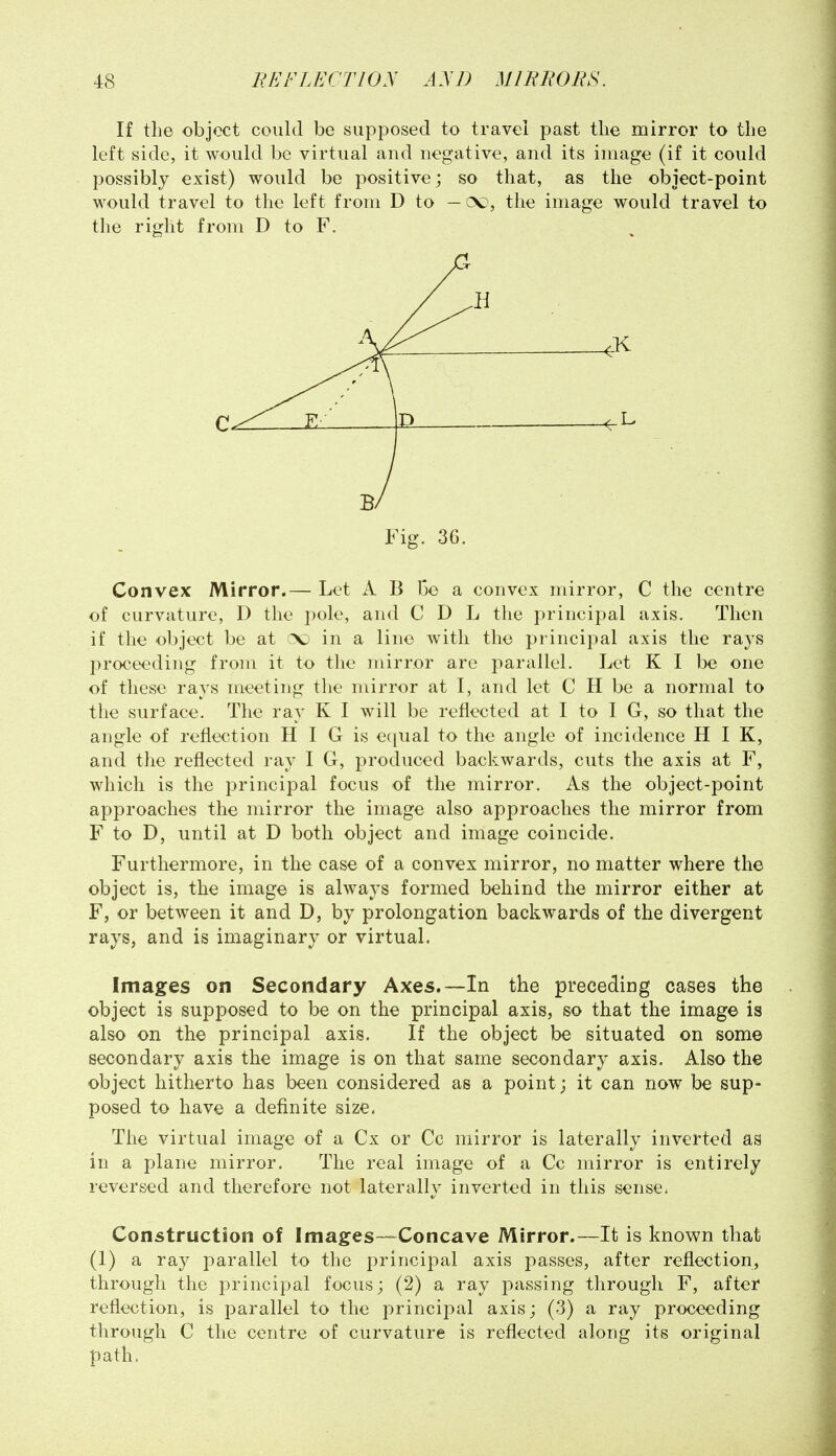 If the object could be supposed to travei past the mirror to the left side, it would be virtual and negative, and its image (if it could possibly exist) would be positive; so that, as the object-point would travel to the left from D to —ck), the image would travel to the right from D to F, Convex Mirror.— Let A B 13e a convex mirror, C the centre of curvature, D the pole, and C D L the principal axis. Then if the object be at c\j in a line with the principal axis the rays proceeding from it to the mirror are parallel. Let K I be one of these rays meeting the mirror at I, and let C H be a normal to the surface. The ray K I will be reflected at I to I G, so that the angle of reflection H I G is ec^ual to the angle of incidence H I K, and the reflected ray I G, produced backwards, cuts the axis at F, which is the principal focus of the mirror. As the object-point approaches the mirror the image also approaches the mirror from F to D, until at D both object and image coincide. Furthermore, in the case of a convex mirror, no matter where the object is, the image is always formed behind the mirror either at F, or between it and D, by prolongation backwards of the divergent rays, and is imaginary or virtual. Images on Secondary Axes,—In the preceding cases the object is supposed to be on the principal axis, so that the image is also on the principal axis. If the object be situated on some secondary axis the image is on that same secondary axis. Also the object hitherto has been considered as a point; it can now be sup- posed to have a definite size. The virtual image of a Cx or Cc mirror is laterally inverted as in a plane mirror. The real image of a Cc mirror is entirely reversed and therefore not laterally inverted in this sense* Construction of Images—Concave Mirror.—It is known that (1) a ray parallel to the principal axis passes, after reflection, through the principal focus; (2) a ray passing through F, after reflection, is parallel to the principal axis; (3) a ray proceeding through C the centre of curvature is reflected along its original path.