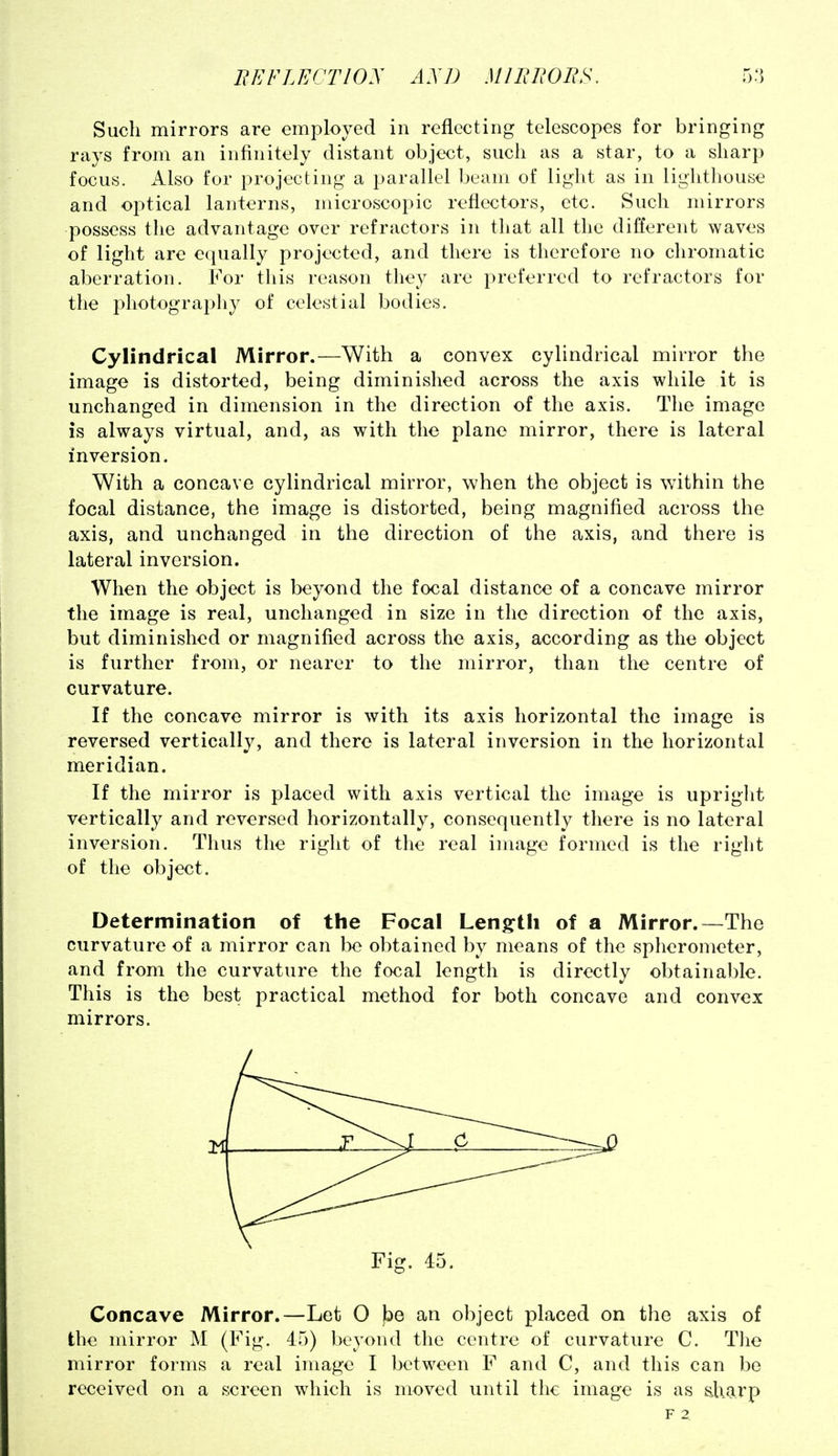 Such mirrors are employed in reflecting telescopes for bringing rays from an infinitely distant object, such as a star, to a sharp focus. x4.1so for projecting a parallel beam of light as in liglithouse and optical lanterns, microscopic reflectors, etc. Such mirrors possess the advantage over refractors in that all the different waves of light are e(|ually projected, and there is therefore no chromatic aberration. For this reason they are preferred to refractors for the photograijhy of celestial bodies. Cylindrical Mirror.—With a convex cylindrical mirror the image is distorted, being diminished across the axis while it is unchanged in dimension in the direction of the axis. The image is always virtual, and, as with the plane mirror, there is lateral inversion. With a concave cylindrical mirror, when the object is within the focal distance, the image is distorted, being magnified across the axis, and unchanged in the direction of the axis, and there is lateral inversion. When the object is beyond the focal distance of a concave mirror the image is real, unchanged in size in the direction of the axis, but diminished or magnified across the axis, according as the object is further from, or nearer to the mirror, than the centre of curvature. If the concave mirror is with its axis horizontal the image is reversed vertically, and there is lateral inversion in the horizontal meridian. If the mirror is placed with axis vertical the image is upright vertically and reversed horizontally, consequently there is no lateral inversion. Thus the right of the real image formed is the right of the object. Determination of the Focal Lengfth of a Mirror.—The curvature of a mirror can be obtained by means of the spherometer, and from the curvature the focal length is directly obtainable. This is the best practical method for both concave and convex mirrors. Fig. 45. Concave Mirror.—Let O be an object placed on the axis of the mirror M (Fig. 45) beyond the centre of curvature C. Tlie mirror forms a real image I between F and C, and this can be received on a screen which is moved until the image is as sharp F 2